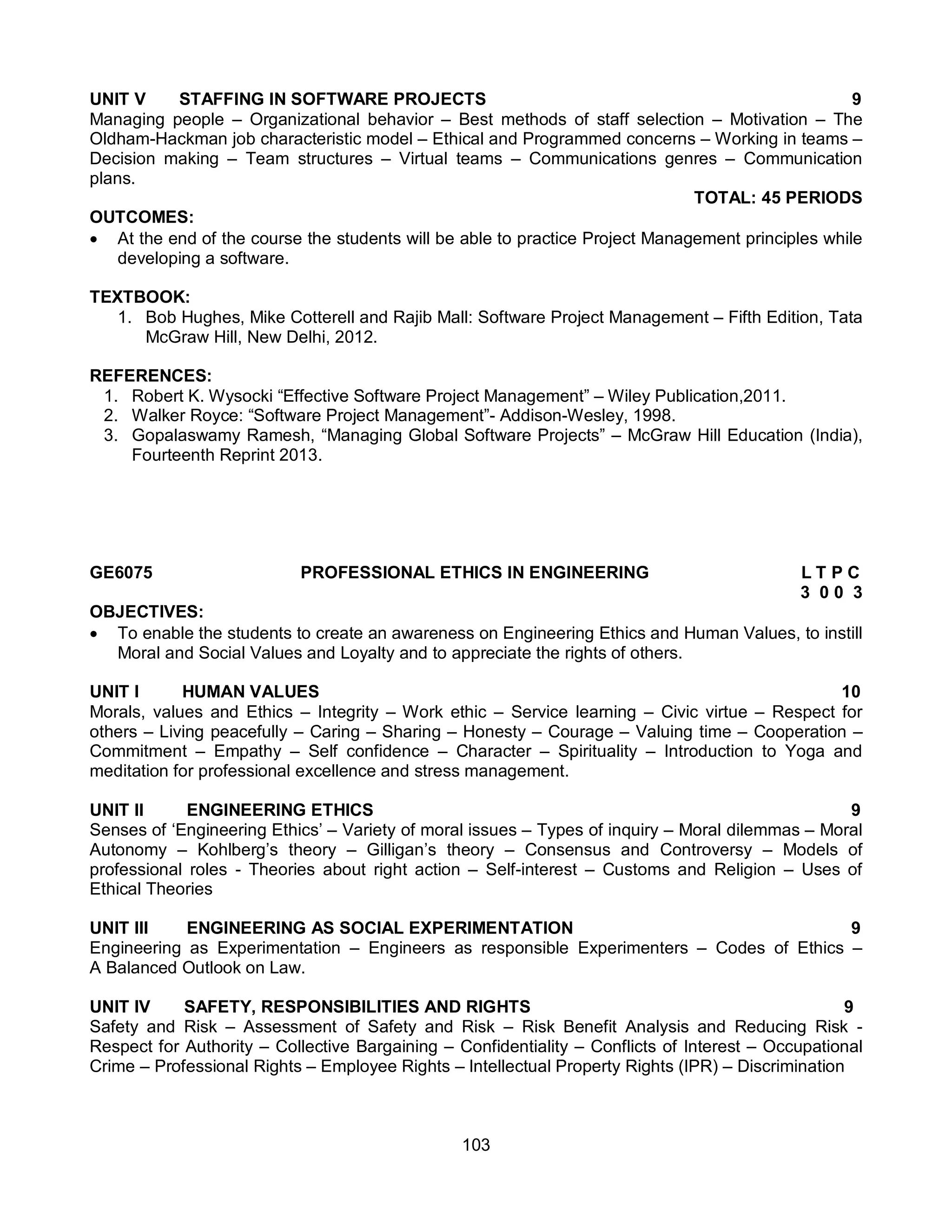 103
UNIT V STAFFING IN SOFTWARE PROJECTS 9
Managing people – Organizational behavior – Best methods of staff selection – Motivation – The
Oldham-Hackman job characteristic model – Ethical and Programmed concerns – Working in teams –
Decision making – Team structures – Virtual teams – Communications genres – Communication
plans.
TOTAL: 45 PERIODS
OUTCOMES:
 At the end of the course the students will be able to practice Project Management principles while
developing a software.
TEXTBOOK:
1. Bob Hughes, Mike Cotterell and Rajib Mall: Software Project Management – Fifth Edition, Tata
McGraw Hill, New Delhi, 2012.
REFERENCES:
1. Robert K. Wysocki “Effective Software Project Management” – Wiley Publication,2011.
2. Walker Royce: “Software Project Management”- Addison-Wesley, 1998.
3. Gopalaswamy Ramesh, “Managing Global Software Projects” – McGraw Hill Education (India),
Fourteenth Reprint 2013.
GE6075 PROFESSIONAL ETHICS IN ENGINEERING L T P C
3 0 0 3
OBJECTIVES:
 To enable the students to create an awareness on Engineering Ethics and Human Values, to instill
Moral and Social Values and Loyalty and to appreciate the rights of others.
UNIT I HUMAN VALUES 10
Morals, values and Ethics – Integrity – Work ethic – Service learning – Civic virtue – Respect for
others – Living peacefully – Caring – Sharing – Honesty – Courage – Valuing time – Cooperation –
Commitment – Empathy – Self confidence – Character – Spirituality – Introduction to Yoga and
meditation for professional excellence and stress management.
UNIT II ENGINEERING ETHICS 9
Senses of ‘Engineering Ethics’ – Variety of moral issues – Types of inquiry – Moral dilemmas – Moral
Autonomy – Kohlberg’s theory – Gilligan’s theory – Consensus and Controversy – Models of
professional roles - Theories about right action – Self-interest – Customs and Religion – Uses of
Ethical Theories
UNIT III ENGINEERING AS SOCIAL EXPERIMENTATION 9
Engineering as Experimentation – Engineers as responsible Experimenters – Codes of Ethics –
A Balanced Outlook on Law.
UNIT IV SAFETY, RESPONSIBILITIES AND RIGHTS 9
Safety and Risk – Assessment of Safety and Risk – Risk Benefit Analysis and Reducing Risk -
Respect for Authority – Collective Bargaining – Confidentiality – Conflicts of Interest – Occupational
Crime – Professional Rights – Employee Rights – Intellectual Property Rights (IPR) – Discrimination
 