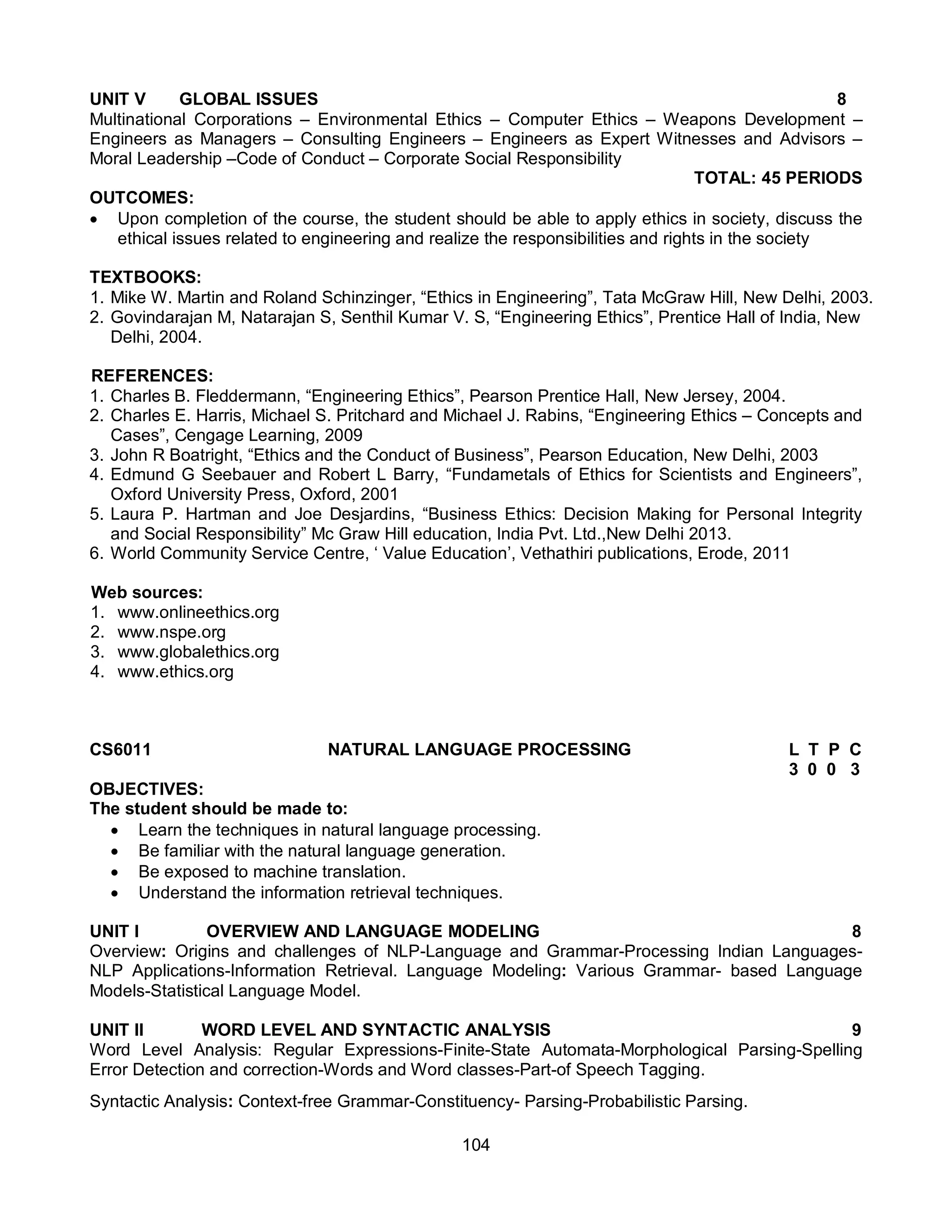 104
UNIT V GLOBAL ISSUES 8
Multinational Corporations – Environmental Ethics – Computer Ethics – Weapons Development –
Engineers as Managers – Consulting Engineers – Engineers as Expert Witnesses and Advisors –
Moral Leadership –Code of Conduct – Corporate Social Responsibility
TOTAL: 45 PERIODS
OUTCOMES:
 Upon completion of the course, the student should be able to apply ethics in society, discuss the
ethical issues related to engineering and realize the responsibilities and rights in the society
TEXTBOOKS:
1. Mike W. Martin and Roland Schinzinger, “Ethics in Engineering”, Tata McGraw Hill, New Delhi, 2003.
2. Govindarajan M, Natarajan S, Senthil Kumar V. S, “Engineering Ethics”, Prentice Hall of India, New
Delhi, 2004.
REFERENCES:
1. Charles B. Fleddermann, “Engineering Ethics”, Pearson Prentice Hall, New Jersey, 2004.
2. Charles E. Harris, Michael S. Pritchard and Michael J. Rabins, “Engineering Ethics – Concepts and
Cases”, Cengage Learning, 2009
3. John R Boatright, “Ethics and the Conduct of Business”, Pearson Education, New Delhi, 2003
4. Edmund G Seebauer and Robert L Barry, “Fundametals of Ethics for Scientists and Engineers”,
Oxford University Press, Oxford, 2001
5. Laura P. Hartman and Joe Desjardins, “Business Ethics: Decision Making for Personal Integrity
and Social Responsibility” Mc Graw Hill education, India Pvt. Ltd.,New Delhi 2013.
6. World Community Service Centre, ‘ Value Education’, Vethathiri publications, Erode, 2011
Web sources:
1. www.onlineethics.org
2. www.nspe.org
3. www.globalethics.org
4. www.ethics.org
CS6011 NATURAL LANGUAGE PROCESSING L T P C
3 0 0 3
OBJECTIVES:
The student should be made to:
 Learn the techniques in natural language processing.
 Be familiar with the natural language generation.
 Be exposed to machine translation.
 Understand the information retrieval techniques.
UNIT I OVERVIEW AND LANGUAGE MODELING 8
Overview: Origins and challenges of NLP-Language and Grammar-Processing Indian Languages-
NLP Applications-Information Retrieval. Language Modeling: Various Grammar- based Language
Models-Statistical Language Model.
UNIT II WORD LEVEL AND SYNTACTIC ANALYSIS 9
Word Level Analysis: Regular Expressions-Finite-State Automata-Morphological Parsing-Spelling
Error Detection and correction-Words and Word classes-Part-of Speech Tagging.
Syntactic Analysis: Context-free Grammar-Constituency- Parsing-Probabilistic Parsing.
 
