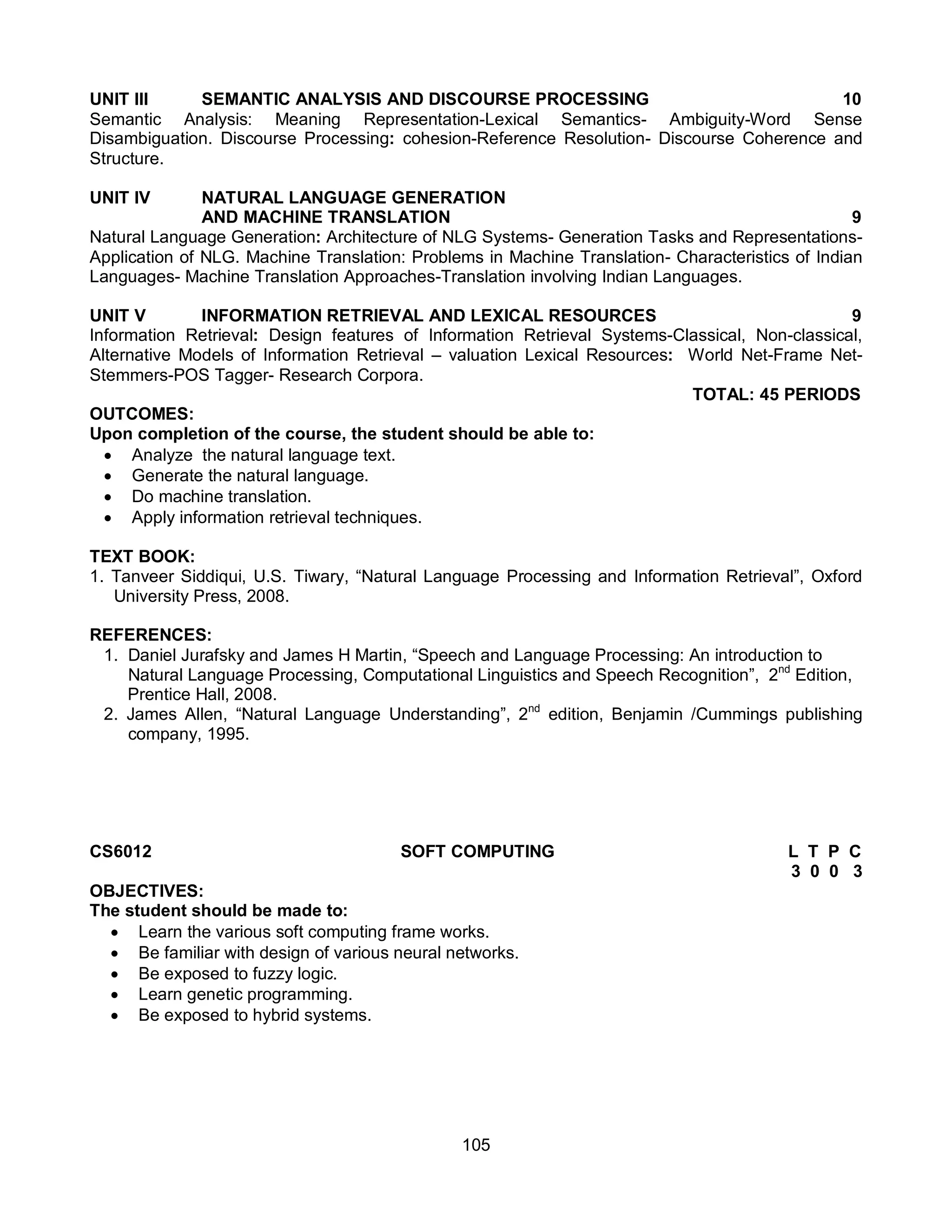 105
UNIT III SEMANTIC ANALYSIS AND DISCOURSE PROCESSING 10
Semantic Analysis: Meaning Representation-Lexical Semantics- Ambiguity-Word Sense
Disambiguation. Discourse Processing: cohesion-Reference Resolution- Discourse Coherence and
Structure.
UNIT IV NATURAL LANGUAGE GENERATION
AND MACHINE TRANSLATION 9
Natural Language Generation: Architecture of NLG Systems- Generation Tasks and Representations-
Application of NLG. Machine Translation: Problems in Machine Translation- Characteristics of Indian
Languages- Machine Translation Approaches-Translation involving Indian Languages.
UNIT V INFORMATION RETRIEVAL AND LEXICAL RESOURCES 9
Information Retrieval: Design features of Information Retrieval Systems-Classical, Non-classical,
Alternative Models of Information Retrieval – valuation Lexical Resources: World Net-Frame Net-
Stemmers-POS Tagger- Research Corpora.
TOTAL: 45 PERIODS
OUTCOMES:
Upon completion of the course, the student should be able to:
 Analyze the natural language text.
 Generate the natural language.
 Do machine translation.
 Apply information retrieval techniques.
TEXT BOOK:
1. Tanveer Siddiqui, U.S. Tiwary, “Natural Language Processing and Information Retrieval”, Oxford
University Press, 2008.
REFERENCES:
1. Daniel Jurafsky and James H Martin, “Speech and Language Processing: An introduction to
Natural Language Processing, Computational Linguistics and Speech Recognition”, 2nd
Edition,
Prentice Hall, 2008.
2. James Allen, “Natural Language Understanding”, 2nd
edition, Benjamin /Cummings publishing
company, 1995.
CS6012 SOFT COMPUTING L T P C
3 0 0 3
OBJECTIVES:
The student should be made to:
 Learn the various soft computing frame works.
 Be familiar with design of various neural networks.
 Be exposed to fuzzy logic.
 Learn genetic programming.
 Be exposed to hybrid systems.
 