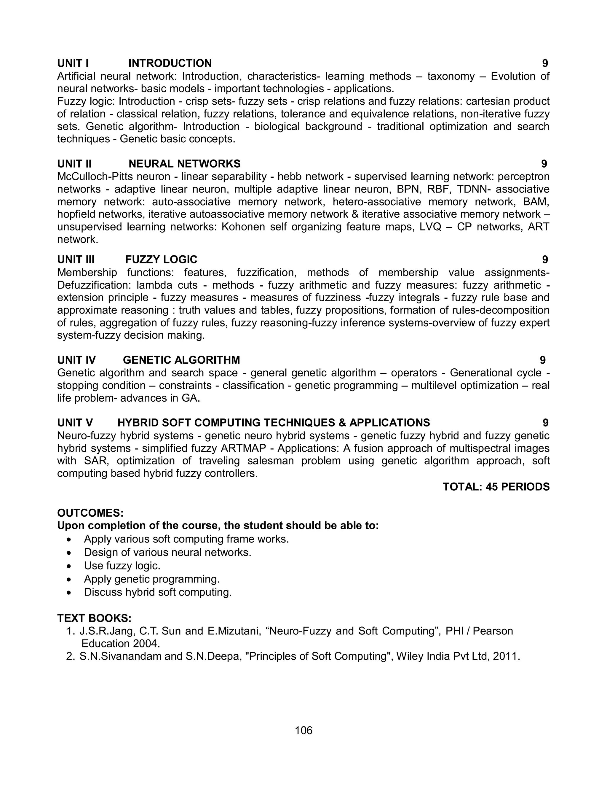 106
UNIT I INTRODUCTION 9
Artificial neural network: Introduction, characteristics- learning methods – taxonomy – Evolution of
neural networks- basic models - important technologies - applications.
Fuzzy logic: Introduction - crisp sets- fuzzy sets - crisp relations and fuzzy relations: cartesian product
of relation - classical relation, fuzzy relations, tolerance and equivalence relations, non-iterative fuzzy
sets. Genetic algorithm- Introduction - biological background - traditional optimization and search
techniques - Genetic basic concepts.
UNIT II NEURAL NETWORKS 9
McCulloch-Pitts neuron - linear separability - hebb network - supervised learning network: perceptron
networks - adaptive linear neuron, multiple adaptive linear neuron, BPN, RBF, TDNN- associative
memory network: auto-associative memory network, hetero-associative memory network, BAM,
hopfield networks, iterative autoassociative memory network & iterative associative memory network –
unsupervised learning networks: Kohonen self organizing feature maps, LVQ – CP networks, ART
network.
UNIT III FUZZY LOGIC 9
Membership functions: features, fuzzification, methods of membership value assignments-
Defuzzification: lambda cuts - methods - fuzzy arithmetic and fuzzy measures: fuzzy arithmetic -
extension principle - fuzzy measures - measures of fuzziness -fuzzy integrals - fuzzy rule base and
approximate reasoning : truth values and tables, fuzzy propositions, formation of rules-decomposition
of rules, aggregation of fuzzy rules, fuzzy reasoning-fuzzy inference systems-overview of fuzzy expert
system-fuzzy decision making.
UNIT IV GENETIC ALGORITHM 9
Genetic algorithm and search space - general genetic algorithm – operators - Generational cycle -
stopping condition – constraints - classification - genetic programming – multilevel optimization – real
life problem- advances in GA.
UNIT V HYBRID SOFT COMPUTING TECHNIQUES & APPLICATIONS 9
Neuro-fuzzy hybrid systems - genetic neuro hybrid systems - genetic fuzzy hybrid and fuzzy genetic
hybrid systems - simplified fuzzy ARTMAP - Applications: A fusion approach of multispectral images
with SAR, optimization of traveling salesman problem using genetic algorithm approach, soft
computing based hybrid fuzzy controllers.
TOTAL: 45 PERIODS
OUTCOMES:
Upon completion of the course, the student should be able to:
 Apply various soft computing frame works.
 Design of various neural networks.
 Use fuzzy logic.
 Apply genetic programming.
 Discuss hybrid soft computing.
TEXT BOOKS:
1. J.S.R.Jang, C.T. Sun and E.Mizutani, “Neuro-Fuzzy and Soft Computing”, PHI / Pearson
Education 2004.
2. S.N.Sivanandam and S.N.Deepa, "Principles of Soft Computing", Wiley India Pvt Ltd, 2011.
 