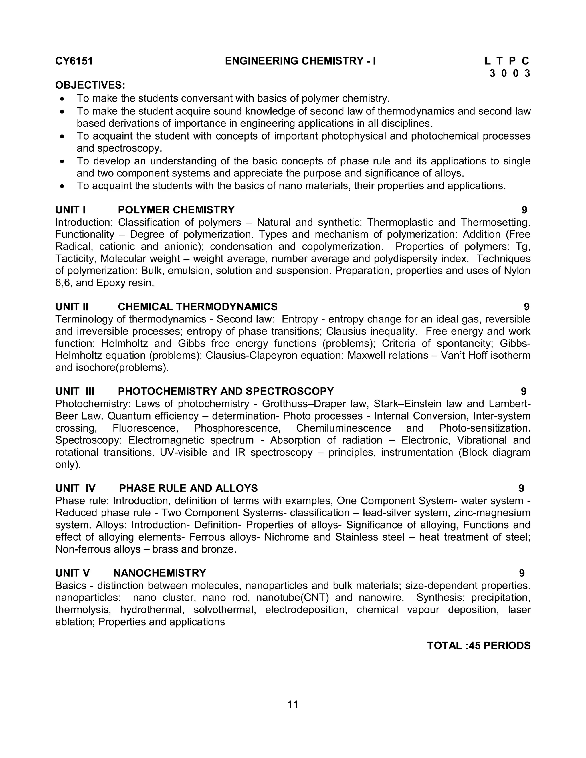 11
CY6151 ENGINEERING CHEMISTRY - I L T P C
3 0 0 3
OBJECTIVES:
 To make the students conversant with basics of polymer chemistry.
 To make the student acquire sound knowledge of second law of thermodynamics and second law
based derivations of importance in engineering applications in all disciplines.
 To acquaint the student with concepts of important photophysical and photochemical processes
and spectroscopy.
 To develop an understanding of the basic concepts of phase rule and its applications to single
and two component systems and appreciate the purpose and significance of alloys.
 To acquaint the students with the basics of nano materials, their properties and applications.
UNIT I POLYMER CHEMISTRY 9
Introduction: Classification of polymers – Natural and synthetic; Thermoplastic and Thermosetting.
Functionality – Degree of polymerization. Types and mechanism of polymerization: Addition (Free
Radical, cationic and anionic); condensation and copolymerization. Properties of polymers: Tg,
Tacticity, Molecular weight – weight average, number average and polydispersity index. Techniques
of polymerization: Bulk, emulsion, solution and suspension. Preparation, properties and uses of Nylon
6,6, and Epoxy resin.
UNIT II CHEMICAL THERMODYNAMICS 9
Terminology of thermodynamics - Second law: Entropy - entropy change for an ideal gas, reversible
and irreversible processes; entropy of phase transitions; Clausius inequality. Free energy and work
function: Helmholtz and Gibbs free energy functions (problems); Criteria of spontaneity; Gibbs-
Helmholtz equation (problems); Clausius-Clapeyron equation; Maxwell relations – Van’t Hoff isotherm
and isochore(problems).
UNIT III PHOTOCHEMISTRY AND SPECTROSCOPY 9
Photochemistry: Laws of photochemistry - Grotthuss–Draper law, Stark–Einstein law and Lambert-
Beer Law. Quantum efficiency – determination- Photo processes - Internal Conversion, Inter-system
crossing, Fluorescence, Phosphorescence, Chemiluminescence and Photo-sensitization.
Spectroscopy: Electromagnetic spectrum - Absorption of radiation – Electronic, Vibrational and
rotational transitions. UV-visible and IR spectroscopy – principles, instrumentation (Block diagram
only).
UNIT IV PHASE RULE AND ALLOYS 9
Phase rule: Introduction, definition of terms with examples, One Component System- water system -
Reduced phase rule - Two Component Systems- classification – lead-silver system, zinc-magnesium
system. Alloys: Introduction- Definition- Properties of alloys- Significance of alloying, Functions and
effect of alloying elements- Ferrous alloys- Nichrome and Stainless steel – heat treatment of steel;
Non-ferrous alloys – brass and bronze.
UNIT V NANOCHEMISTRY 9
Basics - distinction between molecules, nanoparticles and bulk materials; size-dependent properties.
nanoparticles: nano cluster, nano rod, nanotube(CNT) and nanowire. Synthesis: precipitation,
thermolysis, hydrothermal, solvothermal, electrodeposition, chemical vapour deposition, laser
ablation; Properties and applications
TOTAL :45 PERIODS
 