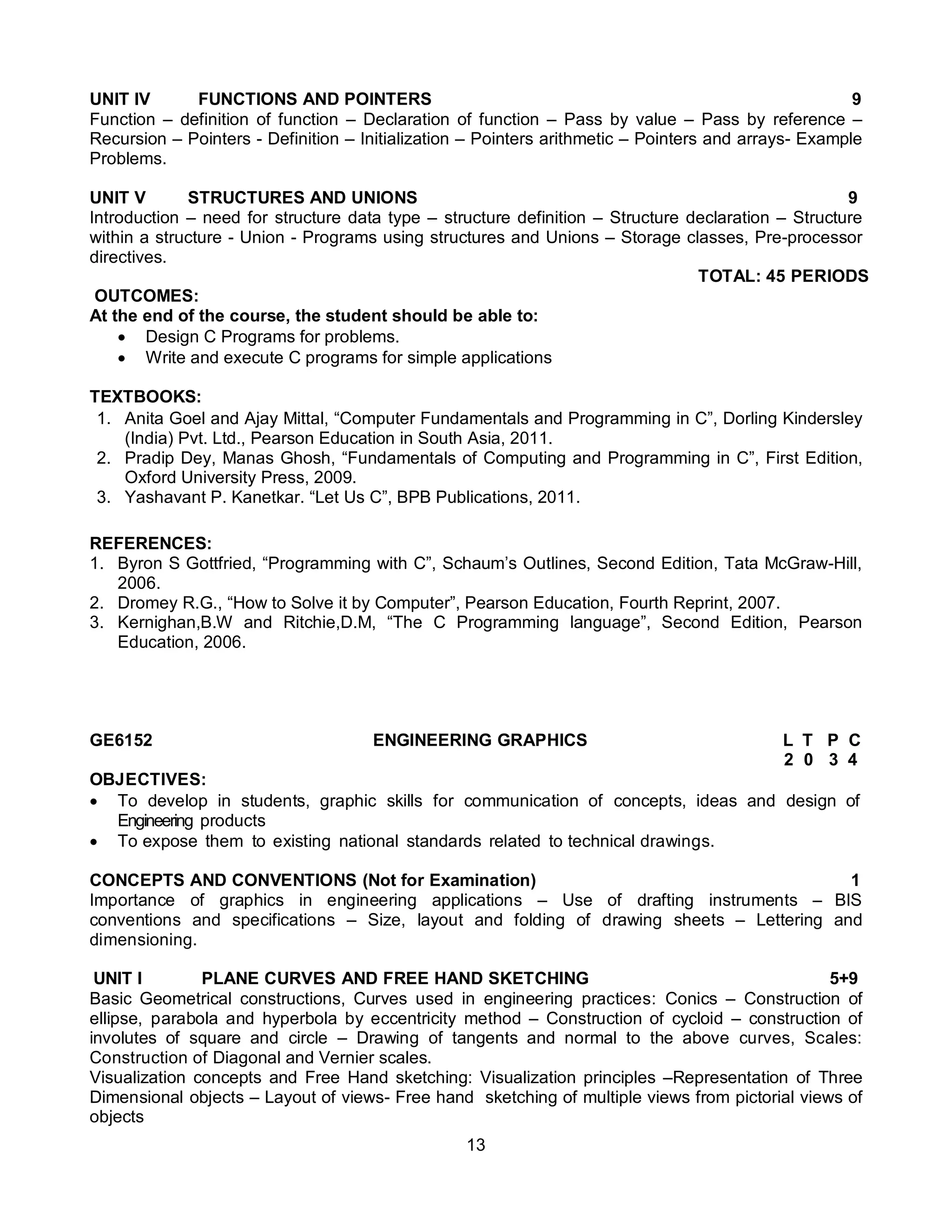 13
UNIT IV FUNCTIONS AND POINTERS 9
Function – definition of function – Declaration of function – Pass by value – Pass by reference –
Recursion – Pointers - Definition – Initialization – Pointers arithmetic – Pointers and arrays- Example
Problems.
UNIT V STRUCTURES AND UNIONS 9
Introduction – need for structure data type – structure definition – Structure declaration – Structure
within a structure - Union - Programs using structures and Unions – Storage classes, Pre-processor
directives.
TOTAL: 45 PERIODS
OUTCOMES:
At the end of the course, the student should be able to:
 Design C Programs for problems.
 Write and execute C programs for simple applications
TEXTBOOKS:
1. Anita Goel and Ajay Mittal, “Computer Fundamentals and Programming in C”, Dorling Kindersley
(India) Pvt. Ltd., Pearson Education in South Asia, 2011.
2. Pradip Dey, Manas Ghosh, “Fundamentals of Computing and Programming in C”, First Edition,
Oxford University Press, 2009.
3. Yashavant P. Kanetkar. “Let Us C”, BPB Publications, 2011.
REFERENCES:
1. Byron S Gottfried, “Programming with C”, Schaum’s Outlines, Second Edition, Tata McGraw-Hill,
2006.
2. Dromey R.G., “How to Solve it by Computer”, Pearson Education, Fourth Reprint, 2007.
3. Kernighan,B.W and Ritchie,D.M, “The C Programming language”, Second Edition, Pearson
Education, 2006.
GE6152 ENGINEERING GRAPHICS L T P C
2 0 3 4
OBJECTIVES:
 To develop in students, graphic skills for communication of concepts, ideas and design of
Engineering products
 To expose them to existing national standards related to technical drawings.
CONCEPTS AND CONVENTIONS (Not for Examination) 1
Importance of graphics in engineering applications – Use of drafting instruments – BIS
conventions and specifications – Size, layout and folding of drawing sheets – Lettering and
dimensioning.
UNIT I PLANE CURVES AND FREE HAND SKETCHING 5+9
Basic Geometrical constructions, Curves used in engineering practices: Conics – Construction of
ellipse, parabola and hyperbola by eccentricity method – Construction of cycloid – construction of
involutes of square and circle – Drawing of tangents and normal to the above curves, Scales:
Construction of Diagonal and Vernier scales.
Visualization concepts and Free Hand sketching: Visualization principles –Representation of Three
Dimensional objects – Layout of views- Free hand sketching of multiple views from pictorial views of
objects
 