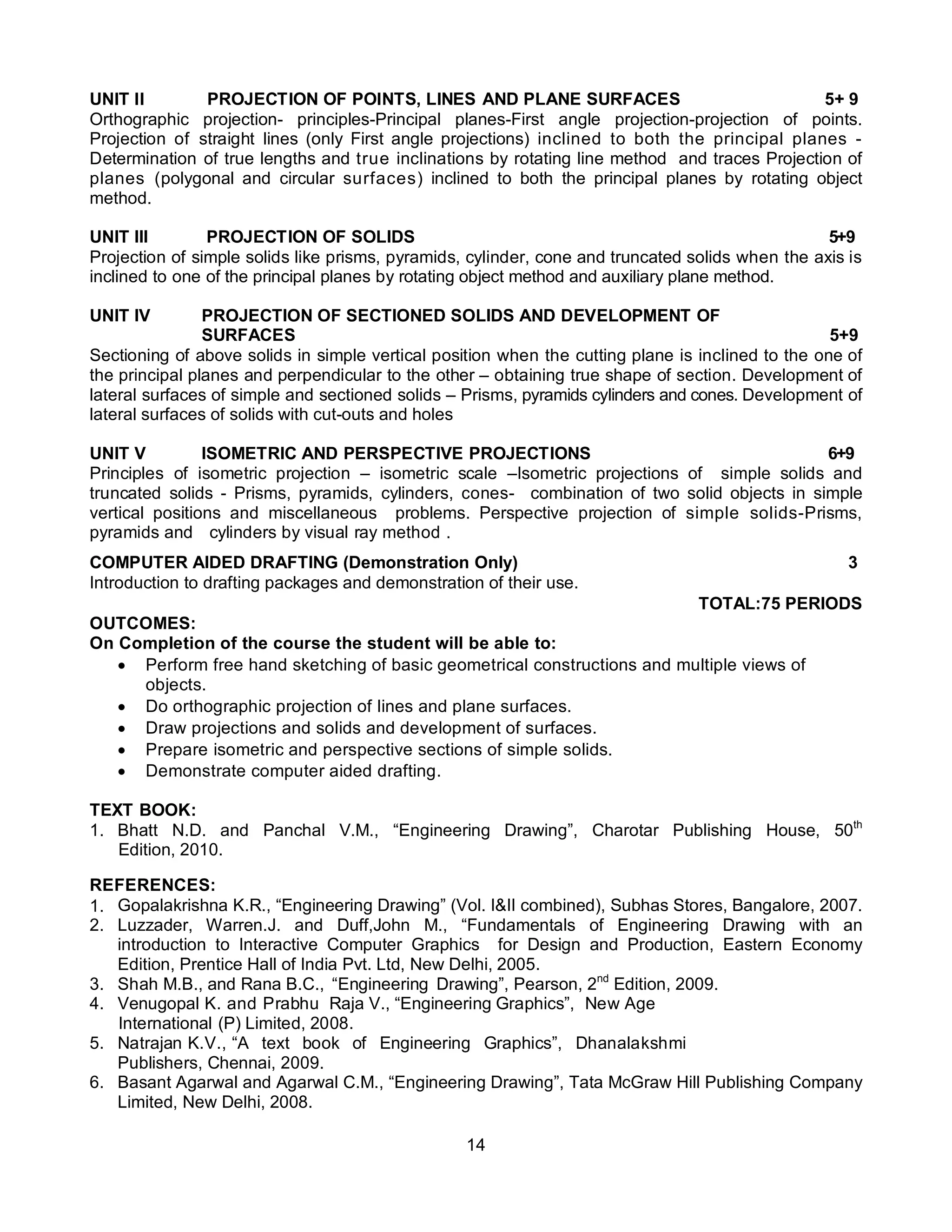 14
UNIT II PROJECTION OF POINTS, LINES AND PLANE SURFACES 5+ 9
Orthographic projection- principles-Principal planes-First angle projection-projection of points.
Projection of straight lines (only First angle projections) inclined to both the principal planes -
Determination of true lengths and true inclinations by rotating line method and traces Projection of
planes (polygonal and circular surfaces) inclined to both the principal planes by rotating object
method.
UNIT III PROJECTION OF SOLIDS 5+9
Projection of simple solids like prisms, pyramids, cylinder, cone and truncated solids when the axis is
inclined to one of the principal planes by rotating object method and auxiliary plane method.
UNIT IV PROJECTION OF SECTIONED SOLIDS AND DEVELOPMENT OF
SURFACES 5+9
Sectioning of above solids in simple vertical position when the cutting plane is inclined to the one of
the principal planes and perpendicular to the other – obtaining true shape of section. Development of
lateral surfaces of simple and sectioned solids – Prisms, pyramids cylinders and cones. Development of
lateral surfaces of solids with cut-outs and holes
UNIT V ISOMETRIC AND PERSPECTIVE PROJECTIONS 6+9
Principles of isometric projection – isometric scale –Isometric projections of simple solids and
truncated solids - Prisms, pyramids, cylinders, cones- combination of two solid objects in simple
vertical positions and miscellaneous problems. Perspective projection of simple solids-Prisms,
pyramids and cylinders by visual ray method .
COMPUTER AIDED DRAFTING (Demonstration Only) 3
Introduction to drafting packages and demonstration of their use.
TOTAL:75 PERIODS
OUTCOMES:
On Completion of the course the student will be able to:
 Perform free hand sketching of basic geometrical constructions and multiple views of
objects.
 Do orthographic projection of lines and plane surfaces.
 Draw projections and solids and development of surfaces.
 Prepare isometric and perspective sections of simple solids.
 Demonstrate computer aided drafting.
TEXT BOOK:
1. Bhatt N.D. and Panchal V.M., “Engineering Drawing”, Charotar Publishing House, 50th
Edition, 2010.
REFERENCES:
1. Gopalakrishna K.R., “Engineering Drawing” (Vol. I&II combined), Subhas Stores, Bangalore, 2007.
2. Luzzader, Warren.J. and Duff,John M., “Fundamentals of Engineering Drawing with an
introduction to Interactive Computer Graphics for Design and Production, Eastern Economy
Edition, Prentice Hall of India Pvt. Ltd, New Delhi, 2005.
3. Shah M.B., and Rana B.C., “Engineering Drawing”, Pearson, 2nd
Edition, 2009.
4. Venugopal K. and Prabhu Raja V., “Engineering Graphics”, New Age
International (P) Limited, 2008.
5. Natrajan K.V., “A text book of Engineering Graphics”, Dhanalakshmi
Publishers, Chennai, 2009.
6. Basant Agarwal and Agarwal C.M., “Engineering Drawing”, Tata McGraw Hill Publishing Company
Limited, New Delhi, 2008.
 