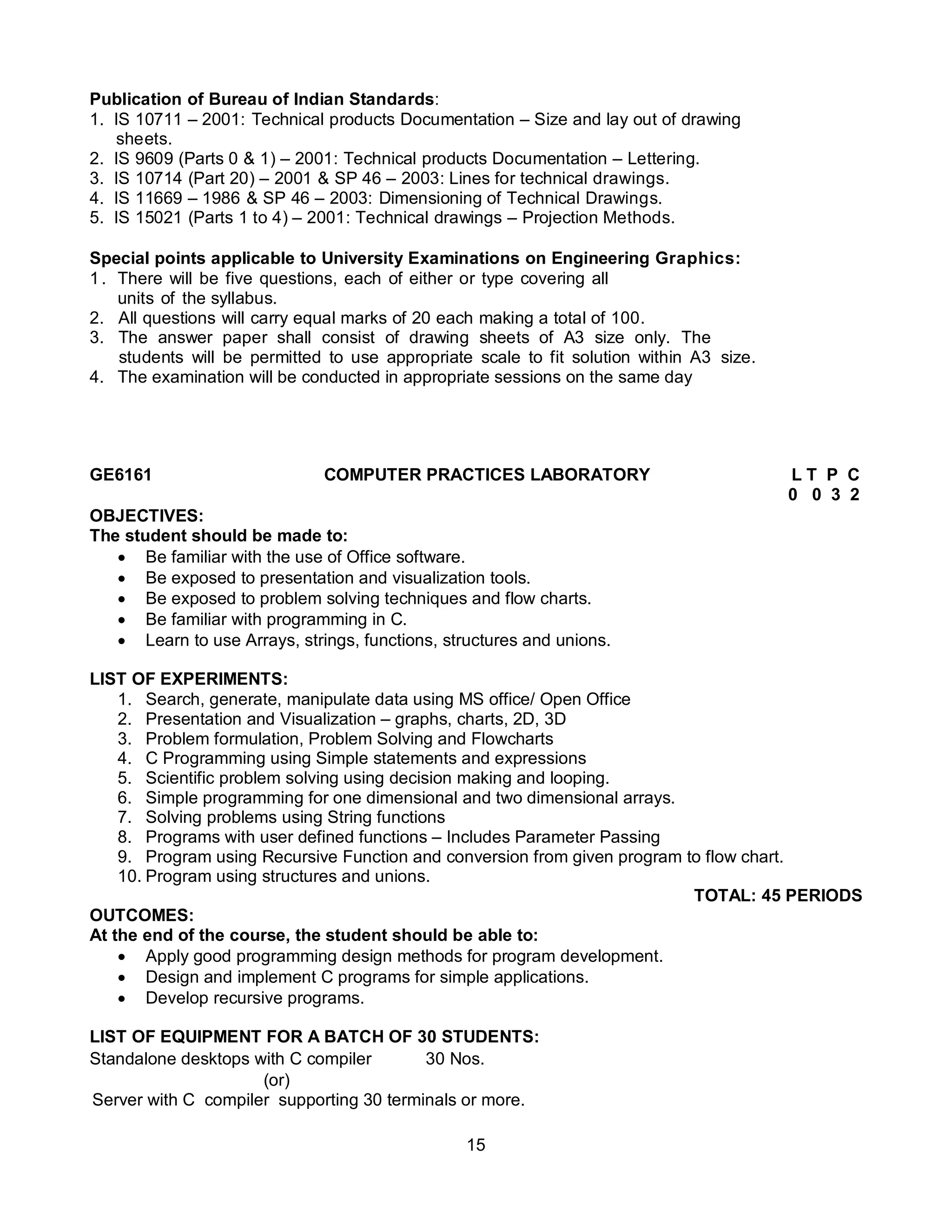 15
Publication of Bureau of Indian Standards:
1. IS 10711 – 2001: Technical products Documentation – Size and lay out of drawing
sheets.
2. IS 9609 (Parts 0 & 1) – 2001: Technical products Documentation – Lettering.
3. IS 10714 (Part 20) – 2001 & SP 46 – 2003: Lines for technical drawings.
4. IS 11669 – 1986 & SP 46 – 2003: Dimensioning of Technical Drawings.
5. IS 15021 (Parts 1 to 4) – 2001: Technical drawings – Projection Methods.
Special points applicable to University Examinations on Engineering Graphics:
1. There will be five questions, each of either or type covering all
units of the syllabus.
2. All questions will carry equal marks of 20 each making a total of 100.
3. The answer paper shall consist of drawing sheets of A3 size only. The
students will be permitted to use appropriate scale to fit solution within A3 size.
4. The examination will be conducted in appropriate sessions on the same day
GE6161 COMPUTER PRACTICES LABORATORY L T P C
0 0 3 2
OBJECTIVES:
The student should be made to:
 Be familiar with the use of Office software.
 Be exposed to presentation and visualization tools.
 Be exposed to problem solving techniques and flow charts.
 Be familiar with programming in C.
 Learn to use Arrays, strings, functions, structures and unions.
LIST OF EXPERIMENTS:
1. Search, generate, manipulate data using MS office/ Open Office
2. Presentation and Visualization – graphs, charts, 2D, 3D
3. Problem formulation, Problem Solving and Flowcharts
4. C Programming using Simple statements and expressions
5. Scientific problem solving using decision making and looping.
6. Simple programming for one dimensional and two dimensional arrays.
7. Solving problems using String functions
8. Programs with user defined functions – Includes Parameter Passing
9. Program using Recursive Function and conversion from given program to flow chart.
10. Program using structures and unions.
TOTAL: 45 PERIODS
OUTCOMES:
At the end of the course, the student should be able to:
 Apply good programming design methods for program development.
 Design and implement C programs for simple applications.
 Develop recursive programs.
LIST OF EQUIPMENT FOR A BATCH OF 30 STUDENTS:
Standalone desktops with C compiler 30 Nos.
(or)
Server with C compiler supporting 30 terminals or more.
 