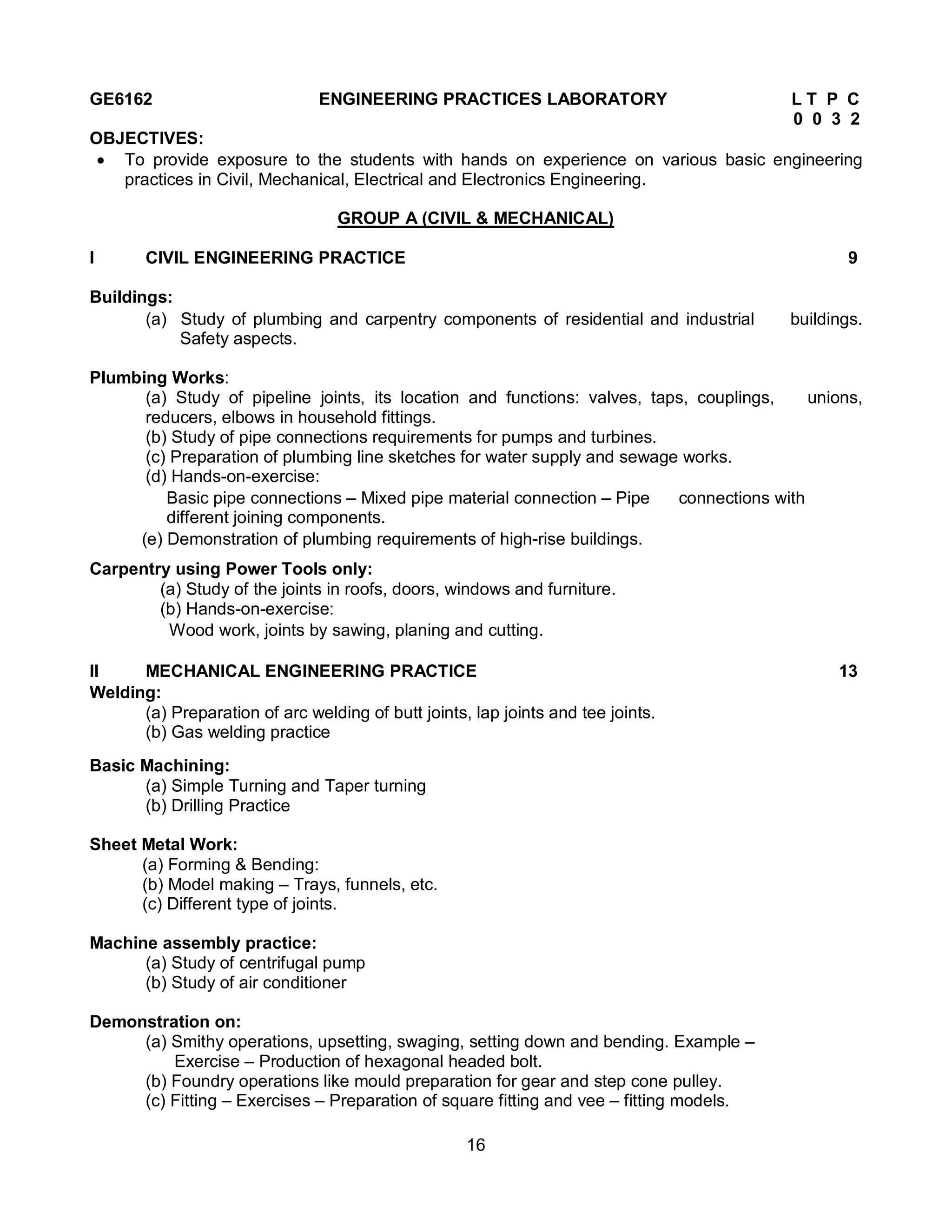 16
GE6162 ENGINEERING PRACTICES LABORATORY L T P C
0 0 3 2
OBJECTIVES:
 To provide exposure to the students with hands on experience on various basic engineering
practices in Civil, Mechanical, Electrical and Electronics Engineering.
GROUP A (CIVIL & MECHANICAL)
I CIVIL ENGINEERING PRACTICE 9
Buildings:
(a) Study of plumbing and carpentry components of residential and industrial buildings.
Safety aspects.
Plumbing Works:
(a) Study of pipeline joints, its location and functions: valves, taps, couplings, unions,
reducers, elbows in household fittings.
(b) Study of pipe connections requirements for pumps and turbines.
(c) Preparation of plumbing line sketches for water supply and sewage works.
(d) Hands-on-exercise:
Basic pipe connections – Mixed pipe material connection – Pipe connections with
different joining components.
(e) Demonstration of plumbing requirements of high-rise buildings.
Carpentry using Power Tools only:
(a) Study of the joints in roofs, doors, windows and furniture.
(b) Hands-on-exercise:
Wood work, joints by sawing, planing and cutting.
II MECHANICAL ENGINEERING PRACTICE 13
Welding:
(a) Preparation of arc welding of butt joints, lap joints and tee joints.
(b) Gas welding practice
Basic Machining:
(a) Simple Turning and Taper turning
(b) Drilling Practice
Sheet Metal Work:
(a) Forming & Bending:
(b) Model making – Trays, funnels, etc.
(c) Different type of joints.
Machine assembly practice:
(a) Study of centrifugal pump
(b) Study of air conditioner
Demonstration on:
(a) Smithy operations, upsetting, swaging, setting down and bending. Example –
Exercise – Production of hexagonal headed bolt.
(b) Foundry operations like mould preparation for gear and step cone pulley.
(c) Fitting – Exercises – Preparation of square fitting and vee – fitting models.
 
