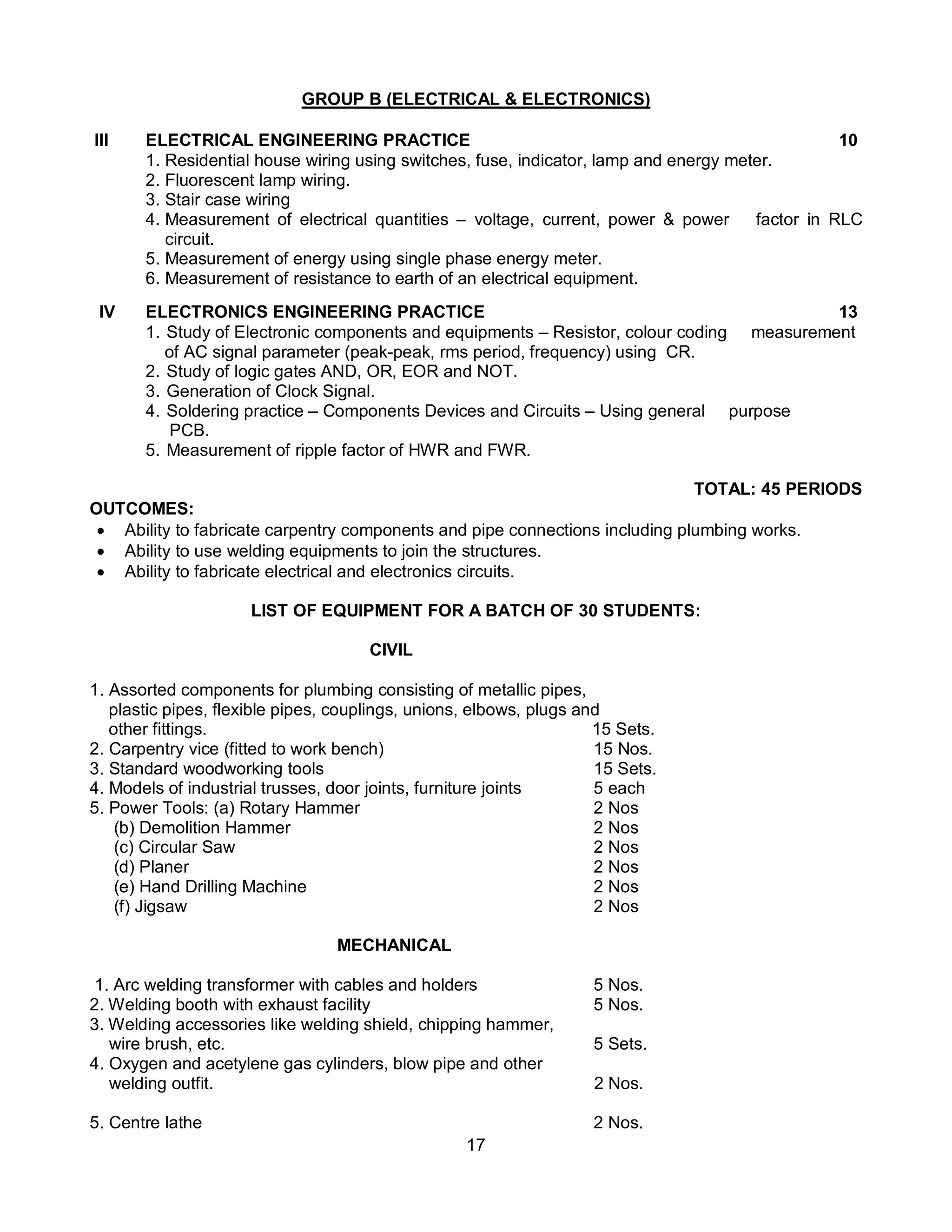 17
GROUP B (ELECTRICAL & ELECTRONICS)
III ELECTRICAL ENGINEERING PRACTICE 10
1. Residential house wiring using switches, fuse, indicator, lamp and energy meter.
2. Fluorescent lamp wiring.
3. Stair case wiring
4. Measurement of electrical quantities – voltage, current, power & power factor in RLC
circuit.
5. Measurement of energy using single phase energy meter.
6. Measurement of resistance to earth of an electrical equipment.
IV ELECTRONICS ENGINEERING PRACTICE 13
1. Study of Electronic components and equipments – Resistor, colour coding measurement
of AC signal parameter (peak-peak, rms period, frequency) using CR.
2. Study of logic gates AND, OR, EOR and NOT.
3. Generation of Clock Signal.
4. Soldering practice – Components Devices and Circuits – Using general purpose
PCB.
5. Measurement of ripple factor of HWR and FWR.
TOTAL: 45 PERIODS
OUTCOMES:
 Ability to fabricate carpentry components and pipe connections including plumbing works.
 Ability to use welding equipments to join the structures.
 Ability to fabricate electrical and electronics circuits.
LIST OF EQUIPMENT FOR A BATCH OF 30 STUDENTS:
CIVIL
1. Assorted components for plumbing consisting of metallic pipes,
plastic pipes, flexible pipes, couplings, unions, elbows, plugs and
other fittings. 15 Sets.
2. Carpentry vice (fitted to work bench) 15 Nos.
3. Standard woodworking tools 15 Sets.
4. Models of industrial trusses, door joints, furniture joints 5 each
5. Power Tools: (a) Rotary Hammer 2 Nos
(b) Demolition Hammer 2 Nos
(c) Circular Saw 2 Nos
(d) Planer 2 Nos
(e) Hand Drilling Machine 2 Nos
(f) Jigsaw 2 Nos
MECHANICAL
1. Arc welding transformer with cables and holders 5 Nos.
2. Welding booth with exhaust facility 5 Nos.
3. Welding accessories like welding shield, chipping hammer,
wire brush, etc. 5 Sets.
4. Oxygen and acetylene gas cylinders, blow pipe and other
welding outfit. 2 Nos.
5. Centre lathe 2 Nos.
 