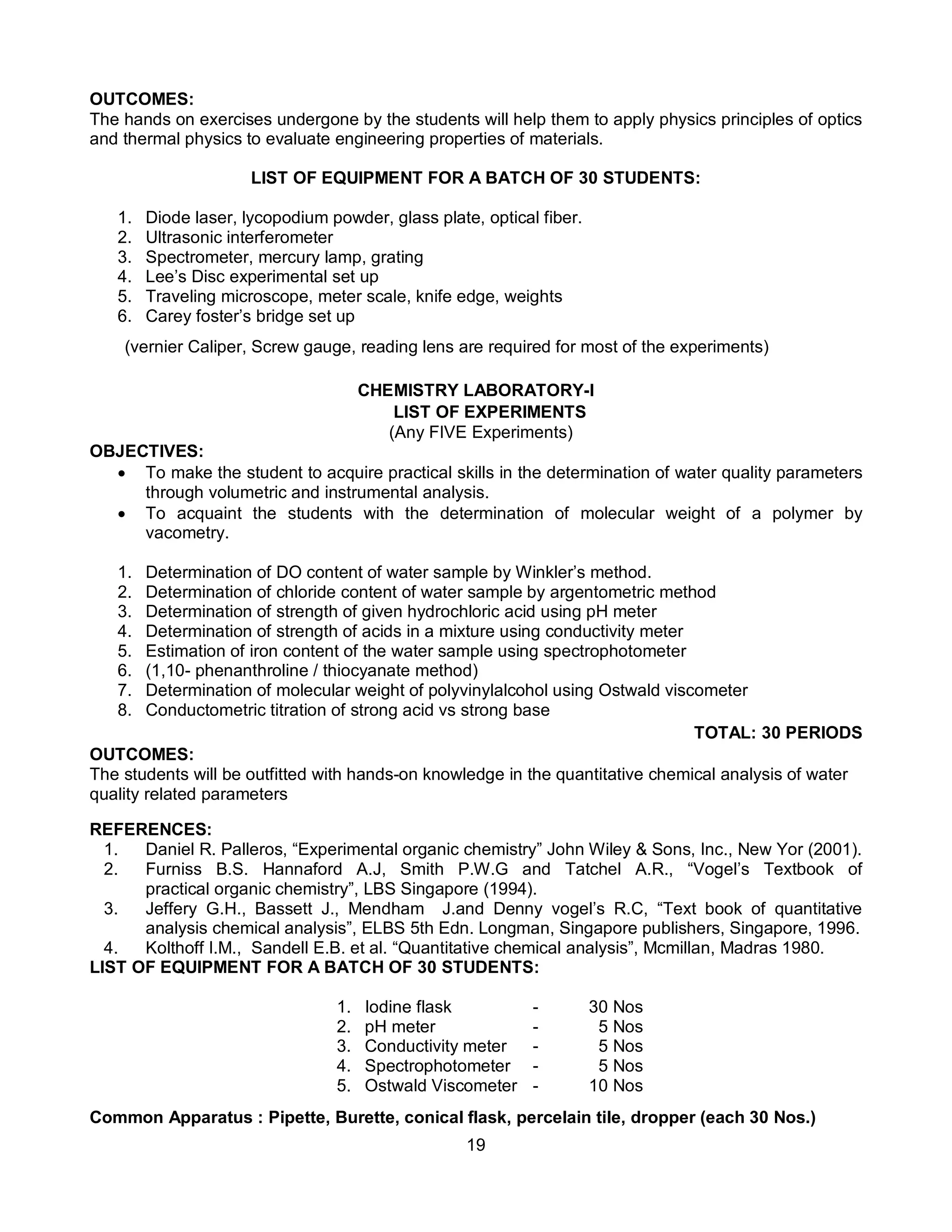 19
OUTCOMES:
The hands on exercises undergone by the students will help them to apply physics principles of optics
and thermal physics to evaluate engineering properties of materials.
LIST OF EQUIPMENT FOR A BATCH OF 30 STUDENTS:
1. Diode laser, lycopodium powder, glass plate, optical fiber.
2. Ultrasonic interferometer
3. Spectrometer, mercury lamp, grating
4. Lee’s Disc experimental set up
5. Traveling microscope, meter scale, knife edge, weights
6. Carey foster’s bridge set up
(vernier Caliper, Screw gauge, reading lens are required for most of the experiments)
CHEMISTRY LABORATORY-I
LIST OF EXPERIMENTS
(Any FIVE Experiments)
OBJECTIVES:
 To make the student to acquire practical skills in the determination of water quality parameters
through volumetric and instrumental analysis.
 To acquaint the students with the determination of molecular weight of a polymer by
vacometry.
1. Determination of DO content of water sample by Winkler’s method.
2. Determination of chloride content of water sample by argentometric method
3. Determination of strength of given hydrochloric acid using pH meter
4. Determination of strength of acids in a mixture using conductivity meter
5. Estimation of iron content of the water sample using spectrophotometer
6. (1,10- phenanthroline / thiocyanate method)
7. Determination of molecular weight of polyvinylalcohol using Ostwald viscometer
8. Conductometric titration of strong acid vs strong base
TOTAL: 30 PERIODS
OUTCOMES:
The students will be outfitted with hands-on knowledge in the quantitative chemical analysis of water
quality related parameters
REFERENCES:
1. Daniel R. Palleros, “Experimental organic chemistry” John Wiley & Sons, Inc., New Yor (2001).
2. Furniss B.S. Hannaford A.J, Smith P.W.G and Tatchel A.R., “Vogel’s Textbook of
practical organic chemistry”, LBS Singapore (1994).
3. Jeffery G.H., Bassett J., Mendham J.and Denny vogel’s R.C, “Text book of quantitative
analysis chemical analysis”, ELBS 5th Edn. Longman, Singapore publishers, Singapore, 1996.
4. Kolthoff I.M., Sandell E.B. et al. “Quantitative chemical analysis”, Mcmillan, Madras 1980.
LIST OF EQUIPMENT FOR A BATCH OF 30 STUDENTS:
1. Iodine flask - 30 Nos
2. pH meter - 5 Nos
3. Conductivity meter - 5 Nos
4. Spectrophotometer - 5 Nos
5. Ostwald Viscometer - 10 Nos
Common Apparatus : Pipette, Burette, conical flask, percelain tile, dropper (each 30 Nos.)
 