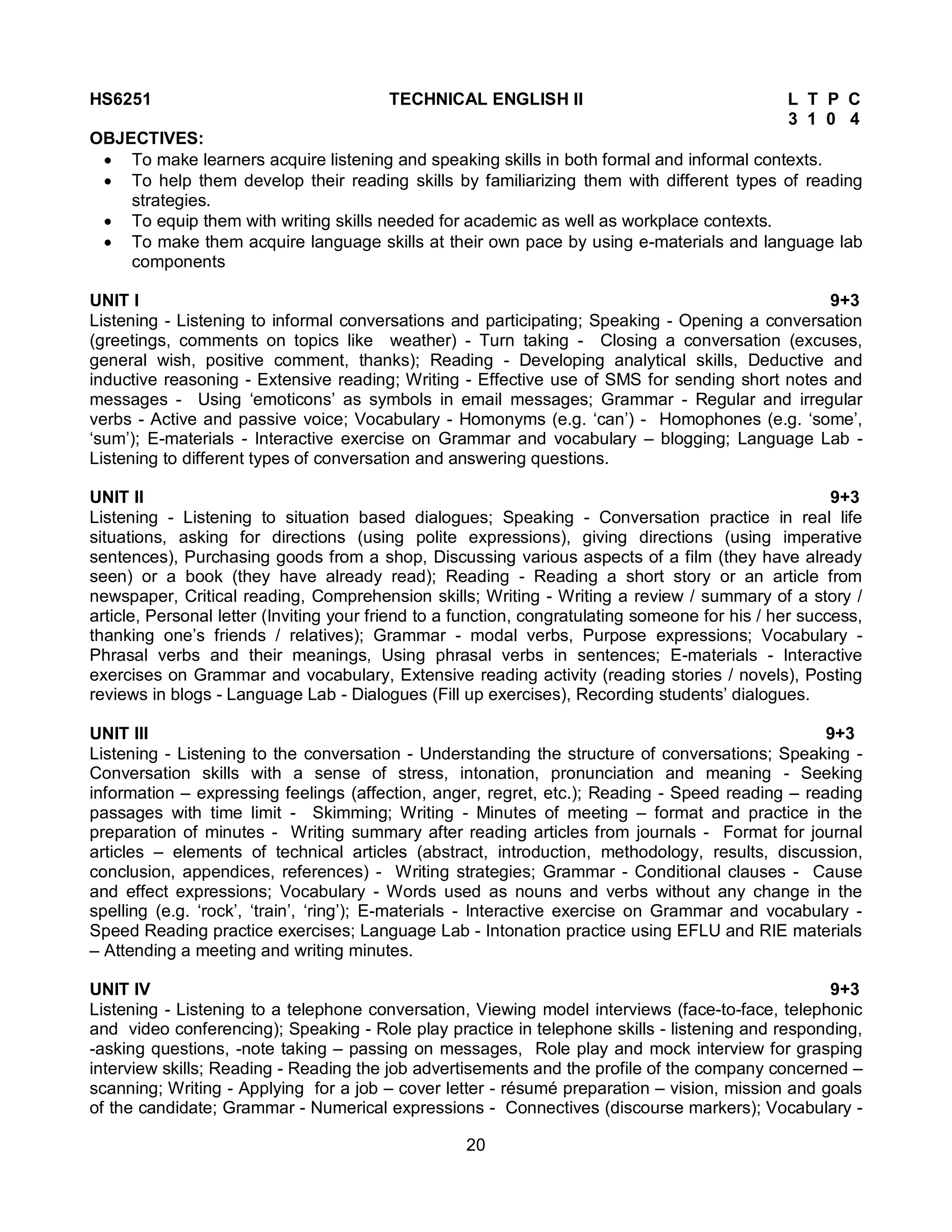 20
HS6251 TECHNICAL ENGLISH II L T P C
3 1 0 4
OBJECTIVES:
 To make learners acquire listening and speaking skills in both formal and informal contexts.
 To help them develop their reading skills by familiarizing them with different types of reading
strategies.
 To equip them with writing skills needed for academic as well as workplace contexts.
 To make them acquire language skills at their own pace by using e-materials and language lab
components
UNIT I 9+3
Listening - Listening to informal conversations and participating; Speaking - Opening a conversation
(greetings, comments on topics like weather) - Turn taking - Closing a conversation (excuses,
general wish, positive comment, thanks); Reading - Developing analytical skills, Deductive and
inductive reasoning - Extensive reading; Writing - Effective use of SMS for sending short notes and
messages - Using ‘emoticons’ as symbols in email messages; Grammar - Regular and irregular
verbs - Active and passive voice; Vocabulary - Homonyms (e.g. ‘can’) - Homophones (e.g. ‘some’,
‘sum’); E-materials - Interactive exercise on Grammar and vocabulary – blogging; Language Lab -
Listening to different types of conversation and answering questions.
UNIT II 9+3
Listening - Listening to situation based dialogues; Speaking - Conversation practice in real life
situations, asking for directions (using polite expressions), giving directions (using imperative
sentences), Purchasing goods from a shop, Discussing various aspects of a film (they have already
seen) or a book (they have already read); Reading - Reading a short story or an article from
newspaper, Critical reading, Comprehension skills; Writing - Writing a review / summary of a story /
article, Personal letter (Inviting your friend to a function, congratulating someone for his / her success,
thanking one’s friends / relatives); Grammar - modal verbs, Purpose expressions; Vocabulary -
Phrasal verbs and their meanings, Using phrasal verbs in sentences; E-materials - Interactive
exercises on Grammar and vocabulary, Extensive reading activity (reading stories / novels), Posting
reviews in blogs - Language Lab - Dialogues (Fill up exercises), Recording students’ dialogues.
UNIT III 9+3
Listening - Listening to the conversation - Understanding the structure of conversations; Speaking -
Conversation skills with a sense of stress, intonation, pronunciation and meaning - Seeking
information – expressing feelings (affection, anger, regret, etc.); Reading - Speed reading – reading
passages with time limit - Skimming; Writing - Minutes of meeting – format and practice in the
preparation of minutes - Writing summary after reading articles from journals - Format for journal
articles – elements of technical articles (abstract, introduction, methodology, results, discussion,
conclusion, appendices, references) - Writing strategies; Grammar - Conditional clauses - Cause
and effect expressions; Vocabulary - Words used as nouns and verbs without any change in the
spelling (e.g. ‘rock’, ‘train’, ‘ring’); E-materials - Interactive exercise on Grammar and vocabulary -
Speed Reading practice exercises; Language Lab - Intonation practice using EFLU and RIE materials
– Attending a meeting and writing minutes.
UNIT IV 9+3
Listening - Listening to a telephone conversation, Viewing model interviews (face-to-face, telephonic
and video conferencing); Speaking - Role play practice in telephone skills - listening and responding,
-asking questions, -note taking – passing on messages, Role play and mock interview for grasping
interview skills; Reading - Reading the job advertisements and the profile of the company concerned –
scanning; Writing - Applying for a job – cover letter - résumé preparation – vision, mission and goals
of the candidate; Grammar - Numerical expressions - Connectives (discourse markers); Vocabulary -
 