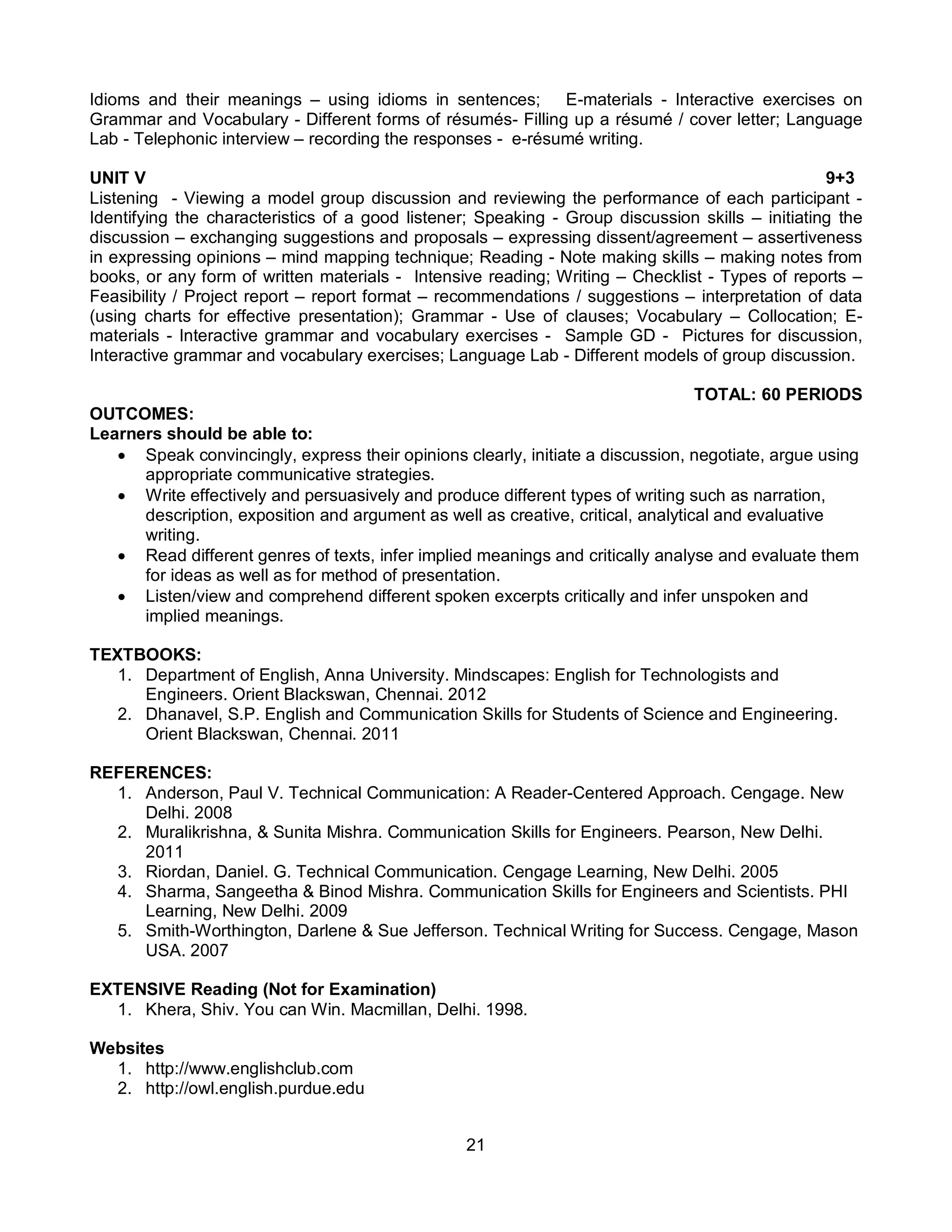 21
Idioms and their meanings – using idioms in sentences; E-materials - Interactive exercises on
Grammar and Vocabulary - Different forms of résumés- Filling up a résumé / cover letter; Language
Lab - Telephonic interview – recording the responses - e-résumé writing.
UNIT V 9+3
Listening - Viewing a model group discussion and reviewing the performance of each participant -
Identifying the characteristics of a good listener; Speaking - Group discussion skills – initiating the
discussion – exchanging suggestions and proposals – expressing dissent/agreement – assertiveness
in expressing opinions – mind mapping technique; Reading - Note making skills – making notes from
books, or any form of written materials - Intensive reading; Writing – Checklist - Types of reports –
Feasibility / Project report – report format – recommendations / suggestions – interpretation of data
(using charts for effective presentation); Grammar - Use of clauses; Vocabulary – Collocation; E-
materials - Interactive grammar and vocabulary exercises - Sample GD - Pictures for discussion,
Interactive grammar and vocabulary exercises; Language Lab - Different models of group discussion.
TOTAL: 60 PERIODS
OUTCOMES:
Learners should be able to:
 Speak convincingly, express their opinions clearly, initiate a discussion, negotiate, argue using
appropriate communicative strategies.
 Write effectively and persuasively and produce different types of writing such as narration,
description, exposition and argument as well as creative, critical, analytical and evaluative
writing.
 Read different genres of texts, infer implied meanings and critically analyse and evaluate them
for ideas as well as for method of presentation.
 Listen/view and comprehend different spoken excerpts critically and infer unspoken and
implied meanings.
TEXTBOOKS:
1. Department of English, Anna University. Mindscapes: English for Technologists and
Engineers. Orient Blackswan, Chennai. 2012
2. Dhanavel, S.P. English and Communication Skills for Students of Science and Engineering.
Orient Blackswan, Chennai. 2011
REFERENCES:
1. Anderson, Paul V. Technical Communication: A Reader-Centered Approach. Cengage. New
Delhi. 2008
2. Muralikrishna, & Sunita Mishra. Communication Skills for Engineers. Pearson, New Delhi.
2011
3. Riordan, Daniel. G. Technical Communication. Cengage Learning, New Delhi. 2005
4. Sharma, Sangeetha & Binod Mishra. Communication Skills for Engineers and Scientists. PHI
Learning, New Delhi. 2009
5. Smith-Worthington, Darlene & Sue Jefferson. Technical Writing for Success. Cengage, Mason
USA. 2007
EXTENSIVE Reading (Not for Examination)
1. Khera, Shiv. You can Win. Macmillan, Delhi. 1998.
Websites
1. http://www.englishclub.com
2. http://owl.english.purdue.edu
 