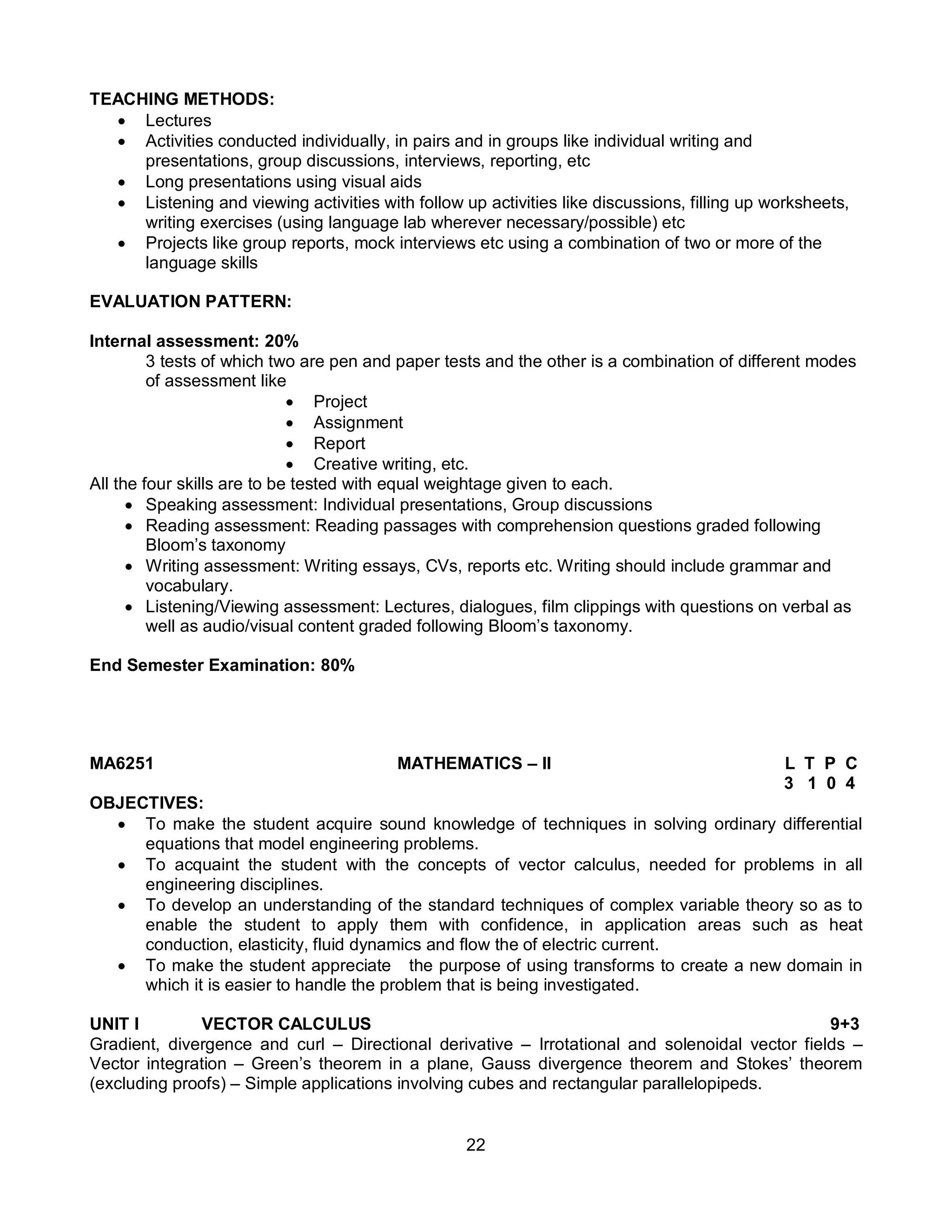 22
TEACHING METHODS:
 Lectures
 Activities conducted individually, in pairs and in groups like individual writing and
presentations, group discussions, interviews, reporting, etc
 Long presentations using visual aids
 Listening and viewing activities with follow up activities like discussions, filling up worksheets,
writing exercises (using language lab wherever necessary/possible) etc
 Projects like group reports, mock interviews etc using a combination of two or more of the
language skills
EVALUATION PATTERN:
Internal assessment: 20%
3 tests of which two are pen and paper tests and the other is a combination of different modes
of assessment like
 Project
 Assignment
 Report
 Creative writing, etc.
All the four skills are to be tested with equal weightage given to each.
 Speaking assessment: Individual presentations, Group discussions
 Reading assessment: Reading passages with comprehension questions graded following
Bloom’s taxonomy
 Writing assessment: Writing essays, CVs, reports etc. Writing should include grammar and
vocabulary.
 Listening/Viewing assessment: Lectures, dialogues, film clippings with questions on verbal as
well as audio/visual content graded following Bloom’s taxonomy.
End Semester Examination: 80%
MA6251 MATHEMATICS – II L T P C
3 1 0 4
OBJECTIVES:
 To make the student acquire sound knowledge of techniques in solving ordinary differential
equations that model engineering problems.
 To acquaint the student with the concepts of vector calculus, needed for problems in all
engineering disciplines.
 To develop an understanding of the standard techniques of complex variable theory so as to
enable the student to apply them with confidence, in application areas such as heat
conduction, elasticity, fluid dynamics and flow the of electric current.
 To make the student appreciate the purpose of using transforms to create a new domain in
which it is easier to handle the problem that is being investigated.
UNIT I VECTOR CALCULUS 9+3
Gradient, divergence and curl – Directional derivative – Irrotational and solenoidal vector fields –
Vector integration – Green’s theorem in a plane, Gauss divergence theorem and Stokes’ theorem
(excluding proofs) – Simple applications involving cubes and rectangular parallelopipeds.
 