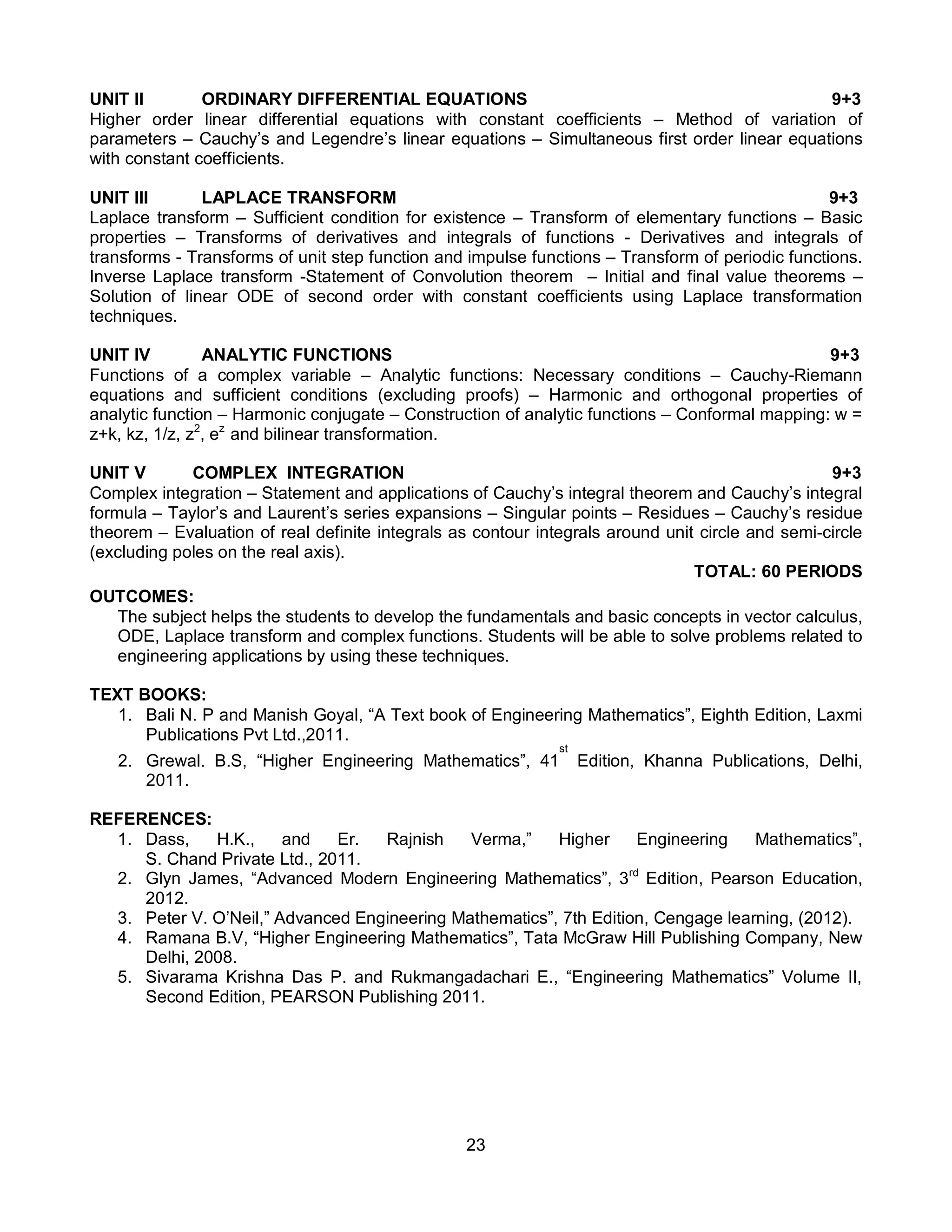 23
UNIT II ORDINARY DIFFERENTIAL EQUATIONS 9+3
Higher order linear differential equations with constant coefficients – Method of variation of
parameters – Cauchy’s and Legendre’s linear equations – Simultaneous first order linear equations
with constant coefficients.
UNIT III LAPLACE TRANSFORM 9+3
Laplace transform – Sufficient condition for existence – Transform of elementary functions – Basic
properties – Transforms of derivatives and integrals of functions - Derivatives and integrals of
transforms - Transforms of unit step function and impulse functions – Transform of periodic functions.
Inverse Laplace transform -Statement of Convolution theorem – Initial and final value theorems –
Solution of linear ODE of second order with constant coefficients using Laplace transformation
techniques.
UNIT IV ANALYTIC FUNCTIONS 9+3
Functions of a complex variable – Analytic functions: Necessary conditions – Cauchy-Riemann
equations and sufficient conditions (excluding proofs) – Harmonic and orthogonal properties of
analytic function – Harmonic conjugate – Construction of analytic functions – Conformal mapping: w =
z+k, kz, 1/z, z2
, ez
and bilinear transformation.
UNIT V COMPLEX INTEGRATION 9+3
Complex integration – Statement and applications of Cauchy’s integral theorem and Cauchy’s integral
formula – Taylor’s and Laurent’s series expansions – Singular points – Residues – Cauchy’s residue
theorem – Evaluation of real definite integrals as contour integrals around unit circle and semi-circle
(excluding poles on the real axis).
TOTAL: 60 PERIODS
OUTCOMES:
The subject helps the students to develop the fundamentals and basic concepts in vector calculus,
ODE, Laplace transform and complex functions. Students will be able to solve problems related to
engineering applications by using these techniques.
TEXT BOOKS:
1. Bali N. P and Manish Goyal, “A Text book of Engineering Mathematics”, Eighth Edition, Laxmi
Publications Pvt Ltd.,2011.
2. Grewal. B.S, “Higher Engineering Mathematics”, 41
st
Edition, Khanna Publications, Delhi,
2011.
REFERENCES:
1. Dass, H.K., and Er. Rajnish Verma,” Higher Engineering Mathematics”,
S. Chand Private Ltd., 2011.
2. Glyn James, “Advanced Modern Engineering Mathematics”, 3rd
Edition, Pearson Education,
2012.
3. Peter V. O’Neil,” Advanced Engineering Mathematics”, 7th Edition, Cengage learning, (2012).
4. Ramana B.V, “Higher Engineering Mathematics”, Tata McGraw Hill Publishing Company, New
Delhi, 2008.
5. Sivarama Krishna Das P. and Rukmangadachari E., “Engineering Mathematics” Volume II,
Second Edition, PEARSON Publishing 2011.
 
