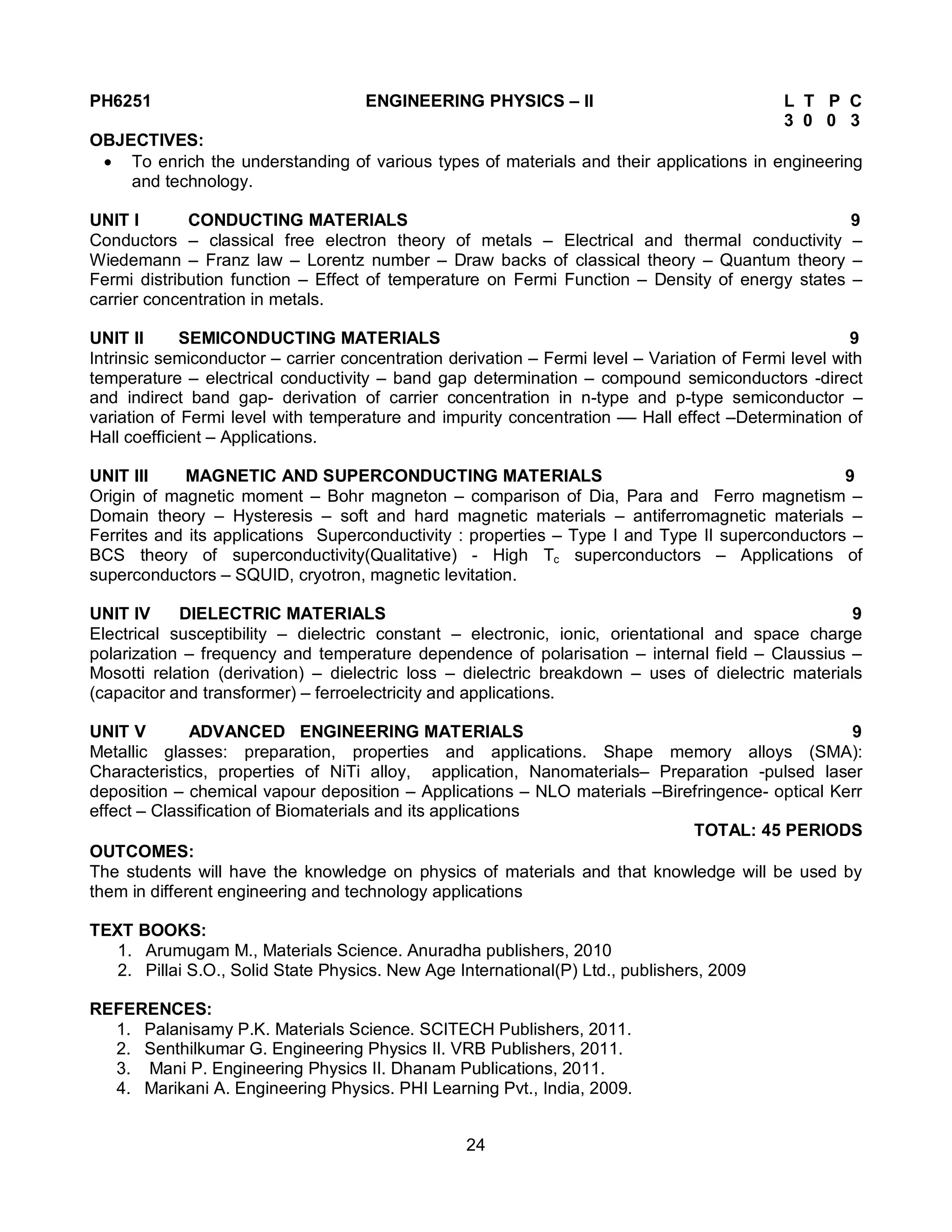 24
PH6251 ENGINEERING PHYSICS – II L T P C
3 0 0 3
OBJECTIVES:
 To enrich the understanding of various types of materials and their applications in engineering
and technology.
UNIT I CONDUCTING MATERIALS 9
Conductors – classical free electron theory of metals – Electrical and thermal conductivity –
Wiedemann – Franz law – Lorentz number – Draw backs of classical theory – Quantum theory –
Fermi distribution function – Effect of temperature on Fermi Function – Density of energy states –
carrier concentration in metals.
UNIT II SEMICONDUCTING MATERIALS 9
Intrinsic semiconductor – carrier concentration derivation – Fermi level – Variation of Fermi level with
temperature – electrical conductivity – band gap determination – compound semiconductors -direct
and indirect band gap- derivation of carrier concentration in n-type and p-type semiconductor –
variation of Fermi level with temperature and impurity concentration –– Hall effect –Determination of
Hall coefficient – Applications.
UNIT III MAGNETIC AND SUPERCONDUCTING MATERIALS 9
Origin of magnetic moment – Bohr magneton – comparison of Dia, Para and Ferro magnetism –
Domain theory – Hysteresis – soft and hard magnetic materials – antiferromagnetic materials –
Ferrites and its applications Superconductivity : properties – Type I and Type II superconductors –
BCS theory of superconductivity(Qualitative) - High Tc superconductors – Applications of
superconductors – SQUID, cryotron, magnetic levitation.
UNIT IV DIELECTRIC MATERIALS 9
Electrical susceptibility – dielectric constant – electronic, ionic, orientational and space charge
polarization – frequency and temperature dependence of polarisation – internal field – Claussius –
Mosotti relation (derivation) – dielectric loss – dielectric breakdown – uses of dielectric materials
(capacitor and transformer) – ferroelectricity and applications.
UNIT V ADVANCED ENGINEERING MATERIALS 9
Metallic glasses: preparation, properties and applications. Shape memory alloys (SMA):
Characteristics, properties of NiTi alloy, application, Nanomaterials– Preparation -pulsed laser
deposition – chemical vapour deposition – Applications – NLO materials –Birefringence- optical Kerr
effect – Classification of Biomaterials and its applications
TOTAL: 45 PERIODS
OUTCOMES:
The students will have the knowledge on physics of materials and that knowledge will be used by
them in different engineering and technology applications
TEXT BOOKS:
1. Arumugam M., Materials Science. Anuradha publishers, 2010
2. Pillai S.O., Solid State Physics. New Age International(P) Ltd., publishers, 2009
REFERENCES:
1. Palanisamy P.K. Materials Science. SCITECH Publishers, 2011.
2. Senthilkumar G. Engineering Physics II. VRB Publishers, 2011.
3. Mani P. Engineering Physics II. Dhanam Publications, 2011.
4. Marikani A. Engineering Physics. PHI Learning Pvt., India, 2009.
 