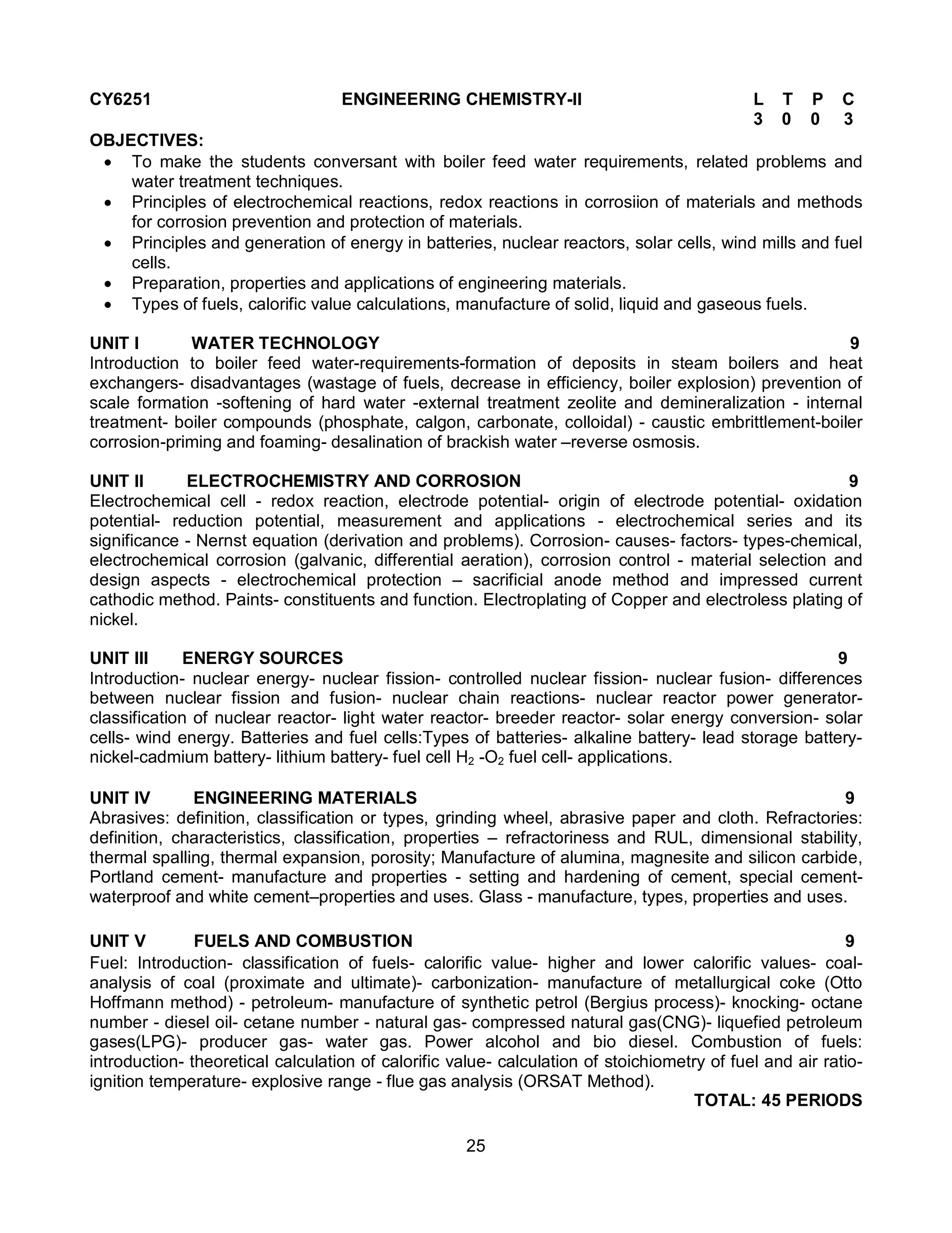 25
CY6251 ENGINEERING CHEMISTRY-II L T P C
3 0 0 3
OBJECTIVES:
 To make the students conversant with boiler feed water requirements, related problems and
water treatment techniques.
 Principles of electrochemical reactions, redox reactions in corrosiion of materials and methods
for corrosion prevention and protection of materials.
 Principles and generation of energy in batteries, nuclear reactors, solar cells, wind mills and fuel
cells.
 Preparation, properties and applications of engineering materials.
 Types of fuels, calorific value calculations, manufacture of solid, liquid and gaseous fuels.
UNIT I WATER TECHNOLOGY 9
Introduction to boiler feed water-requirements-formation of deposits in steam boilers and heat
exchangers- disadvantages (wastage of fuels, decrease in efficiency, boiler explosion) prevention of
scale formation -softening of hard water -external treatment zeolite and demineralization - internal
treatment- boiler compounds (phosphate, calgon, carbonate, colloidal) - caustic embrittlement-boiler
corrosion-priming and foaming- desalination of brackish water –reverse osmosis.
UNIT II ELECTROCHEMISTRY AND CORROSION 9
Electrochemical cell - redox reaction, electrode potential- origin of electrode potential- oxidation
potential- reduction potential, measurement and applications - electrochemical series and its
significance - Nernst equation (derivation and problems). Corrosion- causes- factors- types-chemical,
electrochemical corrosion (galvanic, differential aeration), corrosion control - material selection and
design aspects - electrochemical protection – sacrificial anode method and impressed current
cathodic method. Paints- constituents and function. Electroplating of Copper and electroless plating of
nickel.
UNIT III ENERGY SOURCES 9
Introduction- nuclear energy- nuclear fission- controlled nuclear fission- nuclear fusion- differences
between nuclear fission and fusion- nuclear chain reactions- nuclear reactor power generator-
classification of nuclear reactor- light water reactor- breeder reactor- solar energy conversion- solar
cells- wind energy. Batteries and fuel cells:Types of batteries- alkaline battery- lead storage battery-
nickel-cadmium battery- lithium battery- fuel cell H2 -O2 fuel cell- applications.
UNIT IV ENGINEERING MATERIALS 9
Abrasives: definition, classification or types, grinding wheel, abrasive paper and cloth. Refractories:
definition, characteristics, classification, properties – refractoriness and RUL, dimensional stability,
thermal spalling, thermal expansion, porosity; Manufacture of alumina, magnesite and silicon carbide,
Portland cement- manufacture and properties - setting and hardening of cement, special cement-
waterproof and white cement–properties and uses. Glass - manufacture, types, properties and uses.
UNIT V FUELS AND COMBUSTION 9
Fuel: Introduction- classification of fuels- calorific value- higher and lower calorific values- coal-
analysis of coal (proximate and ultimate)- carbonization- manufacture of metallurgical coke (Otto
Hoffmann method) - petroleum- manufacture of synthetic petrol (Bergius process)- knocking- octane
number - diesel oil- cetane number - natural gas- compressed natural gas(CNG)- liquefied petroleum
gases(LPG)- producer gas- water gas. Power alcohol and bio diesel. Combustion of fuels:
introduction- theoretical calculation of calorific value- calculation of stoichiometry of fuel and air ratio-
ignition temperature- explosive range - flue gas analysis (ORSAT Method).
TOTAL: 45 PERIODS
 