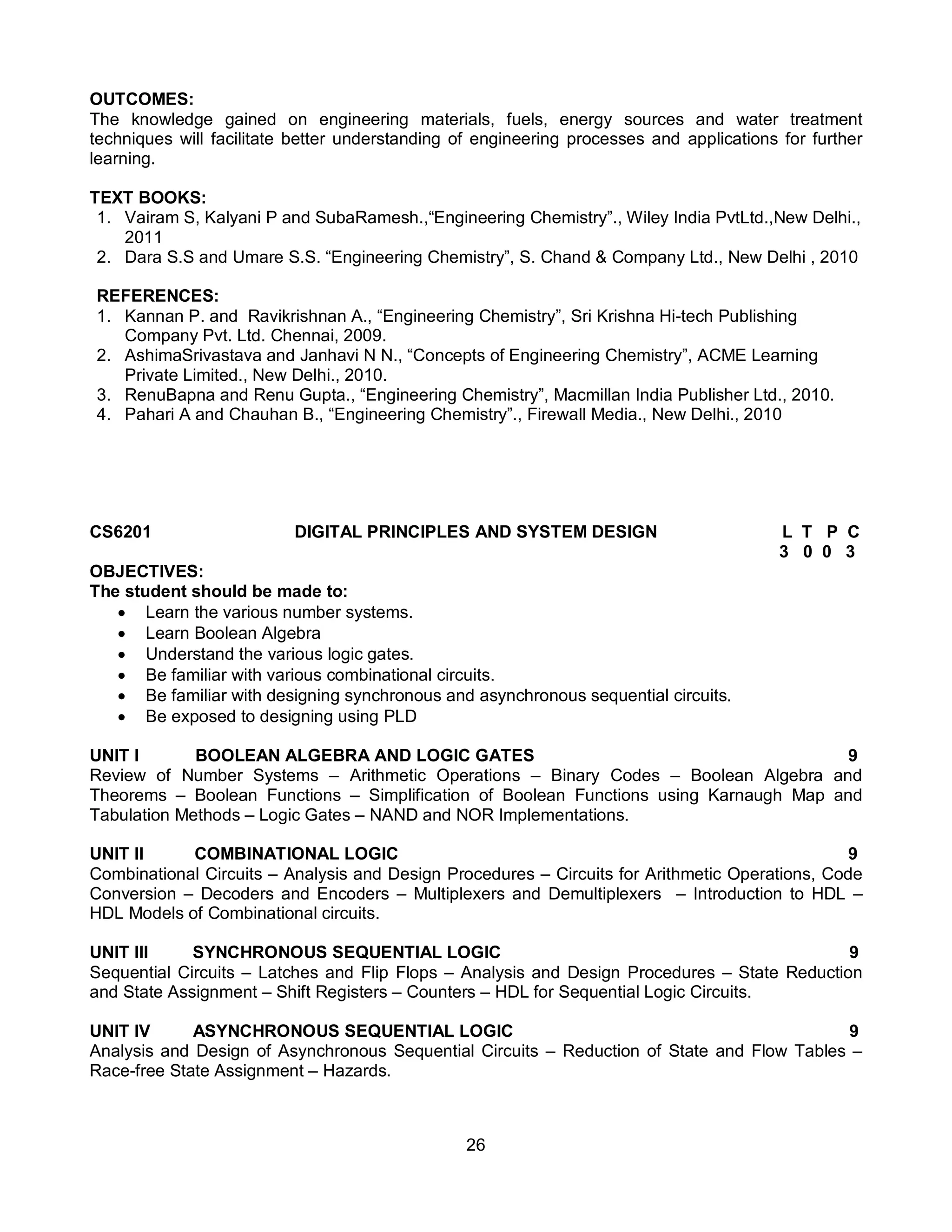 26
OUTCOMES:
The knowledge gained on engineering materials, fuels, energy sources and water treatment
techniques will facilitate better understanding of engineering processes and applications for further
learning.
TEXT BOOKS:
1. Vairam S, Kalyani P and SubaRamesh.,“Engineering Chemistry”., Wiley India PvtLtd.,New Delhi.,
2011
2. Dara S.S and Umare S.S. “Engineering Chemistry”, S. Chand & Company Ltd., New Delhi , 2010
REFERENCES:
1. Kannan P. and Ravikrishnan A., “Engineering Chemistry”, Sri Krishna Hi-tech Publishing
Company Pvt. Ltd. Chennai, 2009.
2. AshimaSrivastava and Janhavi N N., “Concepts of Engineering Chemistry”, ACME Learning
Private Limited., New Delhi., 2010.
3. RenuBapna and Renu Gupta., “Engineering Chemistry”, Macmillan India Publisher Ltd., 2010.
4. Pahari A and Chauhan B., “Engineering Chemistry”., Firewall Media., New Delhi., 2010
CS6201 DIGITAL PRINCIPLES AND SYSTEM DESIGN L T P C
3 0 0 3
OBJECTIVES:
The student should be made to:
 Learn the various number systems.
 Learn Boolean Algebra
 Understand the various logic gates.
 Be familiar with various combinational circuits.
 Be familiar with designing synchronous and asynchronous sequential circuits.
 Be exposed to designing using PLD
UNIT I BOOLEAN ALGEBRA AND LOGIC GATES 9
Review of Number Systems – Arithmetic Operations – Binary Codes – Boolean Algebra and
Theorems – Boolean Functions – Simplification of Boolean Functions using Karnaugh Map and
Tabulation Methods – Logic Gates – NAND and NOR Implementations.
UNIT II COMBINATIONAL LOGIC 9
Combinational Circuits – Analysis and Design Procedures – Circuits for Arithmetic Operations, Code
Conversion – Decoders and Encoders – Multiplexers and Demultiplexers – Introduction to HDL –
HDL Models of Combinational circuits.
UNIT III SYNCHRONOUS SEQUENTIAL LOGIC 9
Sequential Circuits – Latches and Flip Flops – Analysis and Design Procedures – State Reduction
and State Assignment – Shift Registers – Counters – HDL for Sequential Logic Circuits.
UNIT IV ASYNCHRONOUS SEQUENTIAL LOGIC 9
Analysis and Design of Asynchronous Sequential Circuits – Reduction of State and Flow Tables –
Race-free State Assignment – Hazards.
 