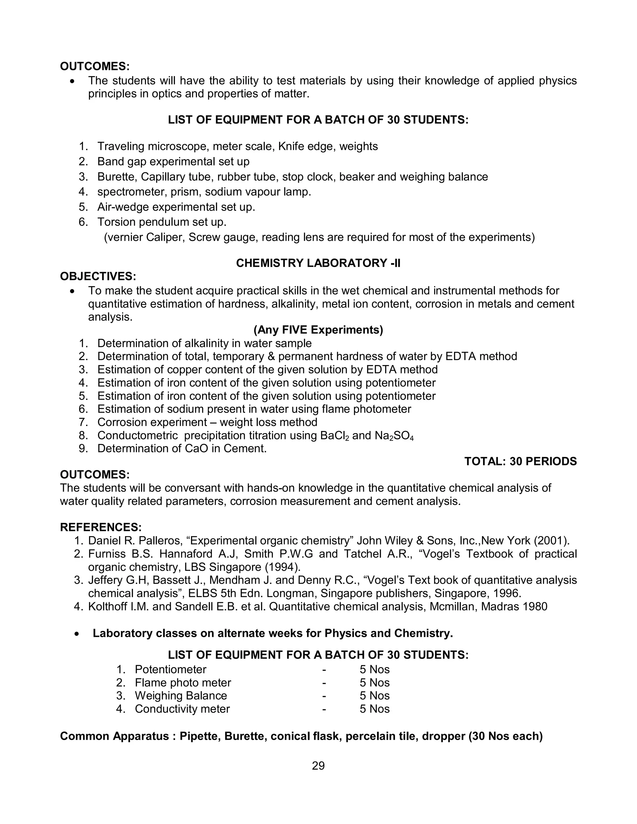 29
OUTCOMES:
 The students will have the ability to test materials by using their knowledge of applied physics
principles in optics and properties of matter.
LIST OF EQUIPMENT FOR A BATCH OF 30 STUDENTS:
1. Traveling microscope, meter scale, Knife edge, weights
2. Band gap experimental set up
3. Burette, Capillary tube, rubber tube, stop clock, beaker and weighing balance
4. spectrometer, prism, sodium vapour lamp.
5. Air-wedge experimental set up.
6. Torsion pendulum set up.
(vernier Caliper, Screw gauge, reading lens are required for most of the experiments)
CHEMISTRY LABORATORY -II
OBJECTIVES:
 To make the student acquire practical skills in the wet chemical and instrumental methods for
quantitative estimation of hardness, alkalinity, metal ion content, corrosion in metals and cement
analysis.
(Any FIVE Experiments)
1. Determination of alkalinity in water sample
2. Determination of total, temporary & permanent hardness of water by EDTA method
3. Estimation of copper content of the given solution by EDTA method
4. Estimation of iron content of the given solution using potentiometer
5. Estimation of iron content of the given solution using potentiometer
6. Estimation of sodium present in water using flame photometer
7. Corrosion experiment – weight loss method
8. Conductometric precipitation titration using BaCl2 and Na2SO4
9. Determination of CaO in Cement.
TOTAL: 30 PERIODS
OUTCOMES:
The students will be conversant with hands-on knowledge in the quantitative chemical analysis of
water quality related parameters, corrosion measurement and cement analysis.
REFERENCES:
1. Daniel R. Palleros, “Experimental organic chemistry” John Wiley & Sons, Inc.,New York (2001).
2. Furniss B.S. Hannaford A.J, Smith P.W.G and Tatchel A.R., “Vogel’s Textbook of practical
organic chemistry, LBS Singapore (1994).
3. Jeffery G.H, Bassett J., Mendham J. and Denny R.C., “Vogel’s Text book of quantitative analysis
chemical analysis”, ELBS 5th Edn. Longman, Singapore publishers, Singapore, 1996.
4. Kolthoff I.M. and Sandell E.B. et al. Quantitative chemical analysis, Mcmillan, Madras 1980
 Laboratory classes on alternate weeks for Physics and Chemistry.
LIST OF EQUIPMENT FOR A BATCH OF 30 STUDENTS:
1. Potentiometer - 5 Nos
2. Flame photo meter - 5 Nos
3. Weighing Balance - 5 Nos
4. Conductivity meter - 5 Nos
Common Apparatus : Pipette, Burette, conical flask, percelain tile, dropper (30 Nos each)
 