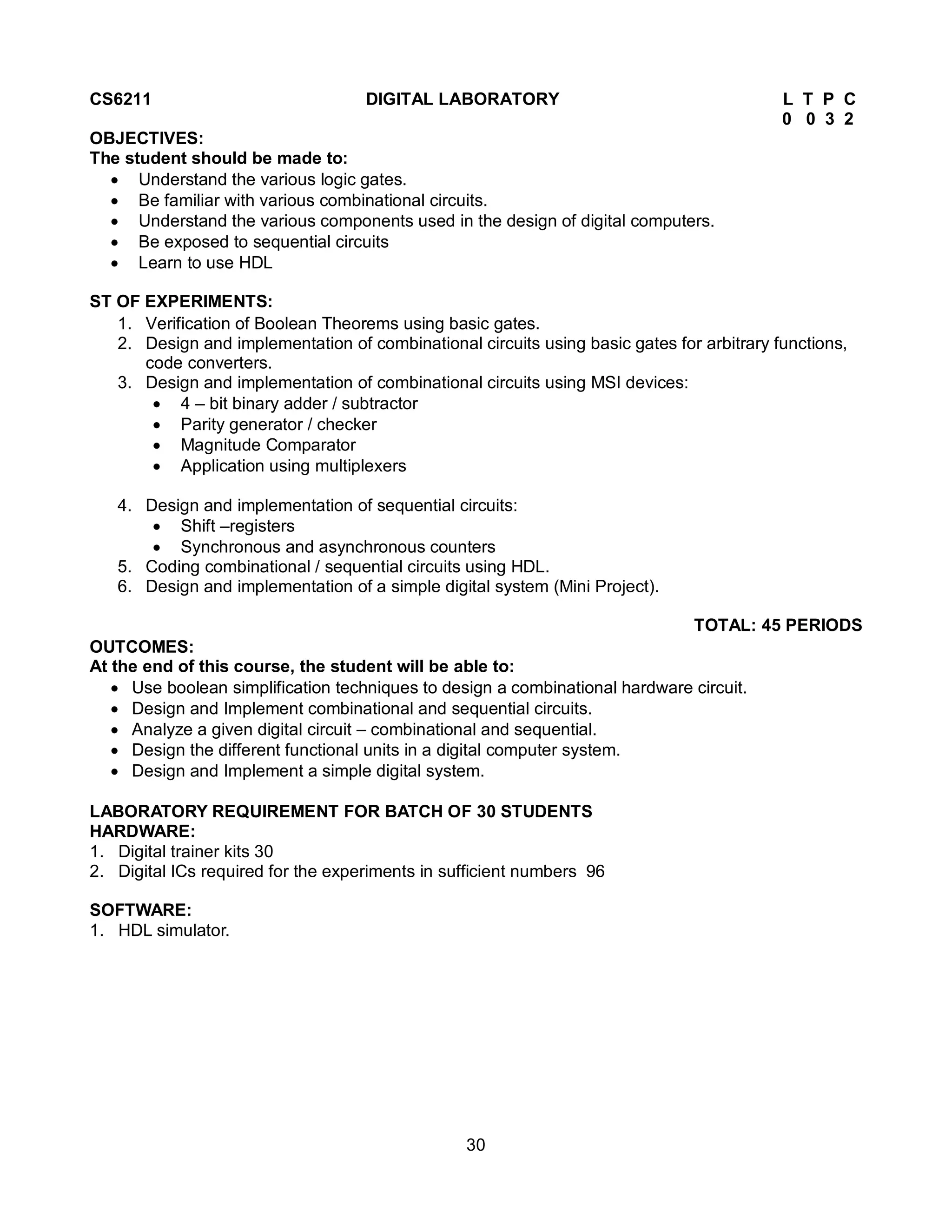 30
CS6211 DIGITAL LABORATORY L T P C
0 0 3 2
OBJECTIVES:
The student should be made to:
 Understand the various logic gates.
 Be familiar with various combinational circuits.
 Understand the various components used in the design of digital computers.
 Be exposed to sequential circuits
 Learn to use HDL
ST OF EXPERIMENTS:
1. Verification of Boolean Theorems using basic gates.
2. Design and implementation of combinational circuits using basic gates for arbitrary functions,
code converters.
3. Design and implementation of combinational circuits using MSI devices:
 4 – bit binary adder / subtractor
 Parity generator / checker
 Magnitude Comparator
 Application using multiplexers
4. Design and implementation of sequential circuits:
 Shift –registers
 Synchronous and asynchronous counters
5. Coding combinational / sequential circuits using HDL.
6. Design and implementation of a simple digital system (Mini Project).
TOTAL: 45 PERIODS
OUTCOMES:
At the end of this course, the student will be able to:
 Use boolean simplification techniques to design a combinational hardware circuit.
 Design and Implement combinational and sequential circuits.
 Analyze a given digital circuit – combinational and sequential.
 Design the different functional units in a digital computer system.
 Design and Implement a simple digital system.
LABORATORY REQUIREMENT FOR BATCH OF 30 STUDENTS
HARDWARE:
1. Digital trainer kits 30
2. Digital ICs required for the experiments in sufficient numbers 96
SOFTWARE:
1. HDL simulator.
 