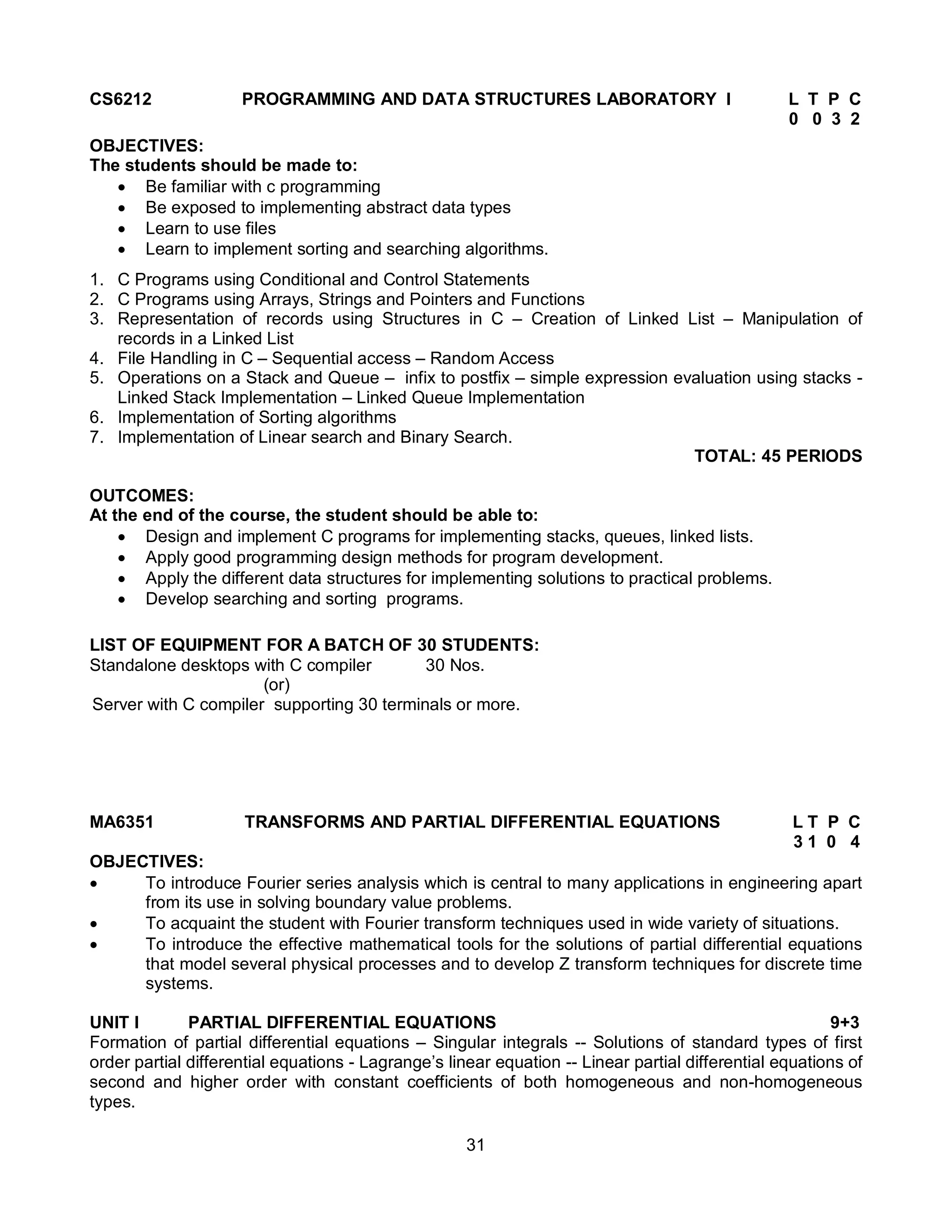 31
CS6212 PROGRAMMING AND DATA STRUCTURES LABORATORY I L T P C
0 0 3 2
OBJECTIVES:
The students should be made to:
 Be familiar with c programming
 Be exposed to implementing abstract data types
 Learn to use files
 Learn to implement sorting and searching algorithms.
1. C Programs using Conditional and Control Statements
2. C Programs using Arrays, Strings and Pointers and Functions
3. Representation of records using Structures in C – Creation of Linked List – Manipulation of
records in a Linked List
4. File Handling in C – Sequential access – Random Access
5. Operations on a Stack and Queue – infix to postfix – simple expression evaluation using stacks -
Linked Stack Implementation – Linked Queue Implementation
6. Implementation of Sorting algorithms
7. Implementation of Linear search and Binary Search.
TOTAL: 45 PERIODS
OUTCOMES:
At the end of the course, the student should be able to:
 Design and implement C programs for implementing stacks, queues, linked lists.
 Apply good programming design methods for program development.
 Apply the different data structures for implementing solutions to practical problems.
 Develop searching and sorting programs.
LIST OF EQUIPMENT FOR A BATCH OF 30 STUDENTS:
Standalone desktops with C compiler 30 Nos.
(or)
Server with C compiler supporting 30 terminals or more.
MA6351 TRANSFORMS AND PARTIAL DIFFERENTIAL EQUATIONS L T P C
3 1 0 4
OBJECTIVES:
 To introduce Fourier series analysis which is central to many applications in engineering apart
from its use in solving boundary value problems.
 To acquaint the student with Fourier transform techniques used in wide variety of situations.
 To introduce the effective mathematical tools for the solutions of partial differential equations
that model several physical processes and to develop Z transform techniques for discrete time
systems.
UNIT I PARTIAL DIFFERENTIAL EQUATIONS 9+3
Formation of partial differential equations – Singular integrals -- Solutions of standard types of first
order partial differential equations - Lagrange’s linear equation -- Linear partial differential equations of
second and higher order with constant coefficients of both homogeneous and non-homogeneous
types.
 