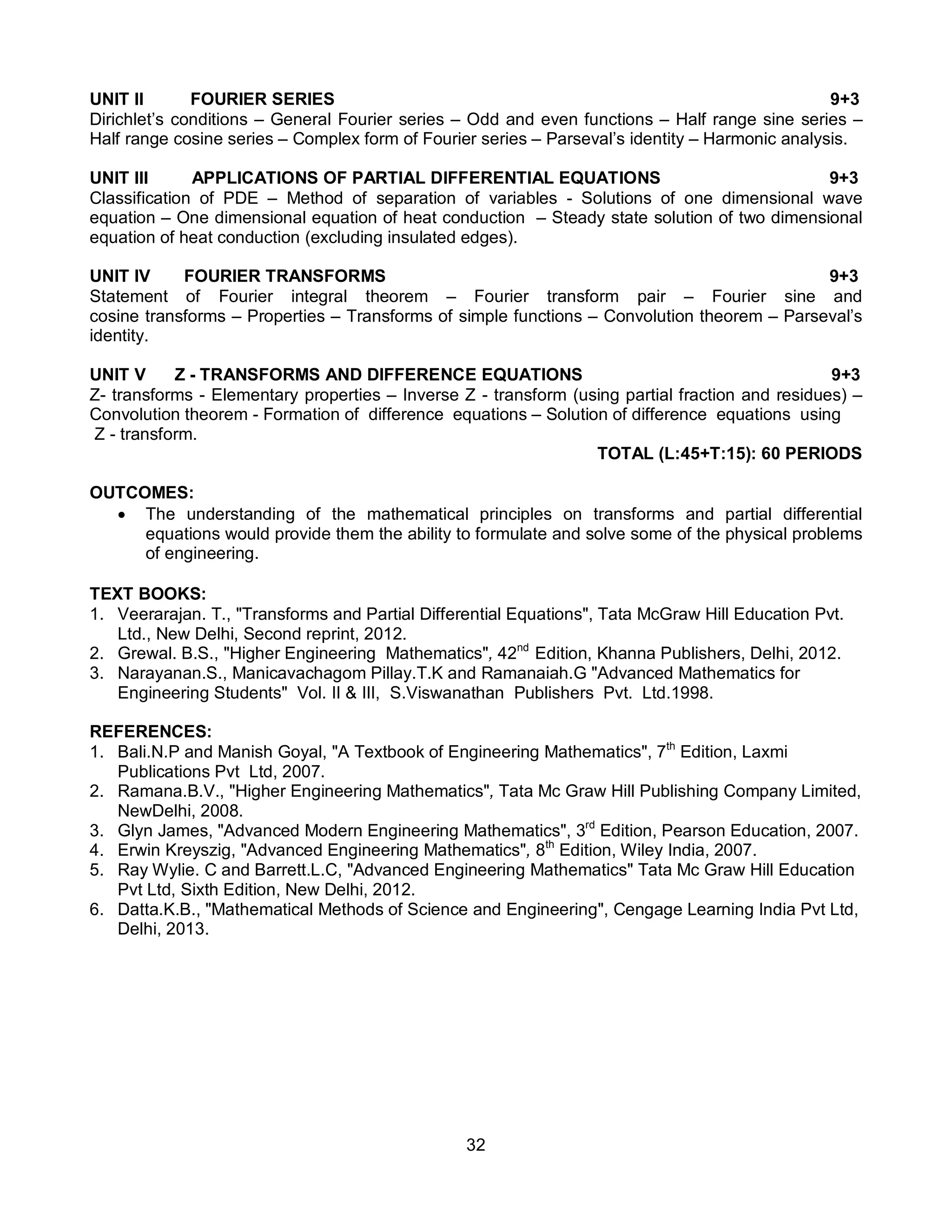 32
UNIT II FOURIER SERIES 9+3
Dirichlet’s conditions – General Fourier series – Odd and even functions – Half range sine series –
Half range cosine series – Complex form of Fourier series – Parseval’s identity – Harmonic analysis.
UNIT III APPLICATIONS OF PARTIAL DIFFERENTIAL EQUATIONS 9+3
Classification of PDE – Method of separation of variables - Solutions of one dimensional wave
equation – One dimensional equation of heat conduction – Steady state solution of two dimensional
equation of heat conduction (excluding insulated edges).
UNIT IV FOURIER TRANSFORMS 9+3
Statement of Fourier integral theorem – Fourier transform pair – Fourier sine and
cosine transforms – Properties – Transforms of simple functions – Convolution theorem – Parseval’s
identity.
UNIT V Z - TRANSFORMS AND DIFFERENCE EQUATIONS 9+3
Z- transforms - Elementary properties – Inverse Z - transform (using partial fraction and residues) –
Convolution theorem - Formation of difference equations – Solution of difference equations using
Z - transform.
TOTAL (L:45+T:15): 60 PERIODS
OUTCOMES:
 The understanding of the mathematical principles on transforms and partial differential
equations would provide them the ability to formulate and solve some of the physical problems
of engineering.
TEXT BOOKS:
1. Veerarajan. T., "Transforms and Partial Differential Equations", Tata McGraw Hill Education Pvt.
Ltd., New Delhi, Second reprint, 2012.
2. Grewal. B.S., "Higher Engineering Mathematics", 42nd
Edition, Khanna Publishers, Delhi, 2012.
3. Narayanan.S., Manicavachagom Pillay.T.K and Ramanaiah.G "Advanced Mathematics for
Engineering Students" Vol. II & III, S.Viswanathan Publishers Pvt. Ltd.1998.
REFERENCES:
1. Bali.N.P and Manish Goyal, "A Textbook of Engineering Mathematics", 7th
Edition, Laxmi
Publications Pvt Ltd, 2007.
2. Ramana.B.V., "Higher Engineering Mathematics", Tata Mc Graw Hill Publishing Company Limited,
NewDelhi, 2008.
3. Glyn James, "Advanced Modern Engineering Mathematics", 3rd
Edition, Pearson Education, 2007.
4. Erwin Kreyszig, "Advanced Engineering Mathematics", 8th
Edition, Wiley India, 2007.
5. Ray Wylie. C and Barrett.L.C, "Advanced Engineering Mathematics" Tata Mc Graw Hill Education
Pvt Ltd, Sixth Edition, New Delhi, 2012.
6. Datta.K.B., "Mathematical Methods of Science and Engineering", Cengage Learning India Pvt Ltd,
Delhi, 2013.
 