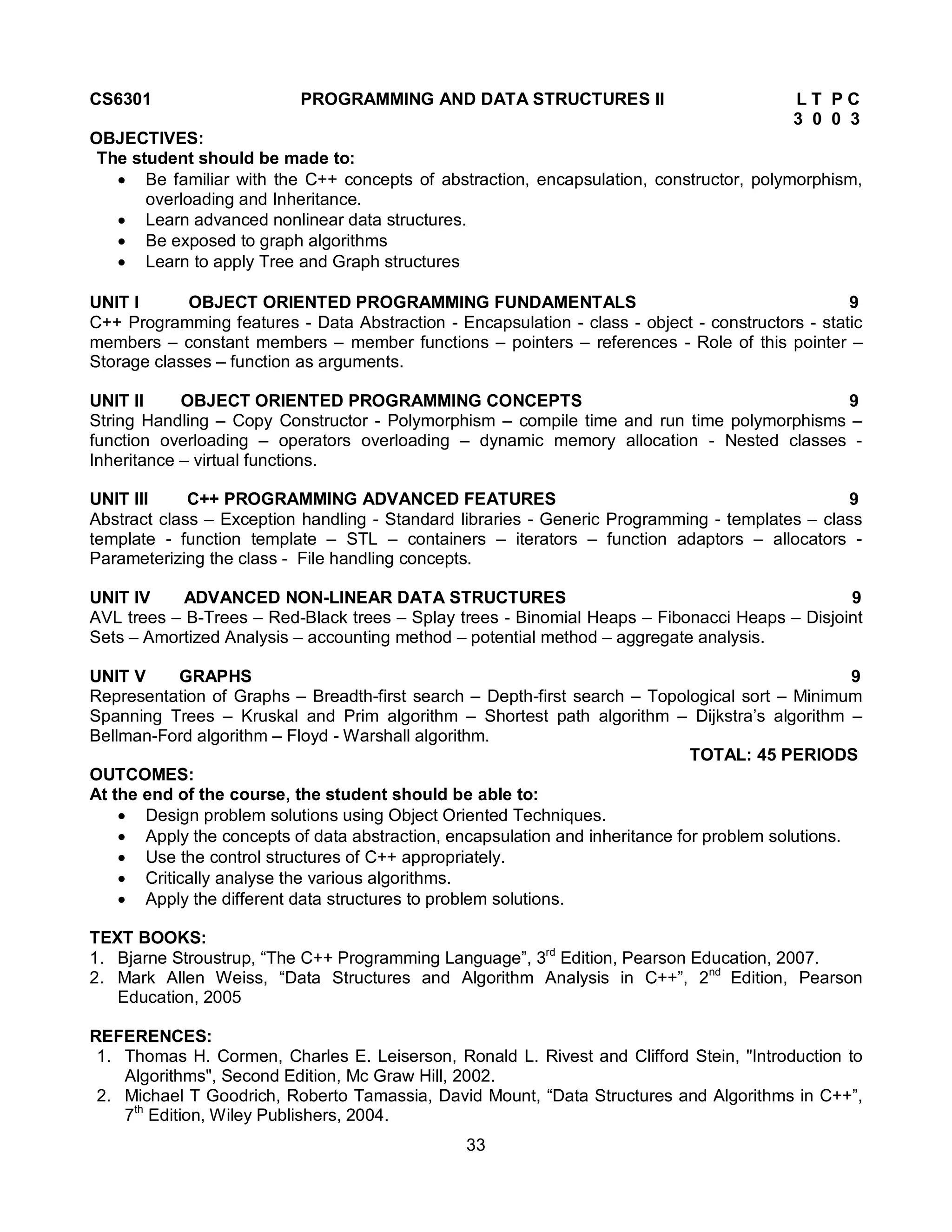 33
CS6301 PROGRAMMING AND DATA STRUCTURES II L T P C
3 0 0 3
OBJECTIVES:
The student should be made to:
 Be familiar with the C++ concepts of abstraction, encapsulation, constructor, polymorphism,
overloading and Inheritance.
 Learn advanced nonlinear data structures.
 Be exposed to graph algorithms
 Learn to apply Tree and Graph structures
UNIT I OBJECT ORIENTED PROGRAMMING FUNDAMENTALS 9
C++ Programming features - Data Abstraction - Encapsulation - class - object - constructors - static
members – constant members – member functions – pointers – references - Role of this pointer –
Storage classes – function as arguments.
UNIT II OBJECT ORIENTED PROGRAMMING CONCEPTS 9
String Handling – Copy Constructor - Polymorphism – compile time and run time polymorphisms –
function overloading – operators overloading – dynamic memory allocation - Nested classes -
Inheritance – virtual functions.
UNIT III C++ PROGRAMMING ADVANCED FEATURES 9
Abstract class – Exception handling - Standard libraries - Generic Programming - templates – class
template - function template – STL – containers – iterators – function adaptors – allocators -
Parameterizing the class - File handling concepts.
UNIT IV ADVANCED NON-LINEAR DATA STRUCTURES 9
AVL trees – B-Trees – Red-Black trees – Splay trees - Binomial Heaps – Fibonacci Heaps – Disjoint
Sets – Amortized Analysis – accounting method – potential method – aggregate analysis.
UNIT V GRAPHS 9
Representation of Graphs – Breadth-first search – Depth-first search – Topological sort – Minimum
Spanning Trees – Kruskal and Prim algorithm – Shortest path algorithm – Dijkstra’s algorithm –
Bellman-Ford algorithm – Floyd - Warshall algorithm.
TOTAL: 45 PERIODS
OUTCOMES:
At the end of the course, the student should be able to:
 Design problem solutions using Object Oriented Techniques.
 Apply the concepts of data abstraction, encapsulation and inheritance for problem solutions.
 Use the control structures of C++ appropriately.
 Critically analyse the various algorithms.
 Apply the different data structures to problem solutions.
TEXT BOOKS:
1. Bjarne Stroustrup, “The C++ Programming Language”, 3rd
Edition, Pearson Education, 2007.
2. Mark Allen Weiss, “Data Structures and Algorithm Analysis in C++”, 2nd
Edition, Pearson
Education, 2005
REFERENCES:
1. Thomas H. Cormen, Charles E. Leiserson, Ronald L. Rivest and Clifford Stein, "Introduction to
Algorithms", Second Edition, Mc Graw Hill, 2002.
2. Michael T Goodrich, Roberto Tamassia, David Mount, “Data Structures and Algorithms in C++”,
7th
Edition, Wiley Publishers, 2004.
 