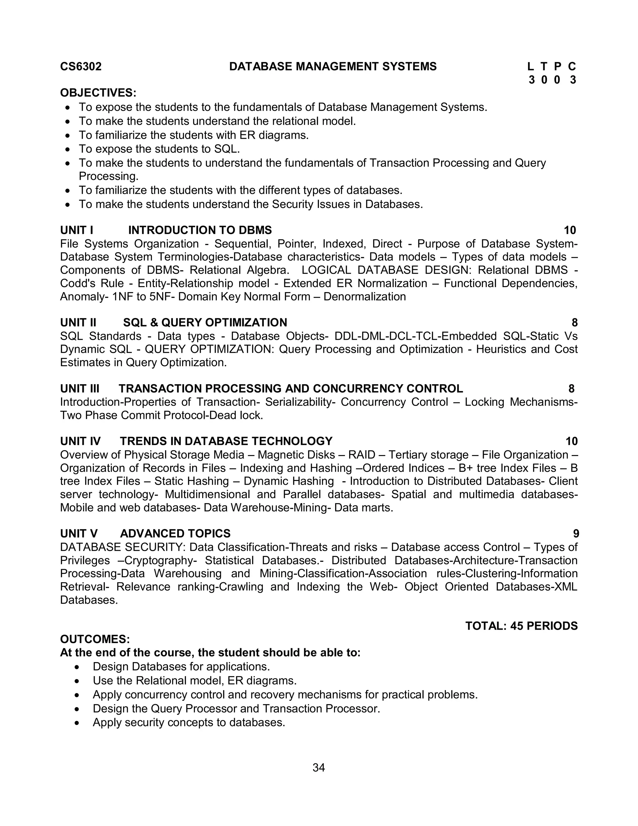 34
CS6302 DATABASE MANAGEMENT SYSTEMS L T P C
3 0 0 3
OBJECTIVES:
 To expose the students to the fundamentals of Database Management Systems.
 To make the students understand the relational model.
 To familiarize the students with ER diagrams.
 To expose the students to SQL.
 To make the students to understand the fundamentals of Transaction Processing and Query
Processing.
 To familiarize the students with the different types of databases.
 To make the students understand the Security Issues in Databases.
UNIT I INTRODUCTION TO DBMS 10
File Systems Organization - Sequential, Pointer, Indexed, Direct - Purpose of Database System-
Database System Terminologies-Database characteristics- Data models – Types of data models –
Components of DBMS- Relational Algebra. LOGICAL DATABASE DESIGN: Relational DBMS -
Codd's Rule - Entity-Relationship model - Extended ER Normalization – Functional Dependencies,
Anomaly- 1NF to 5NF- Domain Key Normal Form – Denormalization
UNIT II SQL & QUERY OPTIMIZATION 8
SQL Standards - Data types - Database Objects- DDL-DML-DCL-TCL-Embedded SQL-Static Vs
Dynamic SQL - QUERY OPTIMIZATION: Query Processing and Optimization - Heuristics and Cost
Estimates in Query Optimization.
UNIT III TRANSACTION PROCESSING AND CONCURRENCY CONTROL 8
Introduction-Properties of Transaction- Serializability- Concurrency Control – Locking Mechanisms-
Two Phase Commit Protocol-Dead lock.
UNIT IV TRENDS IN DATABASE TECHNOLOGY 10
Overview of Physical Storage Media – Magnetic Disks – RAID – Tertiary storage – File Organization –
Organization of Records in Files – Indexing and Hashing –Ordered Indices – B+ tree Index Files – B
tree Index Files – Static Hashing – Dynamic Hashing - Introduction to Distributed Databases- Client
server technology- Multidimensional and Parallel databases- Spatial and multimedia databases-
Mobile and web databases- Data Warehouse-Mining- Data marts.
UNIT V ADVANCED TOPICS 9
DATABASE SECURITY: Data Classification-Threats and risks – Database access Control – Types of
Privileges –Cryptography- Statistical Databases.- Distributed Databases-Architecture-Transaction
Processing-Data Warehousing and Mining-Classification-Association rules-Clustering-Information
Retrieval- Relevance ranking-Crawling and Indexing the Web- Object Oriented Databases-XML
Databases.
TOTAL: 45 PERIODS
OUTCOMES:
At the end of the course, the student should be able to:
 Design Databases for applications.
 Use the Relational model, ER diagrams.
 Apply concurrency control and recovery mechanisms for practical problems.
 Design the Query Processor and Transaction Processor.
 Apply security concepts to databases.
 