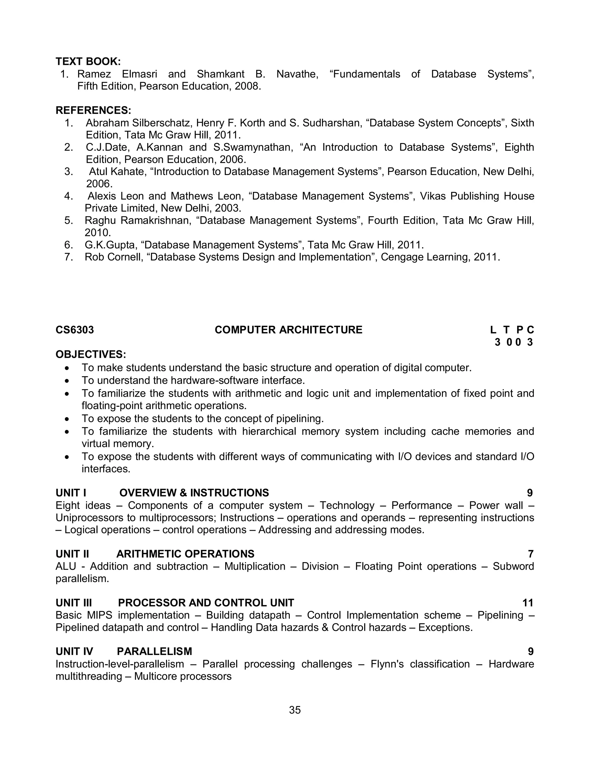 35
TEXT BOOK:
1. Ramez Elmasri and Shamkant B. Navathe, “Fundamentals of Database Systems”,
Fifth Edition, Pearson Education, 2008.
REFERENCES:
1. Abraham Silberschatz, Henry F. Korth and S. Sudharshan, “Database System Concepts”, Sixth
Edition, Tata Mc Graw Hill, 2011.
2. C.J.Date, A.Kannan and S.Swamynathan, “An Introduction to Database Systems”, Eighth
Edition, Pearson Education, 2006.
3. Atul Kahate, “Introduction to Database Management Systems”, Pearson Education, New Delhi,
2006.
4. Alexis Leon and Mathews Leon, “Database Management Systems”, Vikas Publishing House
Private Limited, New Delhi, 2003.
5. Raghu Ramakrishnan, “Database Management Systems”, Fourth Edition, Tata Mc Graw Hill,
2010.
6. G.K.Gupta, “Database Management Systems”, Tata Mc Graw Hill, 2011.
7. Rob Cornell, “Database Systems Design and Implementation”, Cengage Learning, 2011.
CS6303 COMPUTER ARCHITECTURE L T P C
3 0 0 3
OBJECTIVES:
 To make students understand the basic structure and operation of digital computer.
 To understand the hardware-software interface.
 To familiarize the students with arithmetic and logic unit and implementation of fixed point and
floating-point arithmetic operations.
 To expose the students to the concept of pipelining.
 To familiarize the students with hierarchical memory system including cache memories and
virtual memory.
 To expose the students with different ways of communicating with I/O devices and standard I/O
interfaces.
UNIT I OVERVIEW & INSTRUCTIONS 9
Eight ideas – Components of a computer system – Technology – Performance – Power wall –
Uniprocessors to multiprocessors; Instructions – operations and operands – representing instructions
– Logical operations – control operations – Addressing and addressing modes.
UNIT II ARITHMETIC OPERATIONS 7
ALU - Addition and subtraction – Multiplication – Division – Floating Point operations – Subword
parallelism.
UNIT III PROCESSOR AND CONTROL UNIT 11
Basic MIPS implementation – Building datapath – Control Implementation scheme – Pipelining –
Pipelined datapath and control – Handling Data hazards & Control hazards – Exceptions.
UNIT IV PARALLELISM 9
Instruction-level-parallelism – Parallel processing challenges – Flynn's classification – Hardware
multithreading – Multicore processors
 