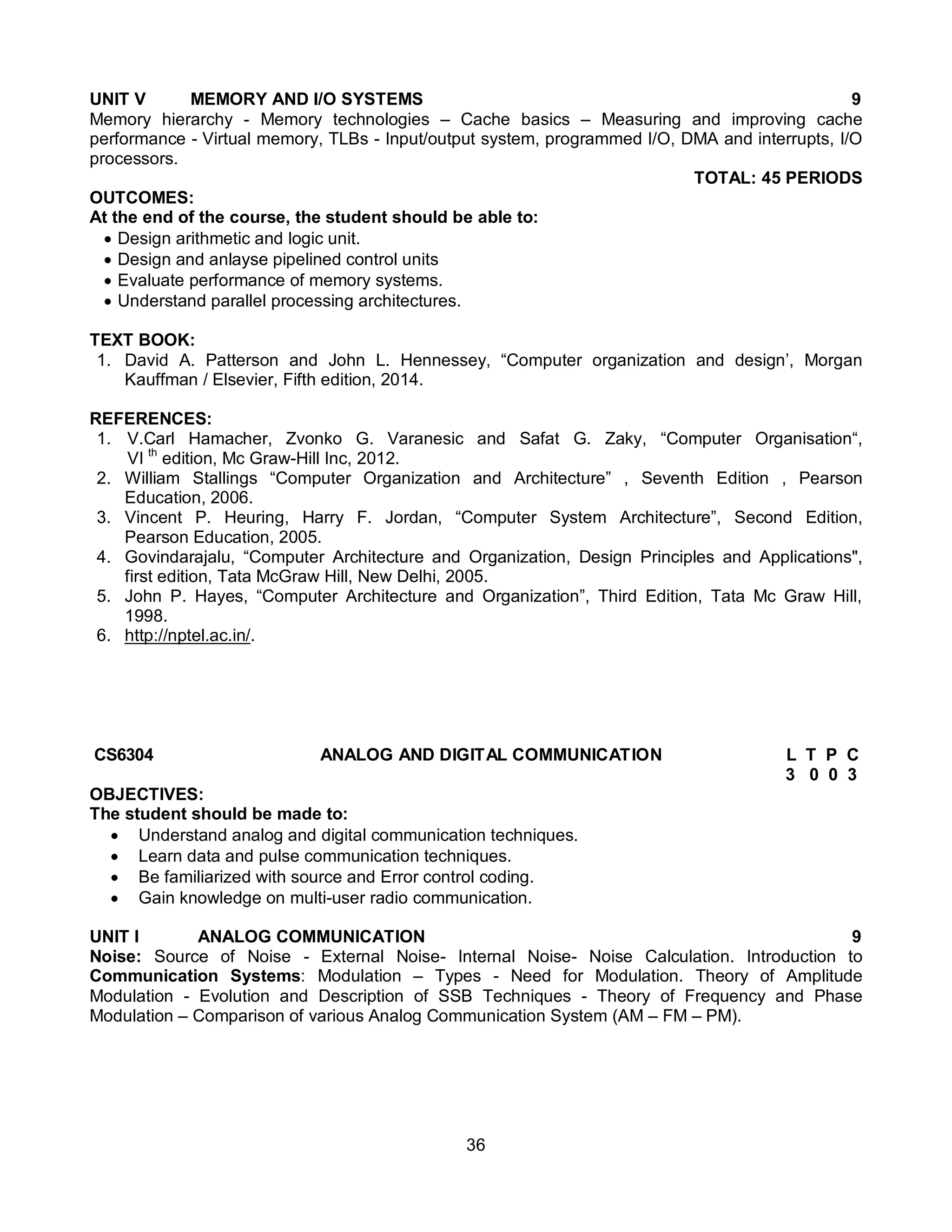36
UNIT V MEMORY AND I/O SYSTEMS 9
Memory hierarchy - Memory technologies – Cache basics – Measuring and improving cache
performance - Virtual memory, TLBs - Input/output system, programmed I/O, DMA and interrupts, I/O
processors.
TOTAL: 45 PERIODS
OUTCOMES:
At the end of the course, the student should be able to:
 Design arithmetic and logic unit.
 Design and anlayse pipelined control units
 Evaluate performance of memory systems.
 Understand parallel processing architectures.
TEXT BOOK:
1. David A. Patterson and John L. Hennessey, “Computer organization and design’, Morgan
Kauffman / Elsevier, Fifth edition, 2014.
REFERENCES:
1. V.Carl Hamacher, Zvonko G. Varanesic and Safat G. Zaky, “Computer Organisation“,
VI th
edition, Mc Graw-Hill Inc, 2012.
2. William Stallings “Computer Organization and Architecture” , Seventh Edition , Pearson
Education, 2006.
3. Vincent P. Heuring, Harry F. Jordan, “Computer System Architecture”, Second Edition,
Pearson Education, 2005.
4. Govindarajalu, “Computer Architecture and Organization, Design Principles and Applications",
first edition, Tata McGraw Hill, New Delhi, 2005.
5. John P. Hayes, “Computer Architecture and Organization”, Third Edition, Tata Mc Graw Hill,
1998.
6. http://nptel.ac.in/.
CS6304 ANALOG AND DIGITAL COMMUNICATION L T P C
3 0 0 3
OBJECTIVES:
The student should be made to:
 Understand analog and digital communication techniques.
 Learn data and pulse communication techniques.
 Be familiarized with source and Error control coding.
 Gain knowledge on multi-user radio communication.
UNIT I ANALOG COMMUNICATION 9
Noise: Source of Noise - External Noise- Internal Noise- Noise Calculation. Introduction to
Communication Systems: Modulation – Types - Need for Modulation. Theory of Amplitude
Modulation - Evolution and Description of SSB Techniques - Theory of Frequency and Phase
Modulation – Comparison of various Analog Communication System (AM – FM – PM).
 