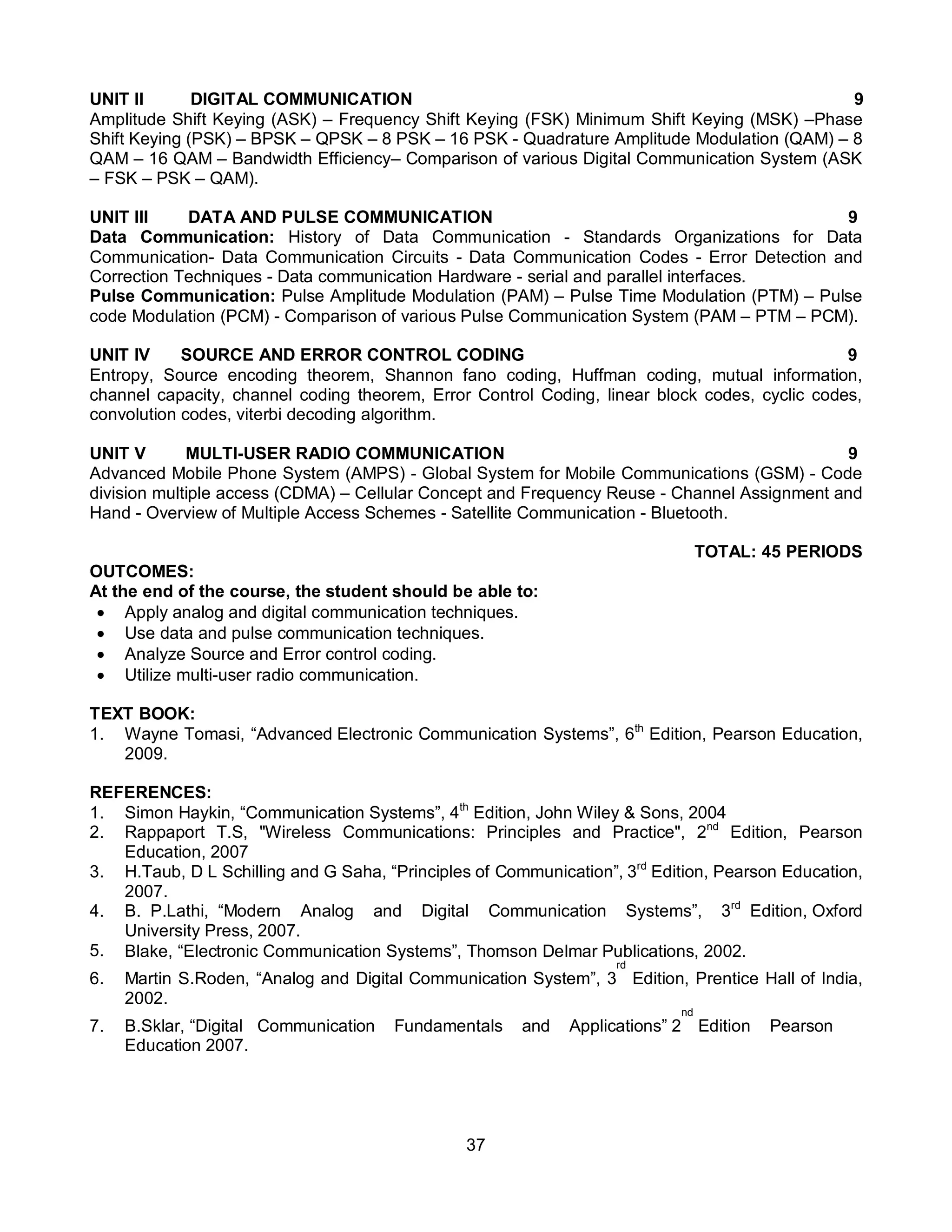37
UNIT II DIGITAL COMMUNICATION 9
Amplitude Shift Keying (ASK) – Frequency Shift Keying (FSK) Minimum Shift Keying (MSK) –Phase
Shift Keying (PSK) – BPSK – QPSK – 8 PSK – 16 PSK - Quadrature Amplitude Modulation (QAM) – 8
QAM – 16 QAM – Bandwidth Efficiency– Comparison of various Digital Communication System (ASK
– FSK – PSK – QAM).
UNIT III DATA AND PULSE COMMUNICATION 9
Data Communication: History of Data Communication - Standards Organizations for Data
Communication- Data Communication Circuits - Data Communication Codes - Error Detection and
Correction Techniques - Data communication Hardware - serial and parallel interfaces.
Pulse Communication: Pulse Amplitude Modulation (PAM) – Pulse Time Modulation (PTM) – Pulse
code Modulation (PCM) - Comparison of various Pulse Communication System (PAM – PTM – PCM).
UNIT IV SOURCE AND ERROR CONTROL CODING 9
Entropy, Source encoding theorem, Shannon fano coding, Huffman coding, mutual information,
channel capacity, channel coding theorem, Error Control Coding, linear block codes, cyclic codes,
convolution codes, viterbi decoding algorithm.
UNIT V MULTI-USER RADIO COMMUNICATION 9
Advanced Mobile Phone System (AMPS) - Global System for Mobile Communications (GSM) - Code
division multiple access (CDMA) – Cellular Concept and Frequency Reuse - Channel Assignment and
Hand - Overview of Multiple Access Schemes - Satellite Communication - Bluetooth.
TOTAL: 45 PERIODS
OUTCOMES:
At the end of the course, the student should be able to:
 Apply analog and digital communication techniques.
 Use data and pulse communication techniques.
 Analyze Source and Error control coding.
 Utilize multi-user radio communication.
TEXT BOOK:
1. Wayne Tomasi, “Advanced Electronic Communication Systems”, 6th
Edition, Pearson Education,
2009.
REFERENCES:
1. Simon Haykin, “Communication Systems”, 4th
Edition, John Wiley & Sons, 2004
2. Rappaport T.S, "Wireless Communications: Principles and Practice", 2nd
Edition, Pearson
Education, 2007
3. H.Taub, D L Schilling and G Saha, “Principles of Communication”, 3rd
Edition, Pearson Education,
2007.
4. B. P.Lathi, “Modern Analog and Digital Communication Systems”, 3rd
Edition, Oxford
University Press, 2007.
5. Blake, “Electronic Communication Systems”, Thomson Delmar Publications, 2002.
6. Martin S.Roden, “Analog and Digital Communication System”, 3
rd
Edition, Prentice Hall of India,
2002.
7. B.Sklar, “Digital Communication Fundamentals and Applications” 2
nd
Edition Pearson
Education 2007.
 