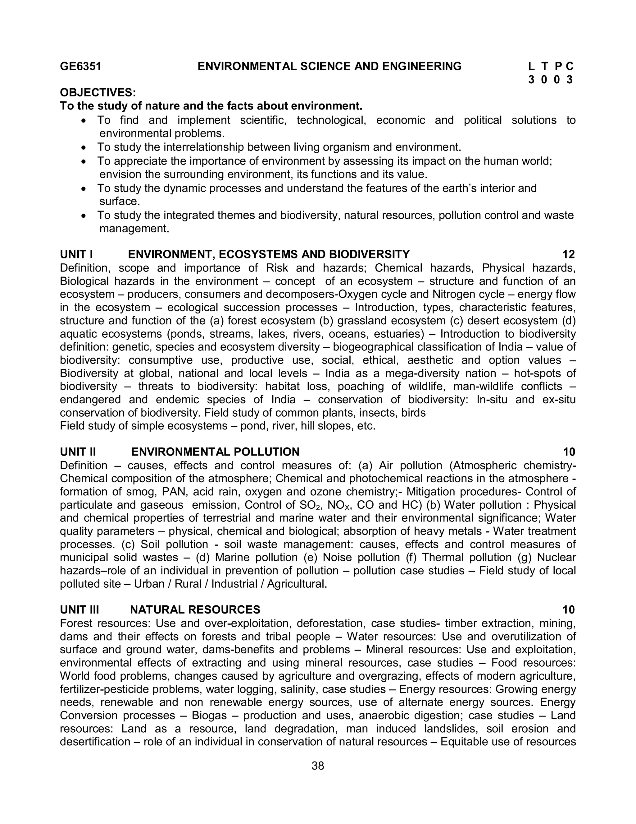 38
GE6351 ENVIRONMENTAL SCIENCE AND ENGINEERING L T P C
3 0 0 3
OBJECTIVES:
To the study of nature and the facts about environment.
 To find and implement scientific, technological, economic and political solutions to
environmental problems.
 To study the interrelationship between living organism and environment.
 To appreciate the importance of environment by assessing its impact on the human world;
envision the surrounding environment, its functions and its value.
 To study the dynamic processes and understand the features of the earth’s interior and
surface.
 To study the integrated themes and biodiversity, natural resources, pollution control and waste
management.
UNIT I ENVIRONMENT, ECOSYSTEMS AND BIODIVERSITY 12
Definition, scope and importance of Risk and hazards; Chemical hazards, Physical hazards,
Biological hazards in the environment – concept of an ecosystem – structure and function of an
ecosystem – producers, consumers and decomposers-Oxygen cycle and Nitrogen cycle – energy flow
in the ecosystem – ecological succession processes – Introduction, types, characteristic features,
structure and function of the (a) forest ecosystem (b) grassland ecosystem (c) desert ecosystem (d)
aquatic ecosystems (ponds, streams, lakes, rivers, oceans, estuaries) – Introduction to biodiversity
definition: genetic, species and ecosystem diversity – biogeographical classification of India – value of
biodiversity: consumptive use, productive use, social, ethical, aesthetic and option values –
Biodiversity at global, national and local levels – India as a mega-diversity nation – hot-spots of
biodiversity – threats to biodiversity: habitat loss, poaching of wildlife, man-wildlife conflicts –
endangered and endemic species of India – conservation of biodiversity: In-situ and ex-situ
conservation of biodiversity. Field study of common plants, insects, birds
Field study of simple ecosystems – pond, river, hill slopes, etc.
UNIT II ENVIRONMENTAL POLLUTION 10
Definition – causes, effects and control measures of: (a) Air pollution (Atmospheric chemistry-
Chemical composition of the atmosphere; Chemical and photochemical reactions in the atmosphere -
formation of smog, PAN, acid rain, oxygen and ozone chemistry;- Mitigation procedures- Control of
particulate and gaseous emission, Control of SO2, NOX, CO and HC) (b) Water pollution : Physical
and chemical properties of terrestrial and marine water and their environmental significance; Water
quality parameters – physical, chemical and biological; absorption of heavy metals - Water treatment
processes. (c) Soil pollution - soil waste management: causes, effects and control measures of
municipal solid wastes – (d) Marine pollution (e) Noise pollution (f) Thermal pollution (g) Nuclear
hazards–role of an individual in prevention of pollution – pollution case studies – Field study of local
polluted site – Urban / Rural / Industrial / Agricultural.
UNIT III NATURAL RESOURCES 10
Forest resources: Use and over-exploitation, deforestation, case studies- timber extraction, mining,
dams and their effects on forests and tribal people – Water resources: Use and overutilization of
surface and ground water, dams-benefits and problems – Mineral resources: Use and exploitation,
environmental effects of extracting and using mineral resources, case studies – Food resources:
World food problems, changes caused by agriculture and overgrazing, effects of modern agriculture,
fertilizer-pesticide problems, water logging, salinity, case studies – Energy resources: Growing energy
needs, renewable and non renewable energy sources, use of alternate energy sources. Energy
Conversion processes – Biogas – production and uses, anaerobic digestion; case studies – Land
resources: Land as a resource, land degradation, man induced landslides, soil erosion and
desertification – role of an individual in conservation of natural resources – Equitable use of resources
 