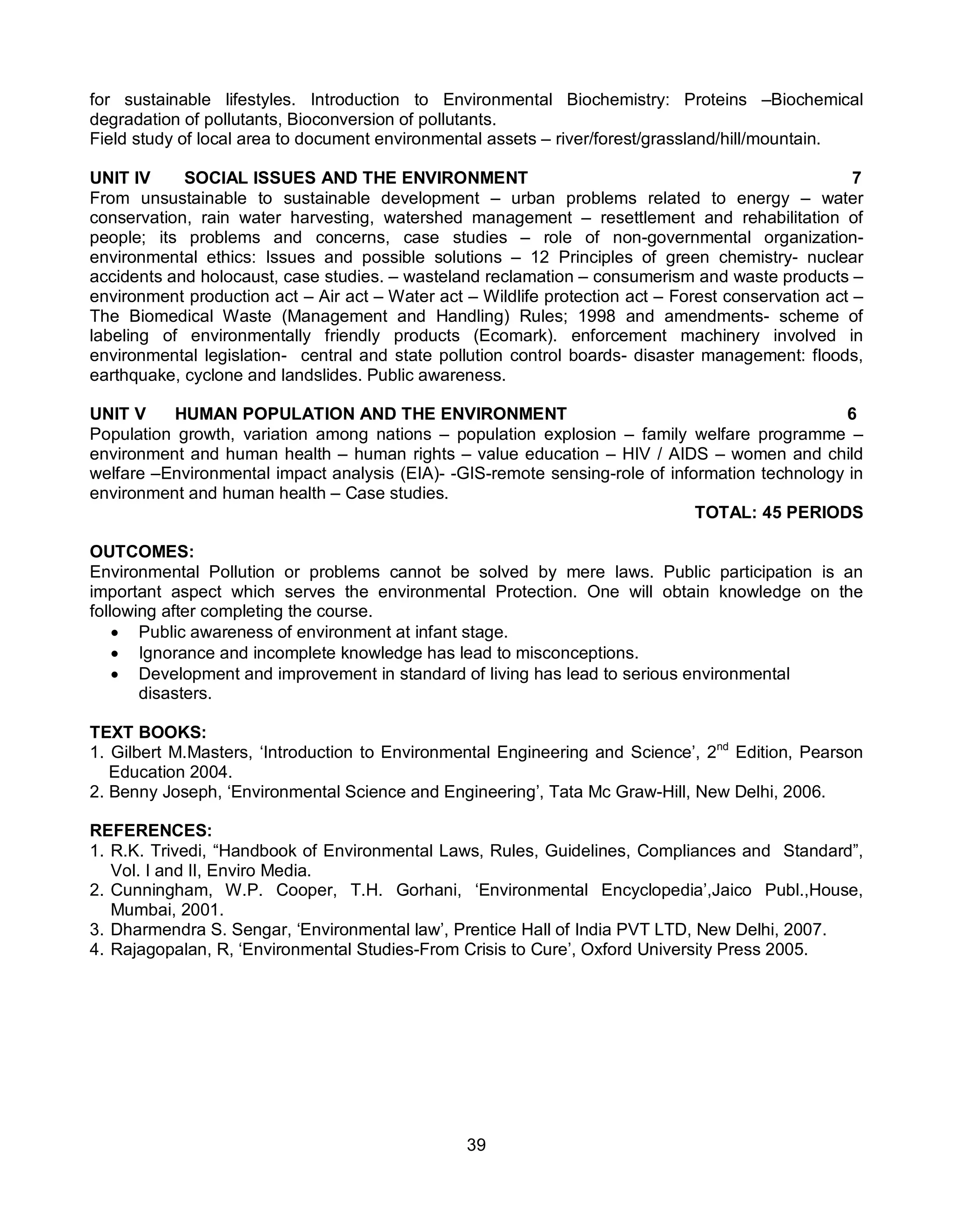 39
for sustainable lifestyles. Introduction to Environmental Biochemistry: Proteins –Biochemical
degradation of pollutants, Bioconversion of pollutants.
Field study of local area to document environmental assets – river/forest/grassland/hill/mountain.
UNIT IV SOCIAL ISSUES AND THE ENVIRONMENT 7
From unsustainable to sustainable development – urban problems related to energy – water
conservation, rain water harvesting, watershed management – resettlement and rehabilitation of
people; its problems and concerns, case studies – role of non-governmental organization-
environmental ethics: Issues and possible solutions – 12 Principles of green chemistry- nuclear
accidents and holocaust, case studies. – wasteland reclamation – consumerism and waste products –
environment production act – Air act – Water act – Wildlife protection act – Forest conservation act –
The Biomedical Waste (Management and Handling) Rules; 1998 and amendments- scheme of
labeling of environmentally friendly products (Ecomark). enforcement machinery involved in
environmental legislation- central and state pollution control boards- disaster management: floods,
earthquake, cyclone and landslides. Public awareness.
UNIT V HUMAN POPULATION AND THE ENVIRONMENT 6
Population growth, variation among nations – population explosion – family welfare programme –
environment and human health – human rights – value education – HIV / AIDS – women and child
welfare –Environmental impact analysis (EIA)- -GIS-remote sensing-role of information technology in
environment and human health – Case studies.
TOTAL: 45 PERIODS
OUTCOMES:
Environmental Pollution or problems cannot be solved by mere laws. Public participation is an
important aspect which serves the environmental Protection. One will obtain knowledge on the
following after completing the course.
 Public awareness of environment at infant stage.
 Ignorance and incomplete knowledge has lead to misconceptions.
 Development and improvement in standard of living has lead to serious environmental
disasters.
TEXT BOOKS:
1. Gilbert M.Masters, ‘Introduction to Environmental Engineering and Science’, 2nd
Edition, Pearson
Education 2004.
2. Benny Joseph, ‘Environmental Science and Engineering’, Tata Mc Graw-Hill, New Delhi, 2006.
REFERENCES:
1. R.K. Trivedi, “Handbook of Environmental Laws, Rules, Guidelines, Compliances and Standard”,
Vol. I and II, Enviro Media.
2. Cunningham, W.P. Cooper, T.H. Gorhani, ‘Environmental Encyclopedia’,Jaico Publ.,House,
Mumbai, 2001.
3. Dharmendra S. Sengar, ‘Environmental law’, Prentice Hall of India PVT LTD, New Delhi, 2007.
4. Rajagopalan, R, ‘Environmental Studies-From Crisis to Cure’, Oxford University Press 2005.
 