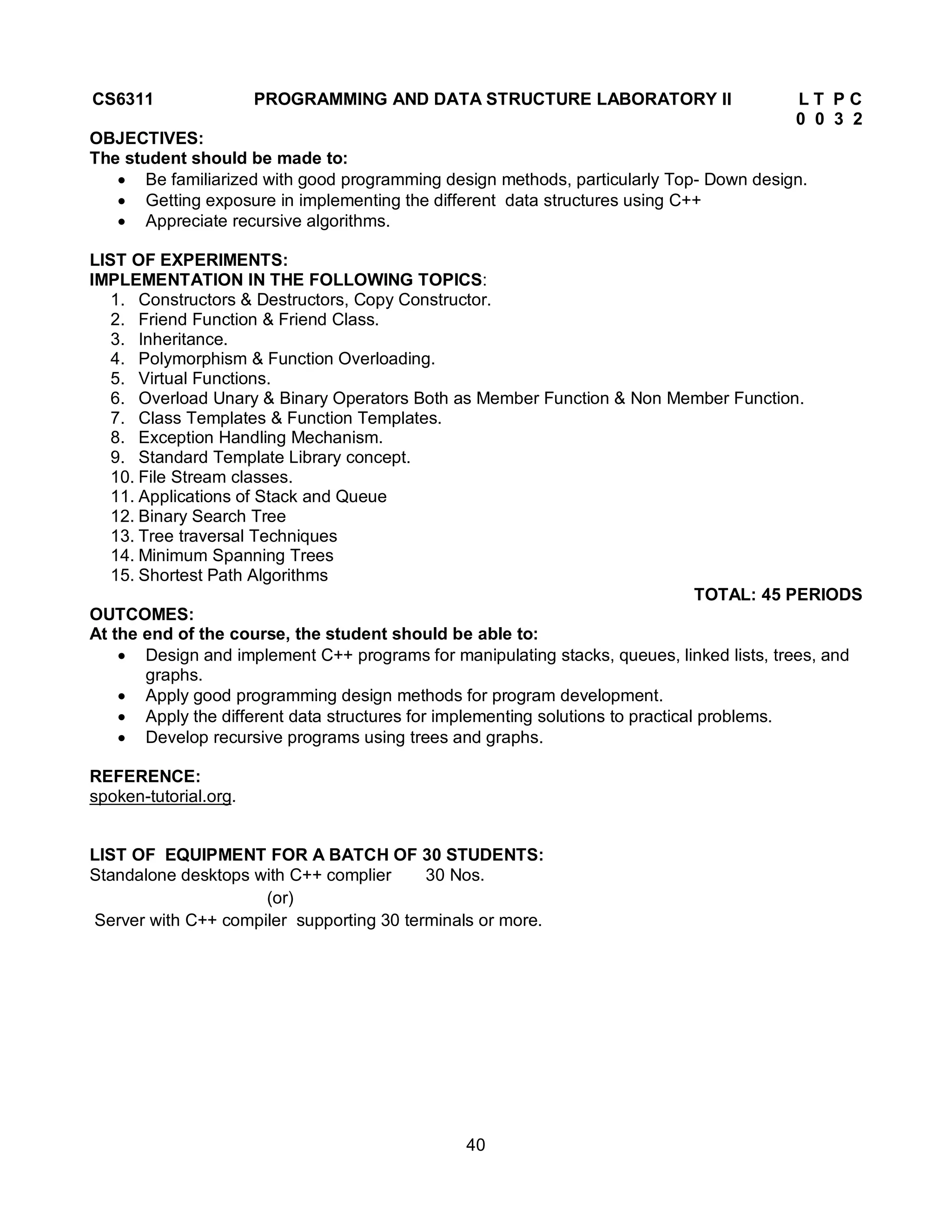 40
CS6311 PROGRAMMING AND DATA STRUCTURE LABORATORY II L T P C
0 0 3 2
OBJECTIVES:
The student should be made to:
 Be familiarized with good programming design methods, particularly Top- Down design.
 Getting exposure in implementing the different data structures using C++
 Appreciate recursive algorithms.
LIST OF EXPERIMENTS:
IMPLEMENTATION IN THE FOLLOWING TOPICS:
1. Constructors & Destructors, Copy Constructor.
2. Friend Function & Friend Class.
3. Inheritance.
4. Polymorphism & Function Overloading.
5. Virtual Functions.
6. Overload Unary & Binary Operators Both as Member Function & Non Member Function.
7. Class Templates & Function Templates.
8. Exception Handling Mechanism.
9. Standard Template Library concept.
10. File Stream classes.
11. Applications of Stack and Queue
12. Binary Search Tree
13. Tree traversal Techniques
14. Minimum Spanning Trees
15. Shortest Path Algorithms
TOTAL: 45 PERIODS
OUTCOMES:
At the end of the course, the student should be able to:
 Design and implement C++ programs for manipulating stacks, queues, linked lists, trees, and
graphs.
 Apply good programming design methods for program development.
 Apply the different data structures for implementing solutions to practical problems.
 Develop recursive programs using trees and graphs.
REFERENCE:
spoken-tutorial.org.
LIST OF EQUIPMENT FOR A BATCH OF 30 STUDENTS:
Standalone desktops with C++ complier 30 Nos.
(or)
Server with C++ compiler supporting 30 terminals or more.
 
