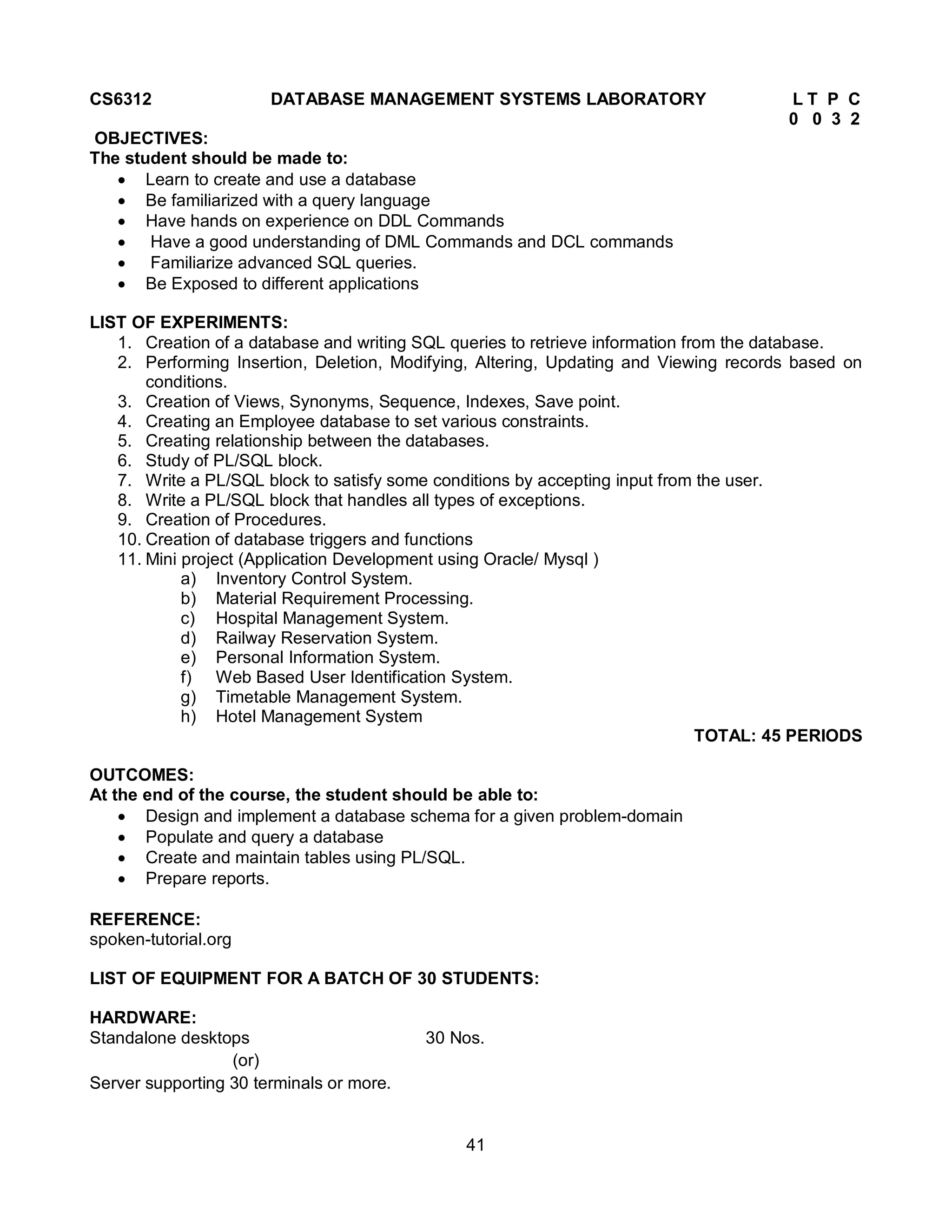 41
CS6312 DATABASE MANAGEMENT SYSTEMS LABORATORY L T P C
0 0 3 2
OBJECTIVES:
The student should be made to:
 Learn to create and use a database
 Be familiarized with a query language
 Have hands on experience on DDL Commands
 Have a good understanding of DML Commands and DCL commands
 Familiarize advanced SQL queries.
 Be Exposed to different applications
LIST OF EXPERIMENTS:
1. Creation of a database and writing SQL queries to retrieve information from the database.
2. Performing Insertion, Deletion, Modifying, Altering, Updating and Viewing records based on
conditions.
3. Creation of Views, Synonyms, Sequence, Indexes, Save point.
4. Creating an Employee database to set various constraints.
5. Creating relationship between the databases.
6. Study of PL/SQL block.
7. Write a PL/SQL block to satisfy some conditions by accepting input from the user.
8. Write a PL/SQL block that handles all types of exceptions.
9. Creation of Procedures.
10. Creation of database triggers and functions
11. Mini project (Application Development using Oracle/ Mysql )
a) Inventory Control System.
b) Material Requirement Processing.
c) Hospital Management System.
d) Railway Reservation System.
e) Personal Information System.
f) Web Based User Identification System.
g) Timetable Management System.
h) Hotel Management System
TOTAL: 45 PERIODS
OUTCOMES:
At the end of the course, the student should be able to:
 Design and implement a database schema for a given problem-domain
 Populate and query a database
 Create and maintain tables using PL/SQL.
 Prepare reports.
REFERENCE:
spoken-tutorial.org
LIST OF EQUIPMENT FOR A BATCH OF 30 STUDENTS:
HARDWARE:
Standalone desktops 30 Nos.
(or)
Server supporting 30 terminals or more.
 
