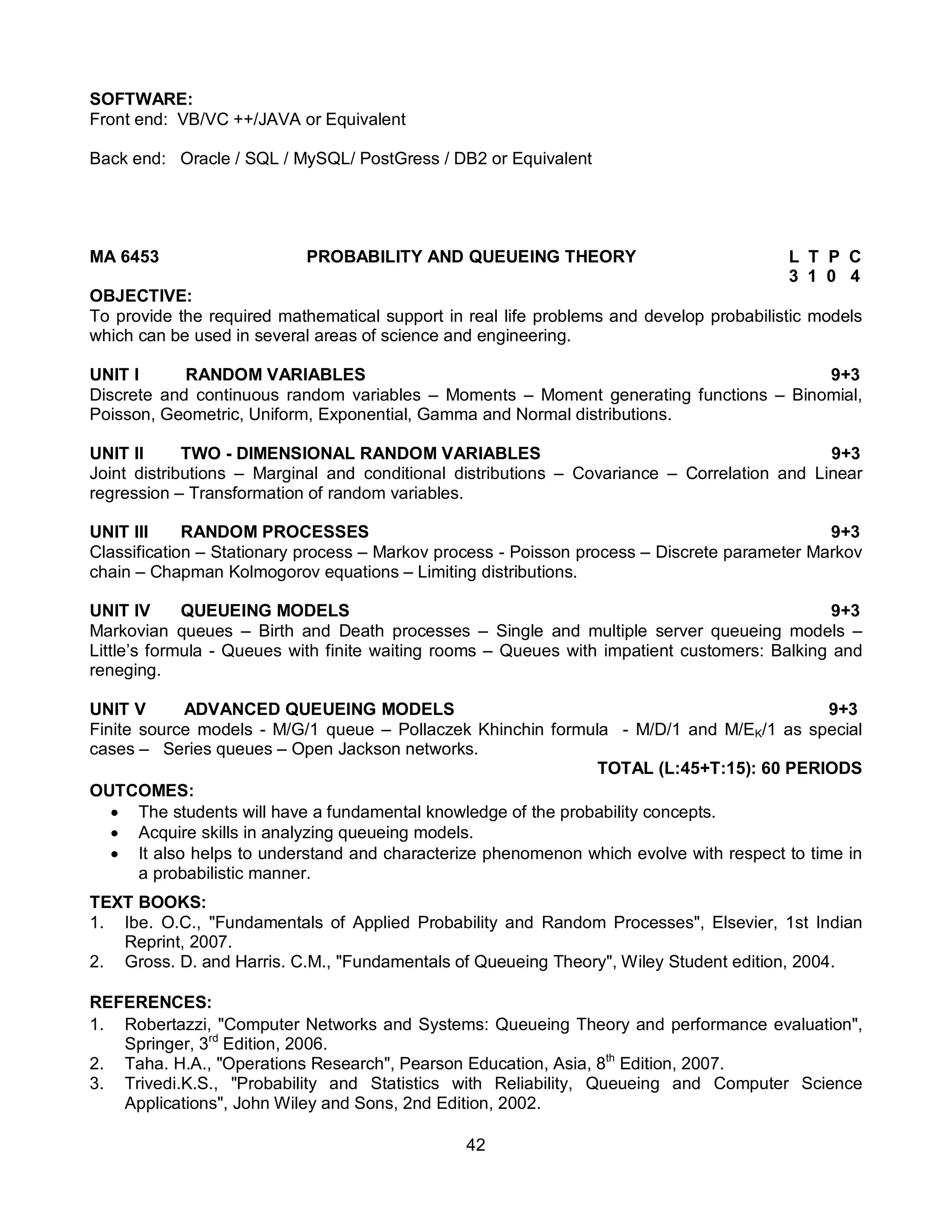 42
SOFTWARE:
Front end: VB/VC ++/JAVA or Equivalent
Back end: Oracle / SQL / MySQL/ PostGress / DB2 or Equivalent
MA 6453 PROBABILITY AND QUEUEING THEORY L T P C
3 1 0 4
OBJECTIVE:
To provide the required mathematical support in real life problems and develop probabilistic models
which can be used in several areas of science and engineering.
UNIT I RANDOM VARIABLES 9+3
Discrete and continuous random variables – Moments – Moment generating functions – Binomial,
Poisson, Geometric, Uniform, Exponential, Gamma and Normal distributions.
UNIT II TWO - DIMENSIONAL RANDOM VARIABLES 9+3
Joint distributions – Marginal and conditional distributions – Covariance – Correlation and Linear
regression – Transformation of random variables.
UNIT III RANDOM PROCESSES 9+3
Classification – Stationary process – Markov process - Poisson process – Discrete parameter Markov
chain – Chapman Kolmogorov equations – Limiting distributions.
UNIT IV QUEUEING MODELS 9+3
Markovian queues – Birth and Death processes – Single and multiple server queueing models –
Little’s formula - Queues with finite waiting rooms – Queues with impatient customers: Balking and
reneging.
UNIT V ADVANCED QUEUEING MODELS 9+3
Finite source models - M/G/1 queue – Pollaczek Khinchin formula - M/D/1 and M/EK/1 as special
cases – Series queues – Open Jackson networks.
TOTAL (L:45+T:15): 60 PERIODS
OUTCOMES:
 The students will have a fundamental knowledge of the probability concepts.
 Acquire skills in analyzing queueing models.
 It also helps to understand and characterize phenomenon which evolve with respect to time in
a probabilistic manner.
TEXT BOOKS:
1. Ibe. O.C., "Fundamentals of Applied Probability and Random Processes", Elsevier, 1st Indian
Reprint, 2007.
2. Gross. D. and Harris. C.M., "Fundamentals of Queueing Theory", Wiley Student edition, 2004.
REFERENCES:
1. Robertazzi, "Computer Networks and Systems: Queueing Theory and performance evaluation",
Springer, 3rd
Edition, 2006.
2. Taha. H.A., "Operations Research", Pearson Education, Asia, 8th
Edition, 2007.
3. Trivedi.K.S., "Probability and Statistics with Reliability, Queueing and Computer Science
Applications", John Wiley and Sons, 2nd Edition, 2002.
 