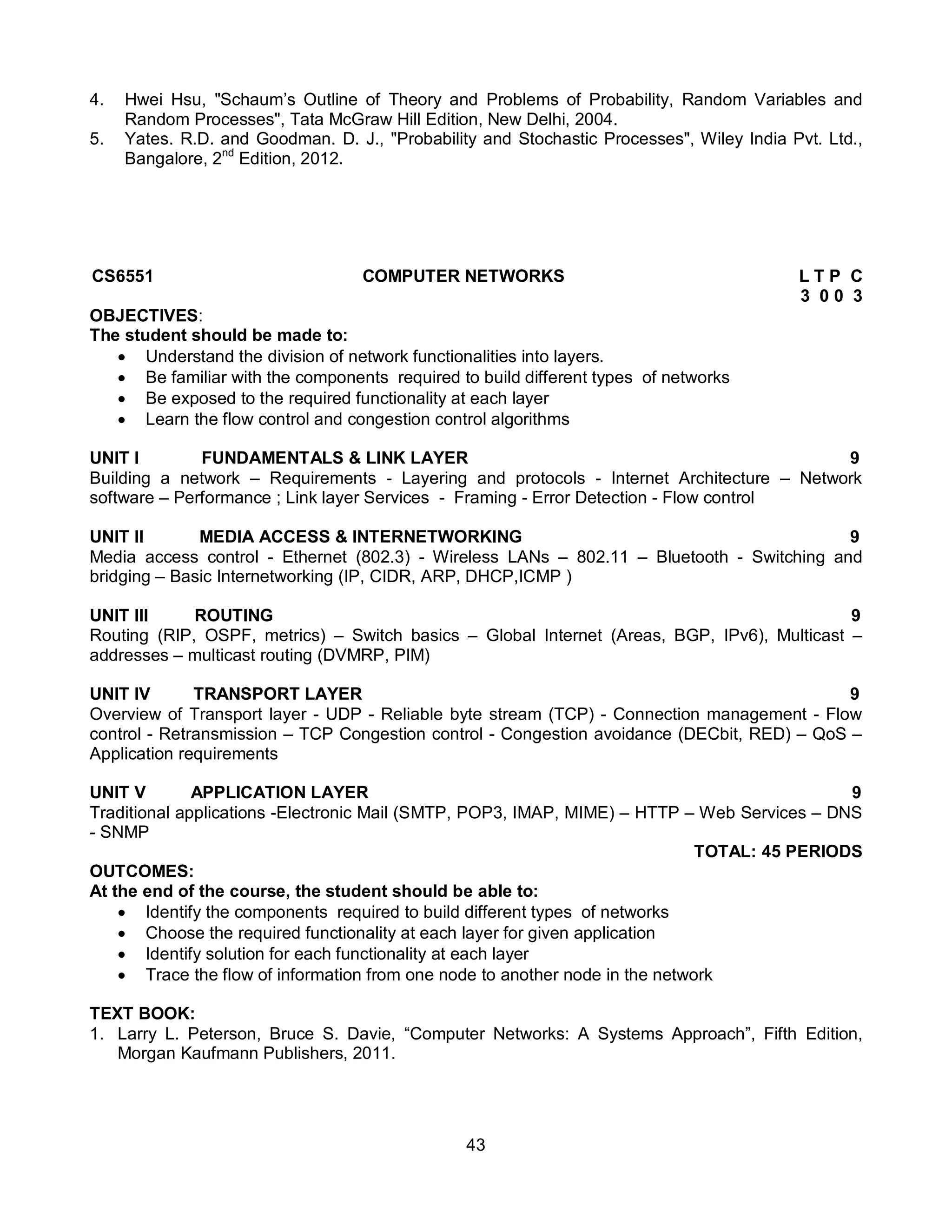 43
4. Hwei Hsu, "Schaum’s Outline of Theory and Problems of Probability, Random Variables and
Random Processes", Tata McGraw Hill Edition, New Delhi, 2004.
5. Yates. R.D. and Goodman. D. J., "Probability and Stochastic Processes", Wiley India Pvt. Ltd.,
Bangalore, 2nd
Edition, 2012.
CS6551 COMPUTER NETWORKS L T P C
3 0 0 3
OBJECTIVES:
The student should be made to:
 Understand the division of network functionalities into layers.
 Be familiar with the components required to build different types of networks
 Be exposed to the required functionality at each layer
 Learn the flow control and congestion control algorithms
UNIT I FUNDAMENTALS & LINK LAYER 9
Building a network – Requirements - Layering and protocols - Internet Architecture – Network
software – Performance ; Link layer Services - Framing - Error Detection - Flow control
UNIT II MEDIA ACCESS & INTERNETWORKING 9
Media access control - Ethernet (802.3) - Wireless LANs – 802.11 – Bluetooth - Switching and
bridging – Basic Internetworking (IP, CIDR, ARP, DHCP,ICMP )
UNIT III ROUTING 9
Routing (RIP, OSPF, metrics) – Switch basics – Global Internet (Areas, BGP, IPv6), Multicast –
addresses – multicast routing (DVMRP, PIM)
UNIT IV TRANSPORT LAYER 9
Overview of Transport layer - UDP - Reliable byte stream (TCP) - Connection management - Flow
control - Retransmission – TCP Congestion control - Congestion avoidance (DECbit, RED) – QoS –
Application requirements
UNIT V APPLICATION LAYER 9
Traditional applications -Electronic Mail (SMTP, POP3, IMAP, MIME) – HTTP – Web Services – DNS
- SNMP
TOTAL: 45 PERIODS
OUTCOMES:
At the end of the course, the student should be able to:
 Identify the components required to build different types of networks
 Choose the required functionality at each layer for given application
 Identify solution for each functionality at each layer
 Trace the flow of information from one node to another node in the network
TEXT BOOK:
1. Larry L. Peterson, Bruce S. Davie, “Computer Networks: A Systems Approach”, Fifth Edition,
Morgan Kaufmann Publishers, 2011.
 