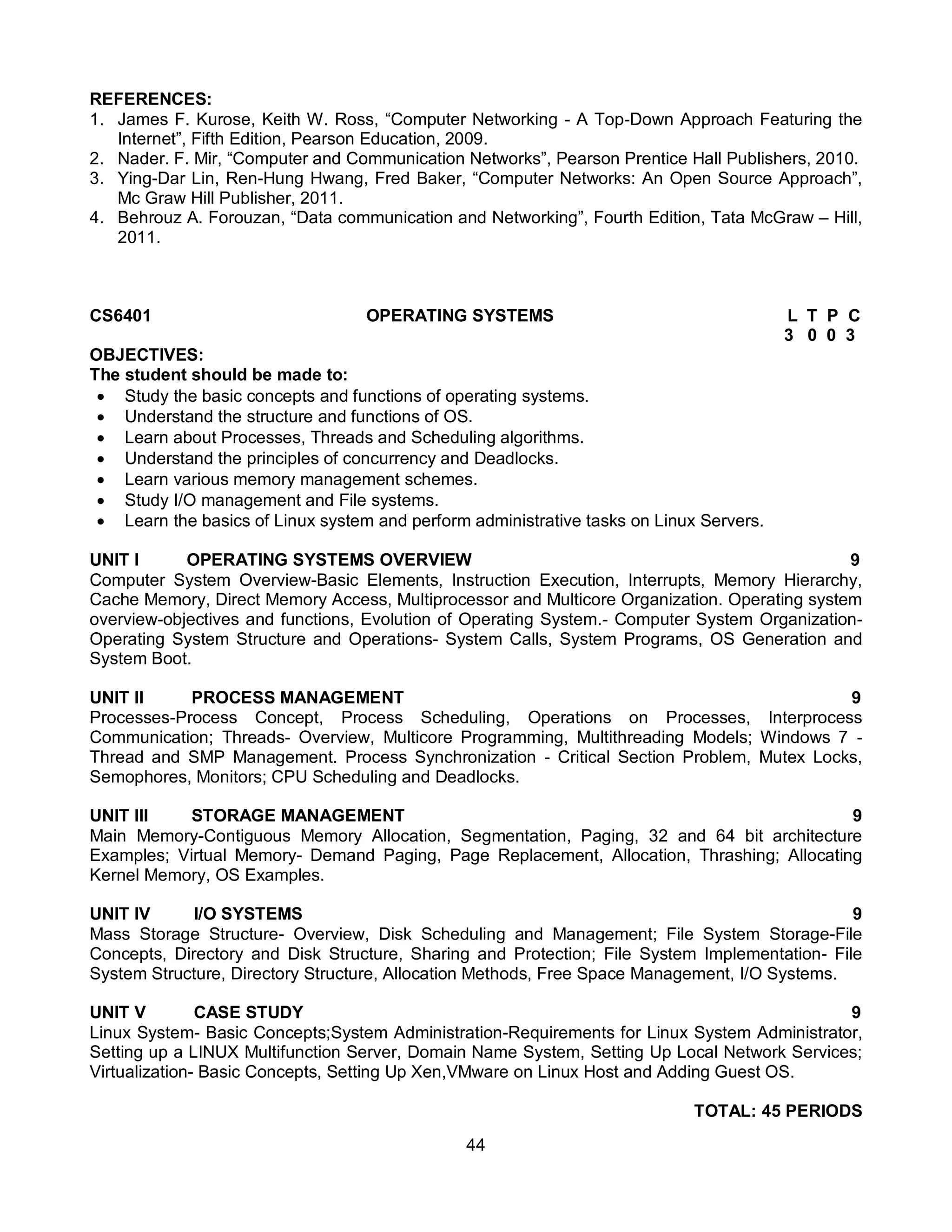 44
REFERENCES:
1. James F. Kurose, Keith W. Ross, “Computer Networking - A Top-Down Approach Featuring the
Internet”, Fifth Edition, Pearson Education, 2009.
2. Nader. F. Mir, “Computer and Communication Networks”, Pearson Prentice Hall Publishers, 2010.
3. Ying-Dar Lin, Ren-Hung Hwang, Fred Baker, “Computer Networks: An Open Source Approach”,
Mc Graw Hill Publisher, 2011.
4. Behrouz A. Forouzan, “Data communication and Networking”, Fourth Edition, Tata McGraw – Hill,
2011.
CS6401 OPERATING SYSTEMS L T P C
3 0 0 3
OBJECTIVES:
The student should be made to:
 Study the basic concepts and functions of operating systems.
 Understand the structure and functions of OS.
 Learn about Processes, Threads and Scheduling algorithms.
 Understand the principles of concurrency and Deadlocks.
 Learn various memory management schemes.
 Study I/O management and File systems.
 Learn the basics of Linux system and perform administrative tasks on Linux Servers.
UNIT I OPERATING SYSTEMS OVERVIEW 9
Computer System Overview-Basic Elements, Instruction Execution, Interrupts, Memory Hierarchy,
Cache Memory, Direct Memory Access, Multiprocessor and Multicore Organization. Operating system
overview-objectives and functions, Evolution of Operating System.- Computer System Organization-
Operating System Structure and Operations- System Calls, System Programs, OS Generation and
System Boot.
UNIT II PROCESS MANAGEMENT 9
Processes-Process Concept, Process Scheduling, Operations on Processes, Interprocess
Communication; Threads- Overview, Multicore Programming, Multithreading Models; Windows 7 -
Thread and SMP Management. Process Synchronization - Critical Section Problem, Mutex Locks,
Semophores, Monitors; CPU Scheduling and Deadlocks.
UNIT III STORAGE MANAGEMENT 9
Main Memory-Contiguous Memory Allocation, Segmentation, Paging, 32 and 64 bit architecture
Examples; Virtual Memory- Demand Paging, Page Replacement, Allocation, Thrashing; Allocating
Kernel Memory, OS Examples.
UNIT IV I/O SYSTEMS 9
Mass Storage Structure- Overview, Disk Scheduling and Management; File System Storage-File
Concepts, Directory and Disk Structure, Sharing and Protection; File System Implementation- File
System Structure, Directory Structure, Allocation Methods, Free Space Management, I/O Systems.
UNIT V CASE STUDY 9
Linux System- Basic Concepts;System Administration-Requirements for Linux System Administrator,
Setting up a LINUX Multifunction Server, Domain Name System, Setting Up Local Network Services;
Virtualization- Basic Concepts, Setting Up Xen,VMware on Linux Host and Adding Guest OS.
TOTAL: 45 PERIODS
 