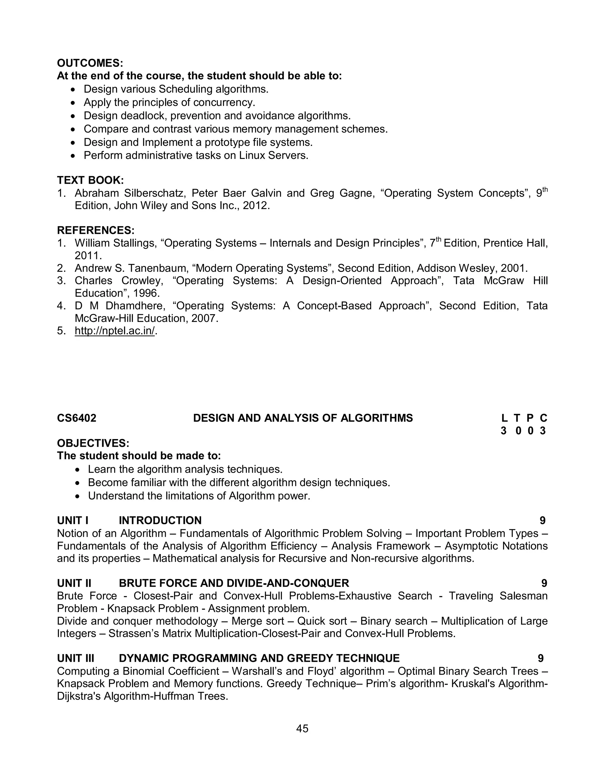45
OUTCOMES:
At the end of the course, the student should be able to:
 Design various Scheduling algorithms.
 Apply the principles of concurrency.
 Design deadlock, prevention and avoidance algorithms.
 Compare and contrast various memory management schemes.
 Design and Implement a prototype file systems.
 Perform administrative tasks on Linux Servers.
TEXT BOOK:
1. Abraham Silberschatz, Peter Baer Galvin and Greg Gagne, “Operating System Concepts”, 9th
Edition, John Wiley and Sons Inc., 2012.
REFERENCES:
1. William Stallings, “Operating Systems – Internals and Design Principles”, 7th
Edition, Prentice Hall,
2011.
2. Andrew S. Tanenbaum, “Modern Operating Systems”, Second Edition, Addison Wesley, 2001.
3. Charles Crowley, “Operating Systems: A Design-Oriented Approach”, Tata McGraw Hill
Education”, 1996.
4. D M Dhamdhere, “Operating Systems: A Concept-Based Approach”, Second Edition, Tata
McGraw-Hill Education, 2007.
5. http://nptel.ac.in/.
CS6402 DESIGN AND ANALYSIS OF ALGORITHMS L T P C
3 0 0 3
OBJECTIVES:
The student should be made to:
 Learn the algorithm analysis techniques.
 Become familiar with the different algorithm design techniques.
 Understand the limitations of Algorithm power.
UNIT I INTRODUCTION 9
Notion of an Algorithm – Fundamentals of Algorithmic Problem Solving – Important Problem Types –
Fundamentals of the Analysis of Algorithm Efficiency – Analysis Framework – Asymptotic Notations
and its properties – Mathematical analysis for Recursive and Non-recursive algorithms.
UNIT II BRUTE FORCE AND DIVIDE-AND-CONQUER 9
Brute Force - Closest-Pair and Convex-Hull Problems-Exhaustive Search - Traveling Salesman
Problem - Knapsack Problem - Assignment problem.
Divide and conquer methodology – Merge sort – Quick sort – Binary search – Multiplication of Large
Integers – Strassen’s Matrix Multiplication-Closest-Pair and Convex-Hull Problems.
UNIT III DYNAMIC PROGRAMMING AND GREEDY TECHNIQUE 9
Computing a Binomial Coefficient – Warshall’s and Floyd’ algorithm – Optimal Binary Search Trees –
Knapsack Problem and Memory functions. Greedy Technique– Prim’s algorithm- Kruskal's Algorithm-
Dijkstra's Algorithm-Huffman Trees.
 