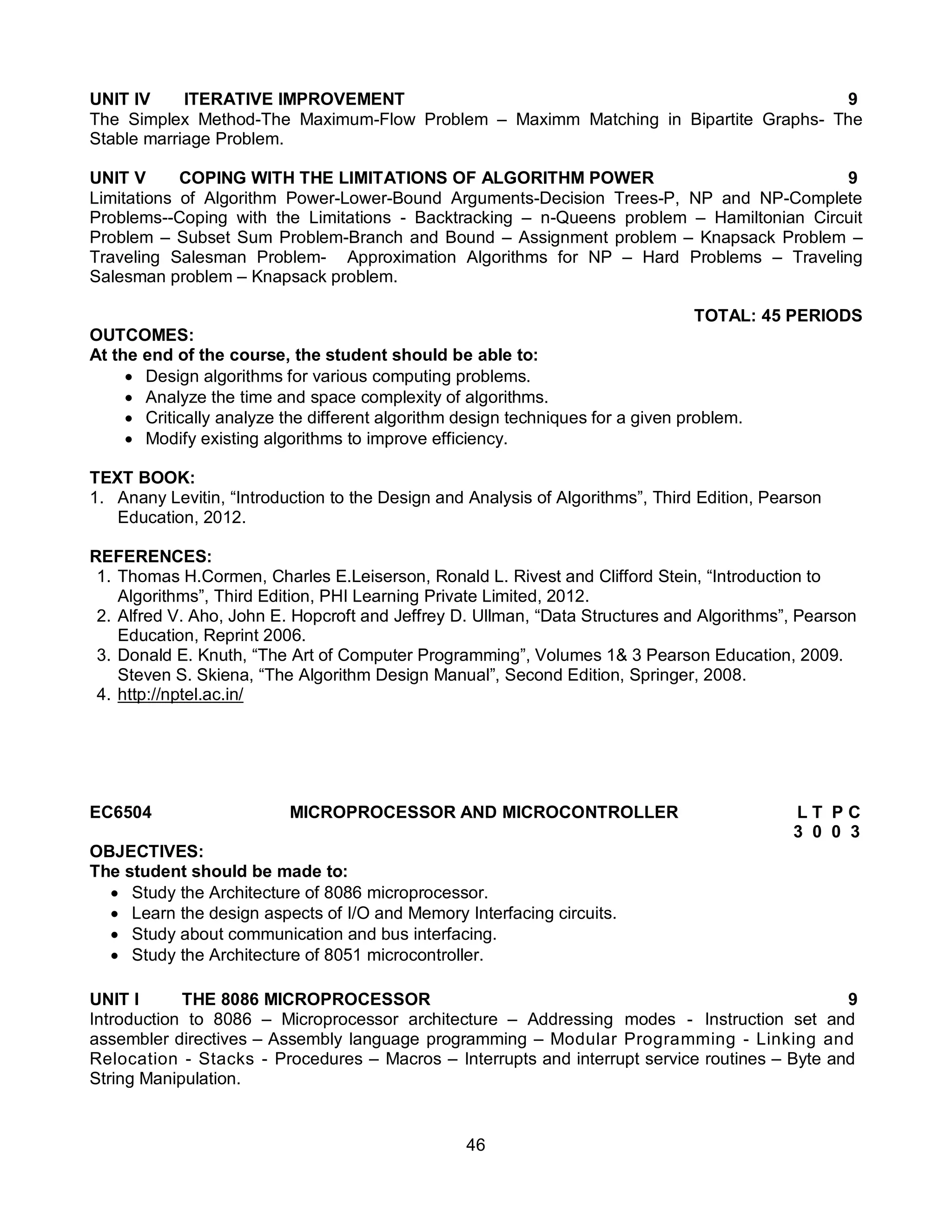 46
UNIT IV ITERATIVE IMPROVEMENT 9
The Simplex Method-The Maximum-Flow Problem – Maximm Matching in Bipartite Graphs- The
Stable marriage Problem.
UNIT V COPING WITH THE LIMITATIONS OF ALGORITHM POWER 9
Limitations of Algorithm Power-Lower-Bound Arguments-Decision Trees-P, NP and NP-Complete
Problems--Coping with the Limitations - Backtracking – n-Queens problem – Hamiltonian Circuit
Problem – Subset Sum Problem-Branch and Bound – Assignment problem – Knapsack Problem –
Traveling Salesman Problem- Approximation Algorithms for NP – Hard Problems – Traveling
Salesman problem – Knapsack problem.
TOTAL: 45 PERIODS
OUTCOMES:
At the end of the course, the student should be able to:
 Design algorithms for various computing problems.
 Analyze the time and space complexity of algorithms.
 Critically analyze the different algorithm design techniques for a given problem.
 Modify existing algorithms to improve efficiency.
TEXT BOOK:
1. Anany Levitin, “Introduction to the Design and Analysis of Algorithms”, Third Edition, Pearson
Education, 2012.
REFERENCES:
1. Thomas H.Cormen, Charles E.Leiserson, Ronald L. Rivest and Clifford Stein, “Introduction to
Algorithms”, Third Edition, PHI Learning Private Limited, 2012.
2. Alfred V. Aho, John E. Hopcroft and Jeffrey D. Ullman, “Data Structures and Algorithms”, Pearson
Education, Reprint 2006.
3. Donald E. Knuth, “The Art of Computer Programming”, Volumes 1& 3 Pearson Education, 2009.
Steven S. Skiena, “The Algorithm Design Manual”, Second Edition, Springer, 2008.
4. http://nptel.ac.in/
EC6504 MICROPROCESSOR AND MICROCONTROLLER L T P C
3 0 0 3
OBJECTIVES:
The student should be made to:
 Study the Architecture of 8086 microprocessor.
 Learn the design aspects of I/O and Memory Interfacing circuits.
 Study about communication and bus interfacing.
 Study the Architecture of 8051 microcontroller.
UNIT I THE 8086 MICROPROCESSOR 9
Introduction to 8086 – Microprocessor architecture – Addressing modes - Instruction set and
assembler directives – Assembly language programming – Modular Programming - Linking and
Relocation - Stacks - Procedures – Macros – Interrupts and interrupt service routines – Byte and
String Manipulation.
 