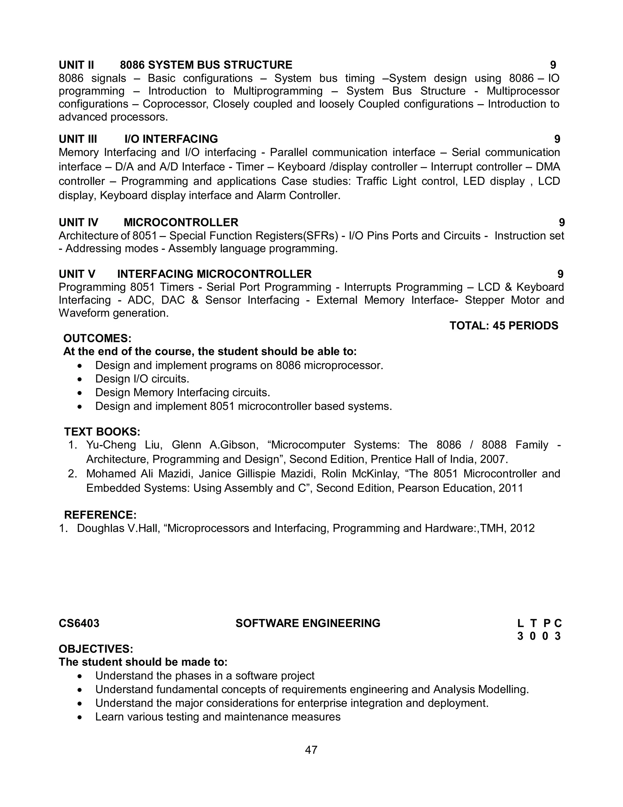 47
UNIT II 8086 SYSTEM BUS STRUCTURE 9
8086 signals – Basic configurations – System bus timing –System design using 8086 – IO
programming – Introduction to Multiprogramming – System Bus Structure - Multiprocessor
configurations – Coprocessor, Closely coupled and loosely Coupled configurations – Introduction to
advanced processors.
UNIT III I/O INTERFACING 9
Memory Interfacing and I/O interfacing - Parallel communication interface – Serial communication
interface – D/A and A/D Interface - Timer – Keyboard /display controller – Interrupt controller – DMA
controller – Programming and applications Case studies: Traffic Light control, LED display , LCD
display, Keyboard display interface and Alarm Controller.
UNIT IV MICROCONTROLLER 9
Architecture of 8051 – Special Function Registers(SFRs) - I/O Pins Ports and Circuits - Instruction set
- Addressing modes - Assembly language programming.
UNIT V INTERFACING MICROCONTROLLER 9
Programming 8051 Timers - Serial Port Programming - Interrupts Programming – LCD & Keyboard
Interfacing - ADC, DAC & Sensor Interfacing - External Memory Interface- Stepper Motor and
Waveform generation.
TOTAL: 45 PERIODS
OUTCOMES:
At the end of the course, the student should be able to:
 Design and implement programs on 8086 microprocessor.
 Design I/O circuits.
 Design Memory Interfacing circuits.
 Design and implement 8051 microcontroller based systems.
TEXT BOOKS:
1. Yu-Cheng Liu, Glenn A.Gibson, “Microcomputer Systems: The 8086 / 8088 Family -
Architecture, Programming and Design”, Second Edition, Prentice Hall of India, 2007.
2. Mohamed Ali Mazidi, Janice Gillispie Mazidi, Rolin McKinlay, “The 8051 Microcontroller and
Embedded Systems: Using Assembly and C”, Second Edition, Pearson Education, 2011
REFERENCE:
1. Doughlas V.Hall, “Microprocessors and Interfacing, Programming and Hardware:,TMH, 2012
CS6403 SOFTWARE ENGINEERING L T P C
3 0 0 3
OBJECTIVES:
The student should be made to:
 Understand the phases in a software project
 Understand fundamental concepts of requirements engineering and Analysis Modelling.
 Understand the major considerations for enterprise integration and deployment.
 Learn various testing and maintenance measures
 