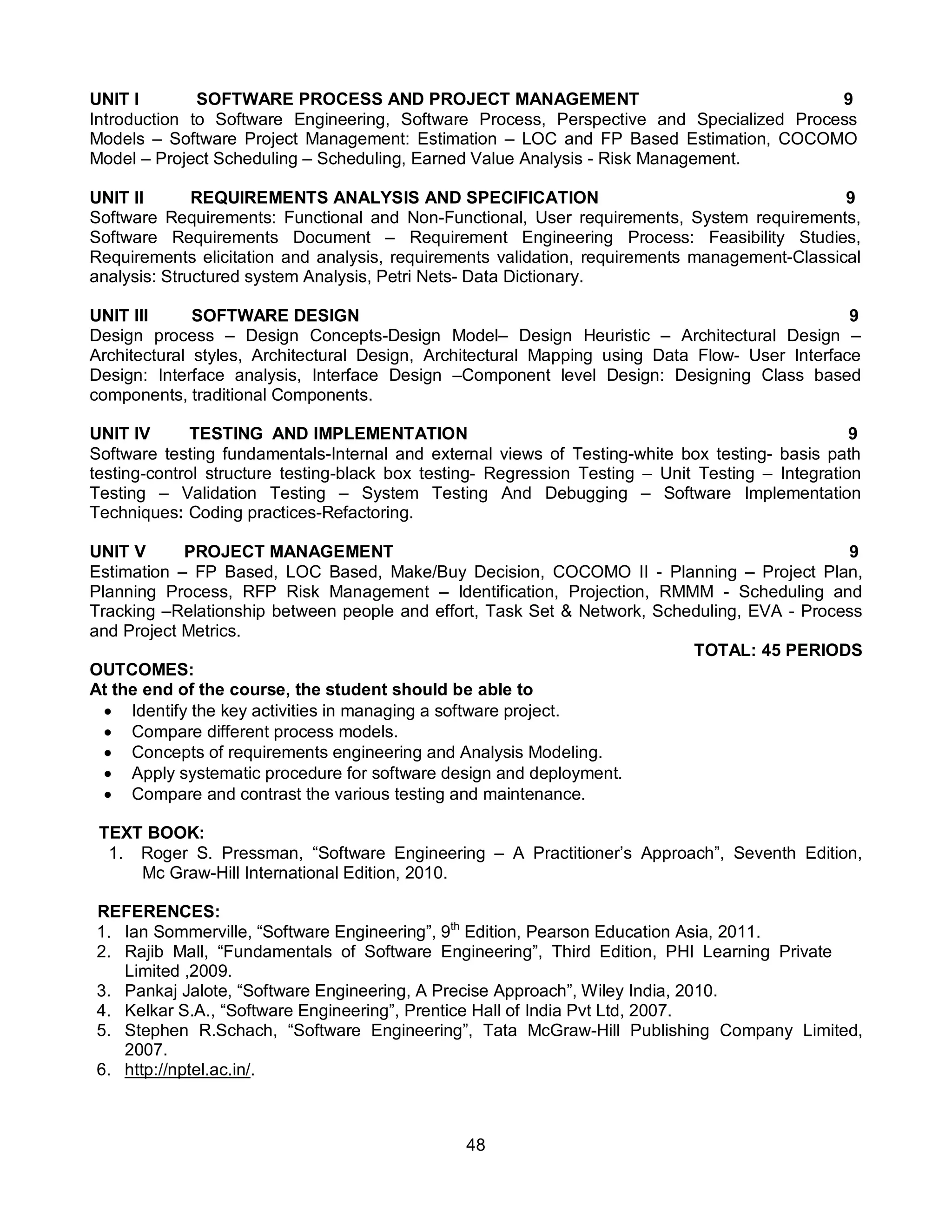 48
UNIT I SOFTWARE PROCESS AND PROJECT MANAGEMENT 9
Introduction to Software Engineering, Software Process, Perspective and Specialized Process
Models – Software Project Management: Estimation – LOC and FP Based Estimation, COCOMO
Model – Project Scheduling – Scheduling, Earned Value Analysis - Risk Management.
UNIT II REQUIREMENTS ANALYSIS AND SPECIFICATION 9
Software Requirements: Functional and Non-Functional, User requirements, System requirements,
Software Requirements Document – Requirement Engineering Process: Feasibility Studies,
Requirements elicitation and analysis, requirements validation, requirements management-Classical
analysis: Structured system Analysis, Petri Nets- Data Dictionary.
UNIT III SOFTWARE DESIGN 9
Design process – Design Concepts-Design Model– Design Heuristic – Architectural Design –
Architectural styles, Architectural Design, Architectural Mapping using Data Flow- User Interface
Design: Interface analysis, Interface Design –Component level Design: Designing Class based
components, traditional Components.
UNIT IV TESTING AND IMPLEMENTATION 9
Software testing fundamentals-Internal and external views of Testing-white box testing- basis path
testing-control structure testing-black box testing- Regression Testing – Unit Testing – Integration
Testing – Validation Testing – System Testing And Debugging – Software Implementation
Techniques: Coding practices-Refactoring.
UNIT V PROJECT MANAGEMENT 9
Estimation – FP Based, LOC Based, Make/Buy Decision, COCOMO II - Planning – Project Plan,
Planning Process, RFP Risk Management – Identification, Projection, RMMM - Scheduling and
Tracking –Relationship between people and effort, Task Set & Network, Scheduling, EVA - Process
and Project Metrics.
TOTAL: 45 PERIODS
OUTCOMES:
At the end of the course, the student should be able to
 Identify the key activities in managing a software project.
 Compare different process models.
 Concepts of requirements engineering and Analysis Modeling.
 Apply systematic procedure for software design and deployment.
 Compare and contrast the various testing and maintenance.
TEXT BOOK:
1. Roger S. Pressman, “Software Engineering – A Practitioner’s Approach”, Seventh Edition,
Mc Graw-Hill International Edition, 2010.
REFERENCES:
1. Ian Sommerville, “Software Engineering”, 9th
Edition, Pearson Education Asia, 2011.
2. Rajib Mall, “Fundamentals of Software Engineering”, Third Edition, PHI Learning Private
Limited ,2009.
3. Pankaj Jalote, “Software Engineering, A Precise Approach”, Wiley India, 2010.
4. Kelkar S.A., “Software Engineering”, Prentice Hall of India Pvt Ltd, 2007.
5. Stephen R.Schach, “Software Engineering”, Tata McGraw-Hill Publishing Company Limited,
2007.
6. http://nptel.ac.in/.
 