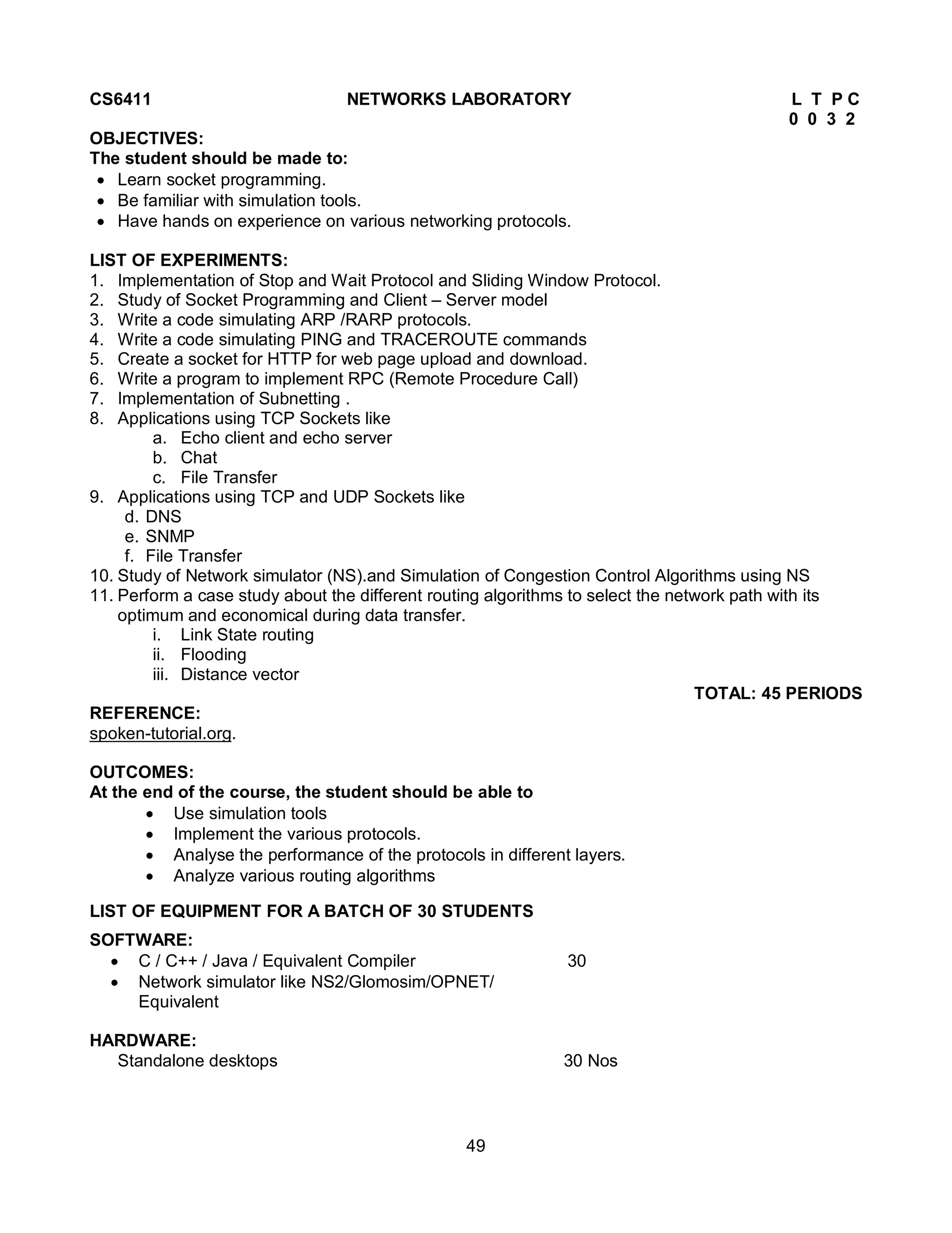 49
CS6411 NETWORKS LABORATORY L T P C
0 0 3 2
OBJECTIVES:
The student should be made to:
 Learn socket programming.
 Be familiar with simulation tools.
 Have hands on experience on various networking protocols.
LIST OF EXPERIMENTS:
1. Implementation of Stop and Wait Protocol and Sliding Window Protocol.
2. Study of Socket Programming and Client – Server model
3. Write a code simulating ARP /RARP protocols.
4. Write a code simulating PING and TRACEROUTE commands
5. Create a socket for HTTP for web page upload and download.
6. Write a program to implement RPC (Remote Procedure Call)
7. Implementation of Subnetting .
8. Applications using TCP Sockets like
a. Echo client and echo server
b. Chat
c. File Transfer
9. Applications using TCP and UDP Sockets like
d. DNS
e. SNMP
f. File Transfer
10. Study of Network simulator (NS).and Simulation of Congestion Control Algorithms using NS
11. Perform a case study about the different routing algorithms to select the network path with its
optimum and economical during data transfer.
i. Link State routing
ii. Flooding
iii. Distance vector
TOTAL: 45 PERIODS
REFERENCE:
spoken-tutorial.org.
OUTCOMES:
At the end of the course, the student should be able to
 Use simulation tools
 Implement the various protocols.
 Analyse the performance of the protocols in different layers.
 Analyze various routing algorithms
LIST OF EQUIPMENT FOR A BATCH OF 30 STUDENTS
SOFTWARE:
 C / C++ / Java / Equivalent Compiler 30
 Network simulator like NS2/Glomosim/OPNET/
Equivalent
HARDWARE:
Standalone desktops 30 Nos
 