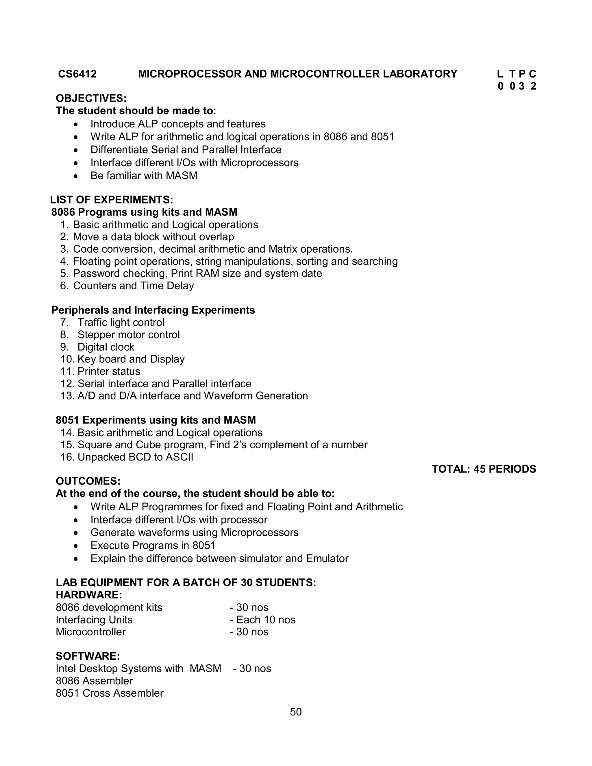 50
CS6412 MICROPROCESSOR AND MICROCONTROLLER LABORATORY L T P C
0 0 3 2
OBJECTIVES:
The student should be made to:
 Introduce ALP concepts and features
 Write ALP for arithmetic and logical operations in 8086 and 8051
 Differentiate Serial and Parallel Interface
 Interface different I/Os with Microprocessors
 Be familiar with MASM
LIST OF EXPERIMENTS:
8086 Programs using kits and MASM
1. Basic arithmetic and Logical operations
2. Move a data block without overlap
3. Code conversion, decimal arithmetic and Matrix operations.
4. Floating point operations, string manipulations, sorting and searching
5. Password checking, Print RAM size and system date
6. Counters and Time Delay
Peripherals and Interfacing Experiments
7. Traffic light control
8. Stepper motor control
9. Digital clock
10. Key board and Display
11. Printer status
12. Serial interface and Parallel interface
13. A/D and D/A interface and Waveform Generation
8051 Experiments using kits and MASM
14. Basic arithmetic and Logical operations
15. Square and Cube program, Find 2’s complement of a number
16. Unpacked BCD to ASCII
TOTAL: 45 PERIODS
OUTCOMES:
At the end of the course, the student should be able to:
 Write ALP Programmes for fixed and Floating Point and Arithmetic
 Interface different I/Os with processor
 Generate waveforms using Microprocessors
 Execute Programs in 8051
 Explain the difference between simulator and Emulator
LAB EQUIPMENT FOR A BATCH OF 30 STUDENTS:
HARDWARE:
8086 development kits - 30 nos
Interfacing Units - Each 10 nos
Microcontroller - 30 nos
SOFTWARE:
Intel Desktop Systems with MASM - 30 nos
8086 Assembler
8051 Cross Assembler
 