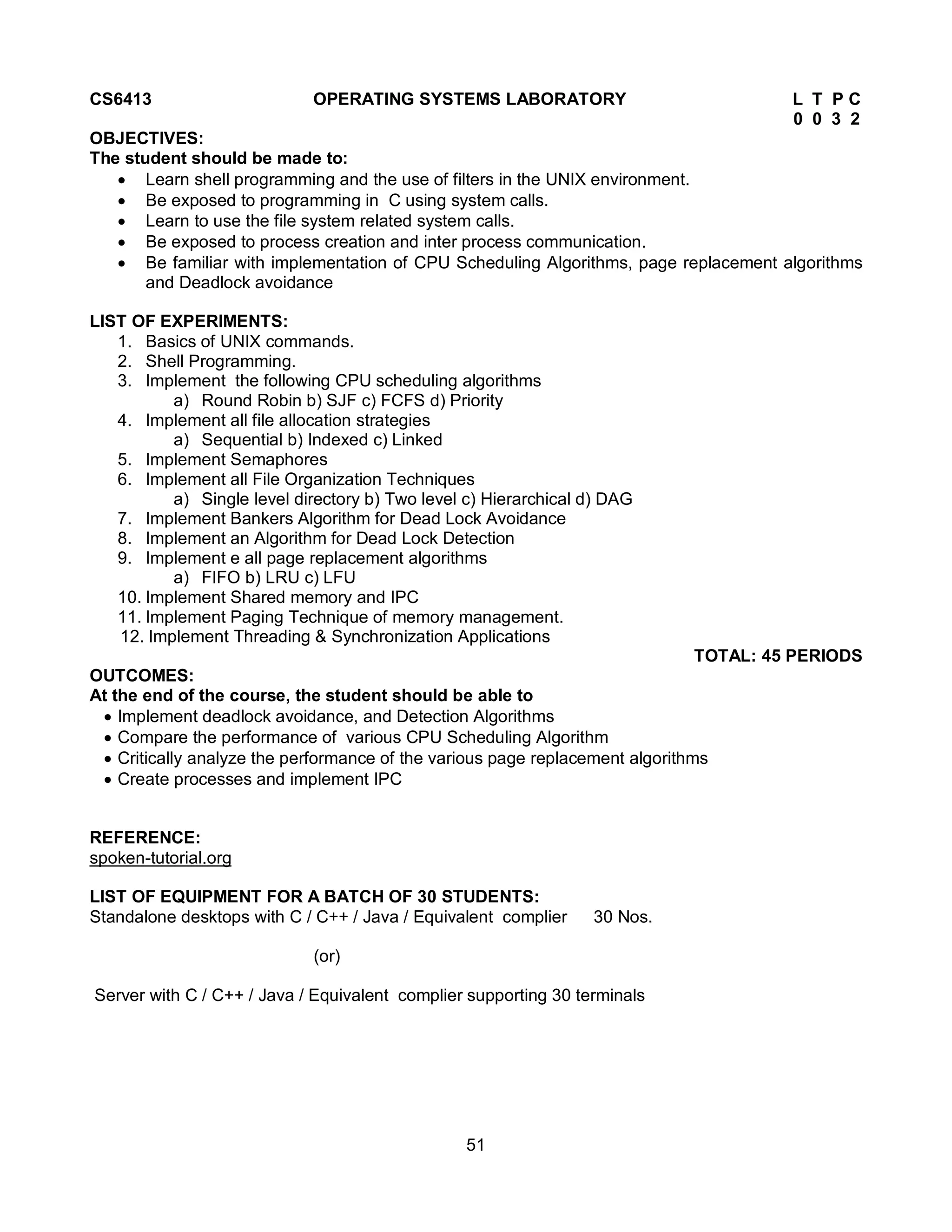 51
CS6413 OPERATING SYSTEMS LABORATORY L T P C
0 0 3 2
OBJECTIVES:
The student should be made to:
 Learn shell programming and the use of filters in the UNIX environment.
 Be exposed to programming in C using system calls.
 Learn to use the file system related system calls.
 Be exposed to process creation and inter process communication.
 Be familiar with implementation of CPU Scheduling Algorithms, page replacement algorithms
and Deadlock avoidance
LIST OF EXPERIMENTS:
1. Basics of UNIX commands.
2. Shell Programming.
3. Implement the following CPU scheduling algorithms
a) Round Robin b) SJF c) FCFS d) Priority
4. Implement all file allocation strategies
a) Sequential b) Indexed c) Linked
5. Implement Semaphores
6. Implement all File Organization Techniques
a) Single level directory b) Two level c) Hierarchical d) DAG
7. Implement Bankers Algorithm for Dead Lock Avoidance
8. Implement an Algorithm for Dead Lock Detection
9. Implement e all page replacement algorithms
a) FIFO b) LRU c) LFU
10. Implement Shared memory and IPC
11. Implement Paging Technique of memory management.
12. Implement Threading & Synchronization Applications
TOTAL: 45 PERIODS
OUTCOMES:
At the end of the course, the student should be able to
 Implement deadlock avoidance, and Detection Algorithms
 Compare the performance of various CPU Scheduling Algorithm
 Critically analyze the performance of the various page replacement algorithms
 Create processes and implement IPC
REFERENCE:
spoken-tutorial.org
LIST OF EQUIPMENT FOR A BATCH OF 30 STUDENTS:
Standalone desktops with C / C++ / Java / Equivalent complier 30 Nos.
(or)
Server with C / C++ / Java / Equivalent complier supporting 30 terminals
 