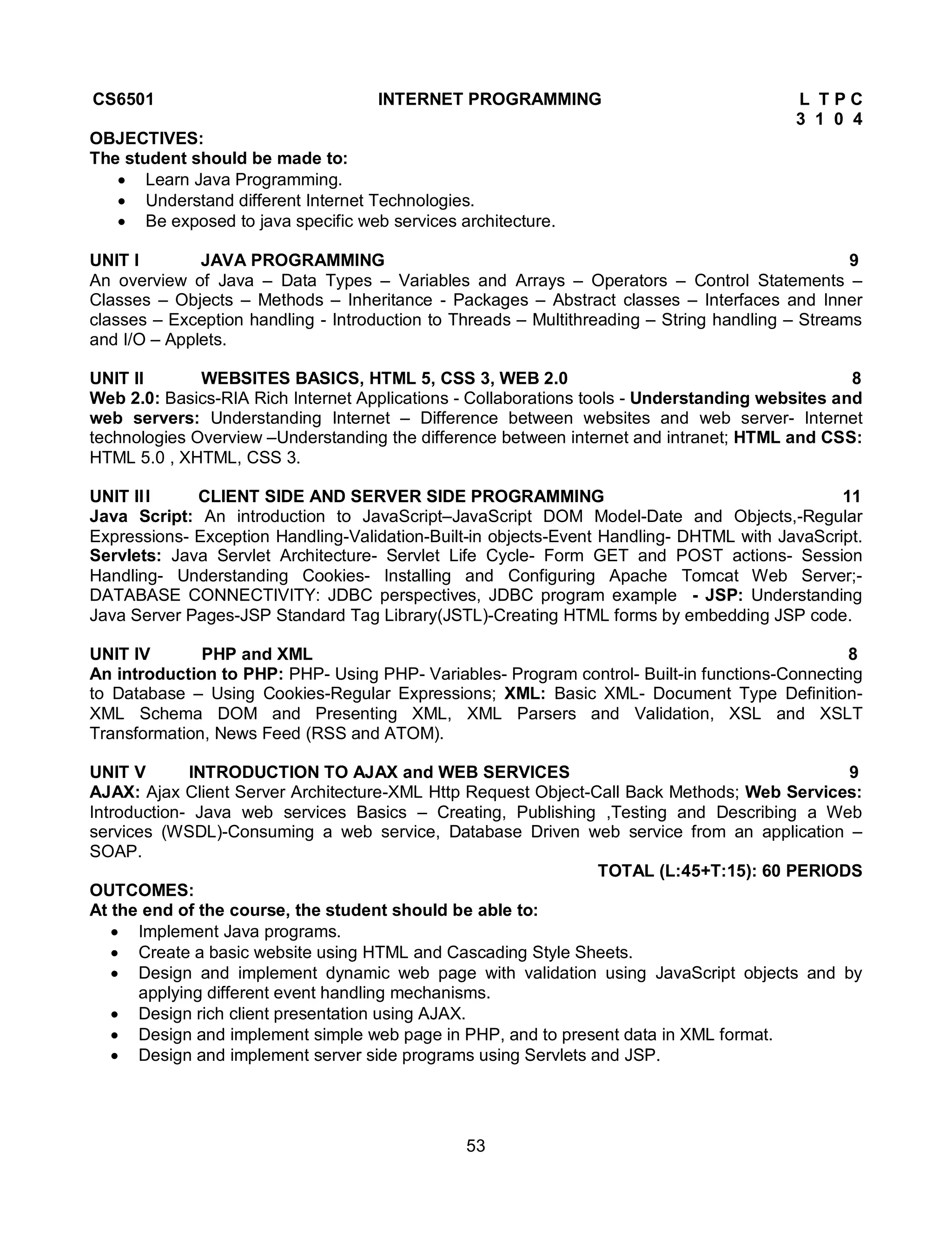 53
CS6501 INTERNET PROGRAMMING L T P C
3 1 0 4
OBJECTIVES:
The student should be made to:
 Learn Java Programming.
 Understand different Internet Technologies.
 Be exposed to java specific web services architecture.
UNIT I JAVA PROGRAMMING 9
An overview of Java – Data Types – Variables and Arrays – Operators – Control Statements –
Classes – Objects – Methods – Inheritance - Packages – Abstract classes – Interfaces and Inner
classes – Exception handling - Introduction to Threads – Multithreading – String handling – Streams
and I/O – Applets.
UNIT II WEBSITES BASICS, HTML 5, CSS 3, WEB 2.0 8
Web 2.0: Basics-RIA Rich Internet Applications - Collaborations tools - Understanding websites and
web servers: Understanding Internet – Difference between websites and web server- Internet
technologies Overview –Understanding the difference between internet and intranet; HTML and CSS:
HTML 5.0 , XHTML, CSS 3.
UNIT III CLIENT SIDE AND SERVER SIDE PROGRAMMING 11
Java Script: An introduction to JavaScript–JavaScript DOM Model-Date and Objects,-Regular
Expressions- Exception Handling-Validation-Built-in objects-Event Handling- DHTML with JavaScript.
Servlets: Java Servlet Architecture- Servlet Life Cycle- Form GET and POST actions- Session
Handling- Understanding Cookies- Installing and Configuring Apache Tomcat Web Server;-
DATABASE CONNECTIVITY: JDBC perspectives, JDBC program example - JSP: Understanding
Java Server Pages-JSP Standard Tag Library(JSTL)-Creating HTML forms by embedding JSP code.
UNIT IV PHP and XML 8
An introduction to PHP: PHP- Using PHP- Variables- Program control- Built-in functions-Connecting
to Database – Using Cookies-Regular Expressions; XML: Basic XML- Document Type Definition-
XML Schema DOM and Presenting XML, XML Parsers and Validation, XSL and XSLT
Transformation, News Feed (RSS and ATOM).
UNIT V INTRODUCTION TO AJAX and WEB SERVICES 9
AJAX: Ajax Client Server Architecture-XML Http Request Object-Call Back Methods; Web Services:
Introduction- Java web services Basics – Creating, Publishing ,Testing and Describing a Web
services (WSDL)-Consuming a web service, Database Driven web service from an application –
SOAP.
TOTAL (L:45+T:15): 60 PERIODS
OUTCOMES:
At the end of the course, the student should be able to:
 Implement Java programs.
 Create a basic website using HTML and Cascading Style Sheets.
 Design and implement dynamic web page with validation using JavaScript objects and by
applying different event handling mechanisms.
 Design rich client presentation using AJAX.
 Design and implement simple web page in PHP, and to present data in XML format.
 Design and implement server side programs using Servlets and JSP.
 