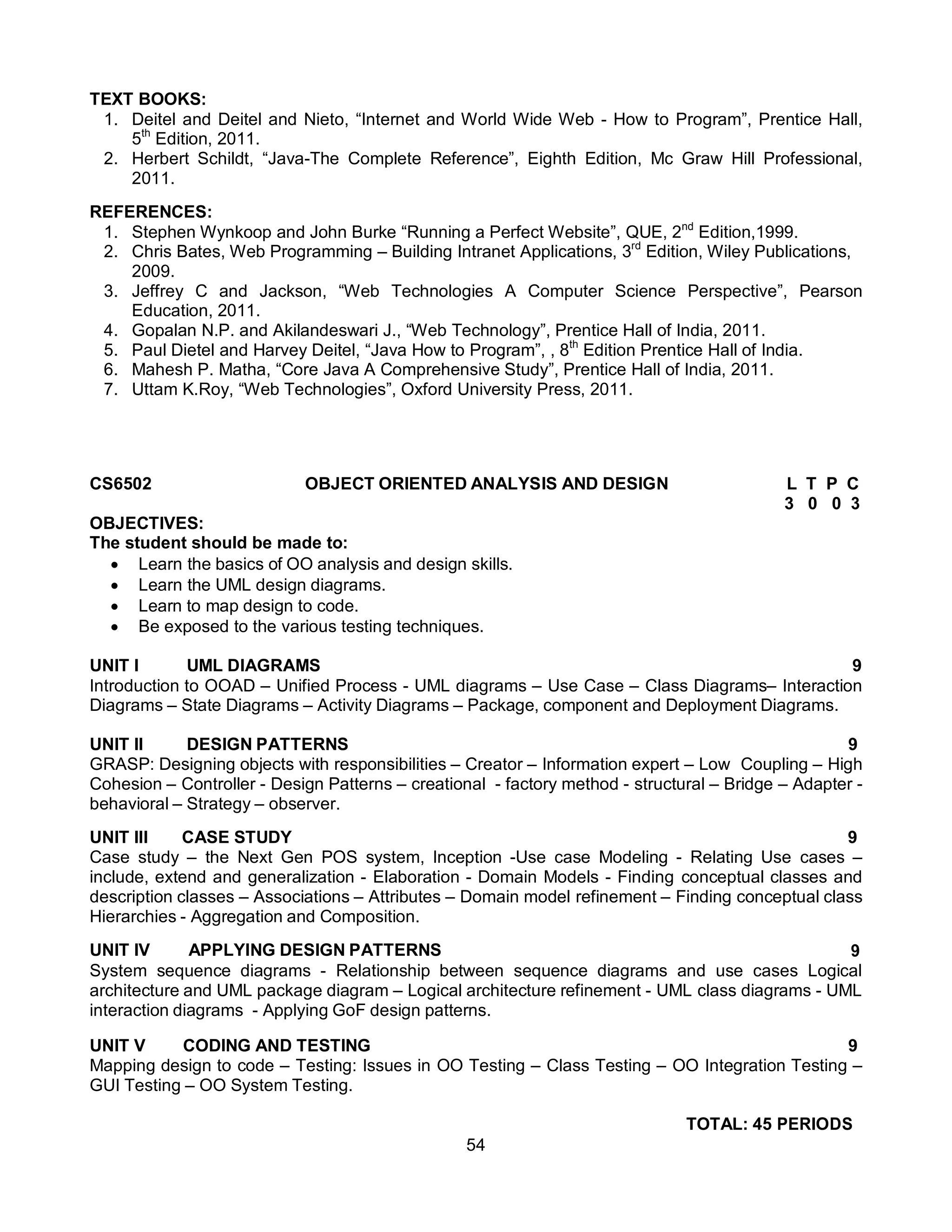 54
TEXT BOOKS:
1. Deitel and Deitel and Nieto, “Internet and World Wide Web - How to Program”, Prentice Hall,
5th
Edition, 2011.
2. Herbert Schildt, “Java-The Complete Reference”, Eighth Edition, Mc Graw Hill Professional,
2011.
REFERENCES:
1. Stephen Wynkoop and John Burke “Running a Perfect Website”, QUE, 2nd
Edition,1999.
2. Chris Bates, Web Programming – Building Intranet Applications, 3rd
Edition, Wiley Publications,
2009.
3. Jeffrey C and Jackson, “Web Technologies A Computer Science Perspective”, Pearson
Education, 2011.
4. Gopalan N.P. and Akilandeswari J., “Web Technology”, Prentice Hall of India, 2011.
5. Paul Dietel and Harvey Deitel, “Java How to Program”, , 8th
Edition Prentice Hall of India.
6. Mahesh P. Matha, “Core Java A Comprehensive Study”, Prentice Hall of India, 2011.
7. Uttam K.Roy, “Web Technologies”, Oxford University Press, 2011.
CS6502 OBJECT ORIENTED ANALYSIS AND DESIGN L T P C
3 0 0 3
OBJECTIVES:
The student should be made to:
 Learn the basics of OO analysis and design skills.
 Learn the UML design diagrams.
 Learn to map design to code.
 Be exposed to the various testing techniques.
UNIT I UML DIAGRAMS 9
Introduction to OOAD – Unified Process - UML diagrams – Use Case – Class Diagrams– Interaction
Diagrams – State Diagrams – Activity Diagrams – Package, component and Deployment Diagrams.
UNIT II DESIGN PATTERNS 9
GRASP: Designing objects with responsibilities – Creator – Information expert – Low Coupling – High
Cohesion – Controller - Design Patterns – creational - factory method - structural – Bridge – Adapter -
behavioral – Strategy – observer.
UNIT III CASE STUDY 9
Case study – the Next Gen POS system, Inception -Use case Modeling - Relating Use cases –
include, extend and generalization - Elaboration - Domain Models - Finding conceptual classes and
description classes – Associations – Attributes – Domain model refinement – Finding conceptual class
Hierarchies - Aggregation and Composition.
UNIT IV APPLYING DESIGN PATTERNS 9
System sequence diagrams - Relationship between sequence diagrams and use cases Logical
architecture and UML package diagram – Logical architecture refinement - UML class diagrams - UML
interaction diagrams - Applying GoF design patterns.
UNIT V CODING AND TESTING 9
Mapping design to code – Testing: Issues in OO Testing – Class Testing – OO Integration Testing –
GUI Testing – OO System Testing.
TOTAL: 45 PERIODS
 