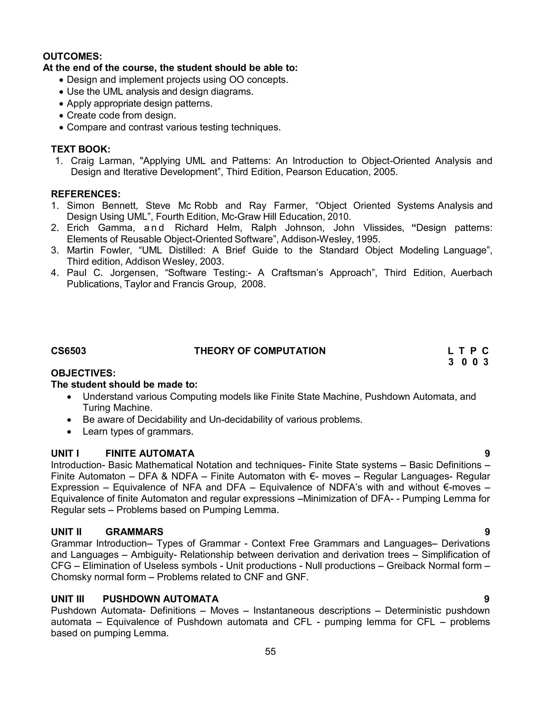 55
OUTCOMES:
At the end of the course, the student should be able to:
 Design and implement projects using OO concepts.
 Use the UML analysis and design diagrams.
 Apply appropriate design patterns.
 Create code from design.
 Compare and contrast various testing techniques.
TEXT BOOK:
1. Craig Larman, "Applying UML and Patterns: An Introduction to Object-Oriented Analysis and
Design and Iterative Development”, Third Edition, Pearson Education, 2005.
REFERENCES:
1. Simon Bennett, Steve Mc Robb and Ray Farmer, “Object Oriented Systems Analysis and
Design Using UML”, Fourth Edition, Mc-Graw Hill Education, 2010.
2. Erich Gamma, a n d Richard Helm, Ralph Johnson, John Vlissides, “Design patterns:
Elements of Reusable Object-Oriented Software”, Addison-Wesley, 1995.
3. Martin Fowler, “UML Distilled: A Brief Guide to the Standard Object Modeling Language”,
Third edition, Addison Wesley, 2003.
4. Paul C. Jorgensen, “Software Testing:- A Craftsman’s Approach”, Third Edition, Auerbach
Publications, Taylor and Francis Group, 2008.
CS6503 THEORY OF COMPUTATION L T P C
3 0 0 3
OBJECTIVES:
The student should be made to:
 Understand various Computing models like Finite State Machine, Pushdown Automata, and
Turing Machine.
 Be aware of Decidability and Un-decidability of various problems.
 Learn types of grammars.
UNIT I FINITE AUTOMATA 9
Introduction- Basic Mathematical Notation and techniques- Finite State systems – Basic Definitions –
Finite Automaton – DFA & NDFA – Finite Automaton with €- moves – Regular Languages- Regular
Expression – Equivalence of NFA and DFA – Equivalence of NDFA’s with and without €-moves –
Equivalence of finite Automaton and regular expressions –Minimization of DFA- - Pumping Lemma for
Regular sets – Problems based on Pumping Lemma.
UNIT II GRAMMARS 9
Grammar Introduction– Types of Grammar - Context Free Grammars and Languages– Derivations
and Languages – Ambiguity- Relationship between derivation and derivation trees – Simplification of
CFG – Elimination of Useless symbols - Unit productions - Null productions – Greiback Normal form –
Chomsky normal form – Problems related to CNF and GNF.
UNIT III PUSHDOWN AUTOMATA 9
Pushdown Automata- Definitions – Moves – Instantaneous descriptions – Deterministic pushdown
automata – Equivalence of Pushdown automata and CFL - pumping lemma for CFL – problems
based on pumping Lemma.
 