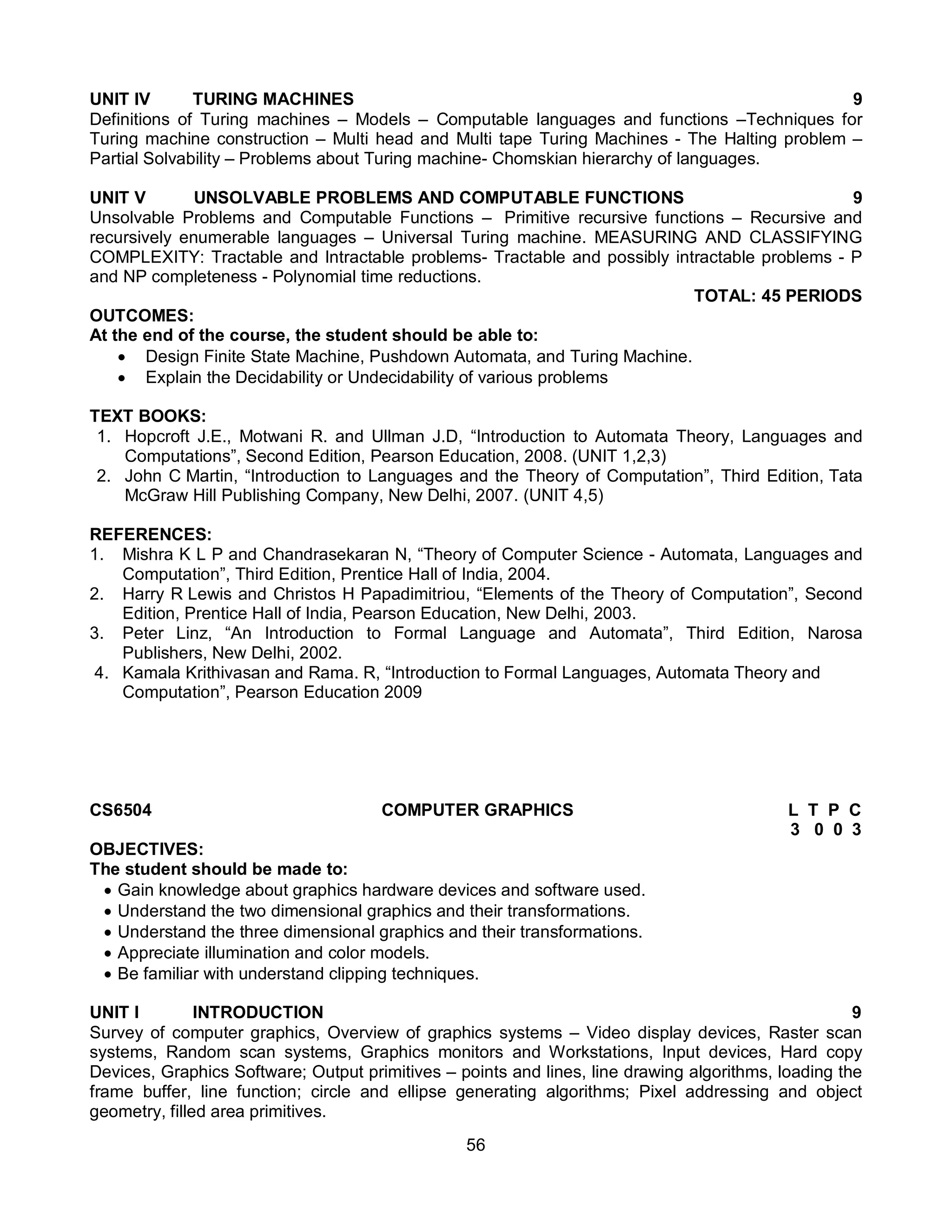 56
UNIT IV TURING MACHINES 9
Definitions of Turing machines – Models – Computable languages and functions –Techniques for
Turing machine construction – Multi head and Multi tape Turing Machines - The Halting problem –
Partial Solvability – Problems about Turing machine- Chomskian hierarchy of languages.
UNIT V UNSOLVABLE PROBLEMS AND COMPUTABLE FUNCTIONS 9
Unsolvable Problems and Computable Functions – Primitive recursive functions – Recursive and
recursively enumerable languages – Universal Turing machine. MEASURING AND CLASSIFYING
COMPLEXITY: Tractable and Intractable problems- Tractable and possibly intractable problems - P
and NP completeness - Polynomial time reductions.
TOTAL: 45 PERIODS
OUTCOMES:
At the end of the course, the student should be able to:
 Design Finite State Machine, Pushdown Automata, and Turing Machine.
 Explain the Decidability or Undecidability of various problems
TEXT BOOKS:
1. Hopcroft J.E., Motwani R. and Ullman J.D, “Introduction to Automata Theory, Languages and
Computations”, Second Edition, Pearson Education, 2008. (UNIT 1,2,3)
2. John C Martin, “Introduction to Languages and the Theory of Computation”, Third Edition, Tata
McGraw Hill Publishing Company, New Delhi, 2007. (UNIT 4,5)
REFERENCES:
1. Mishra K L P and Chandrasekaran N, “Theory of Computer Science - Automata, Languages and
Computation”, Third Edition, Prentice Hall of India, 2004.
2. Harry R Lewis and Christos H Papadimitriou, “Elements of the Theory of Computation”, Second
Edition, Prentice Hall of India, Pearson Education, New Delhi, 2003.
3. Peter Linz, “An Introduction to Formal Language and Automata”, Third Edition, Narosa
Publishers, New Delhi, 2002.
4. Kamala Krithivasan and Rama. R, “Introduction to Formal Languages, Automata Theory and
Computation”, Pearson Education 2009
CS6504 COMPUTER GRAPHICS L T P C
3 0 0 3
OBJECTIVES:
The student should be made to:
 Gain knowledge about graphics hardware devices and software used.
 Understand the two dimensional graphics and their transformations.
 Understand the three dimensional graphics and their transformations.
 Appreciate illumination and color models.
 Be familiar with understand clipping techniques.
UNIT I INTRODUCTION 9
Survey of computer graphics, Overview of graphics systems – Video display devices, Raster scan
systems, Random scan systems, Graphics monitors and Workstations, Input devices, Hard copy
Devices, Graphics Software; Output primitives – points and lines, line drawing algorithms, loading the
frame buffer, line function; circle and ellipse generating algorithms; Pixel addressing and object
geometry, filled area primitives.
 