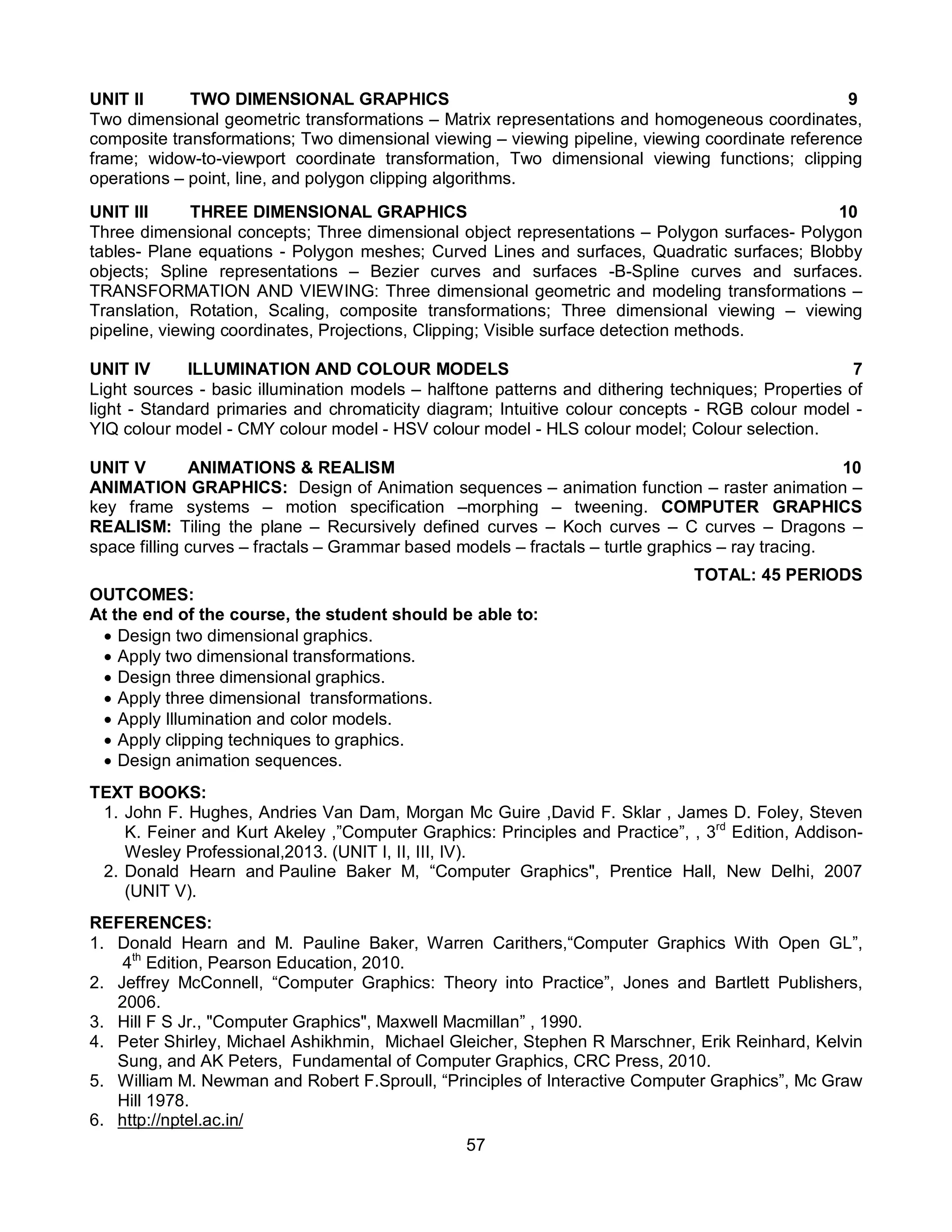 57
UNIT II TWO DIMENSIONAL GRAPHICS 9
Two dimensional geometric transformations – Matrix representations and homogeneous coordinates,
composite transformations; Two dimensional viewing – viewing pipeline, viewing coordinate reference
frame; widow-to-viewport coordinate transformation, Two dimensional viewing functions; clipping
operations – point, line, and polygon clipping algorithms.
UNIT III THREE DIMENSIONAL GRAPHICS 10
Three dimensional concepts; Three dimensional object representations – Polygon surfaces- Polygon
tables- Plane equations - Polygon meshes; Curved Lines and surfaces, Quadratic surfaces; Blobby
objects; Spline representations – Bezier curves and surfaces -B-Spline curves and surfaces.
TRANSFORMATION AND VIEWING: Three dimensional geometric and modeling transformations –
Translation, Rotation, Scaling, composite transformations; Three dimensional viewing – viewing
pipeline, viewing coordinates, Projections, Clipping; Visible surface detection methods.
UNIT IV ILLUMINATION AND COLOUR MODELS 7
Light sources - basic illumination models – halftone patterns and dithering techniques; Properties of
light - Standard primaries and chromaticity diagram; Intuitive colour concepts - RGB colour model -
YIQ colour model - CMY colour model - HSV colour model - HLS colour model; Colour selection.
UNIT V ANIMATIONS & REALISM 10
ANIMATION GRAPHICS: Design of Animation sequences – animation function – raster animation –
key frame systems – motion specification –morphing – tweening. COMPUTER GRAPHICS
REALISM: Tiling the plane – Recursively defined curves – Koch curves – C curves – Dragons –
space filling curves – fractals – Grammar based models – fractals – turtle graphics – ray tracing.
TOTAL: 45 PERIODS
OUTCOMES:
At the end of the course, the student should be able to:
 Design two dimensional graphics.
 Apply two dimensional transformations.
 Design three dimensional graphics.
 Apply three dimensional transformations.
 Apply Illumination and color models.
 Apply clipping techniques to graphics.
 Design animation sequences.
TEXT BOOKS:
1. John F. Hughes, Andries Van Dam, Morgan Mc Guire ,David F. Sklar , James D. Foley, Steven
K. Feiner and Kurt Akeley ,”Computer Graphics: Principles and Practice”, , 3rd
Edition, Addison-
Wesley Professional,2013. (UNIT I, II, III, IV).
2. Donald Hearn and Pauline Baker M, “Computer Graphics", Prentice Hall, New Delhi, 2007
(UNIT V).
REFERENCES:
1. Donald Hearn and M. Pauline Baker, Warren Carithers,“Computer Graphics With Open GL”,
4th
Edition, Pearson Education, 2010.
2. Jeffrey McConnell, “Computer Graphics: Theory into Practice”, Jones and Bartlett Publishers,
2006.
3. Hill F S Jr., "Computer Graphics", Maxwell Macmillan” , 1990.
4. Peter Shirley, Michael Ashikhmin, Michael Gleicher, Stephen R Marschner, Erik Reinhard, Kelvin
Sung, and AK Peters, Fundamental of Computer Graphics, CRC Press, 2010.
5. William M. Newman and Robert F.Sproull, “Principles of Interactive Computer Graphics”, Mc Graw
Hill 1978.
6. http://nptel.ac.in/
 