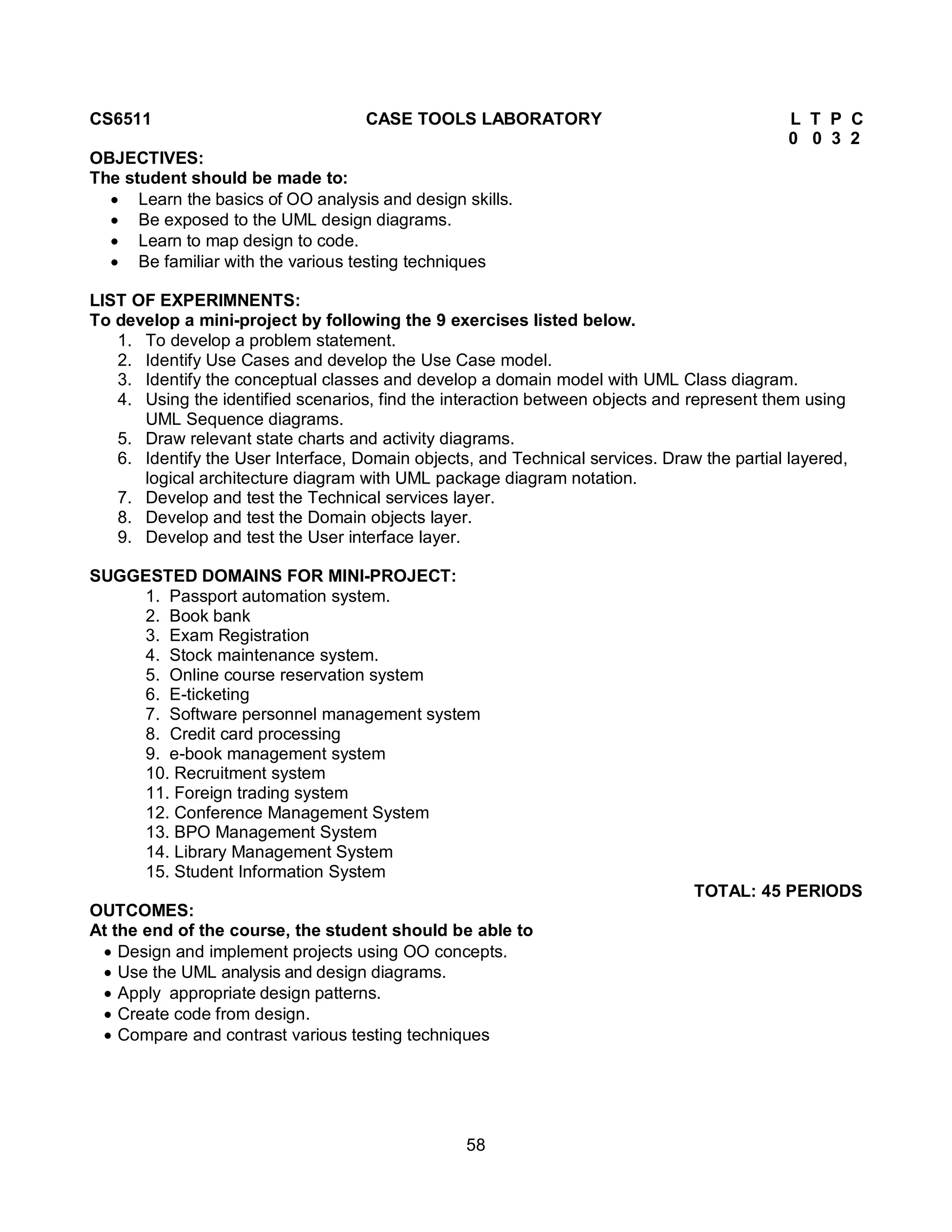 58
CS6511 CASE TOOLS LABORATORY L T P C
0 0 3 2
OBJECTIVES:
The student should be made to:
 Learn the basics of OO analysis and design skills.
 Be exposed to the UML design diagrams.
 Learn to map design to code.
 Be familiar with the various testing techniques
LIST OF EXPERIMNENTS:
To develop a mini-project by following the 9 exercises listed below.
1. To develop a problem statement.
2. Identify Use Cases and develop the Use Case model.
3. Identify the conceptual classes and develop a domain model with UML Class diagram.
4. Using the identified scenarios, find the interaction between objects and represent them using
UML Sequence diagrams.
5. Draw relevant state charts and activity diagrams.
6. Identify the User Interface, Domain objects, and Technical services. Draw the partial layered,
logical architecture diagram with UML package diagram notation.
7. Develop and test the Technical services layer.
8. Develop and test the Domain objects layer.
9. Develop and test the User interface layer.
SUGGESTED DOMAINS FOR MINI-PROJECT:
1. Passport automation system.
2. Book bank
3. Exam Registration
4. Stock maintenance system.
5. Online course reservation system
6. E-ticketing
7. Software personnel management system
8. Credit card processing
9. e-book management system
10. Recruitment system
11. Foreign trading system
12. Conference Management System
13. BPO Management System
14. Library Management System
15. Student Information System
TOTAL: 45 PERIODS
OUTCOMES:
At the end of the course, the student should be able to
 Design and implement projects using OO concepts.
 Use the UML analysis and design diagrams.
 Apply appropriate design patterns.
 Create code from design.
 Compare and contrast various testing techniques
 