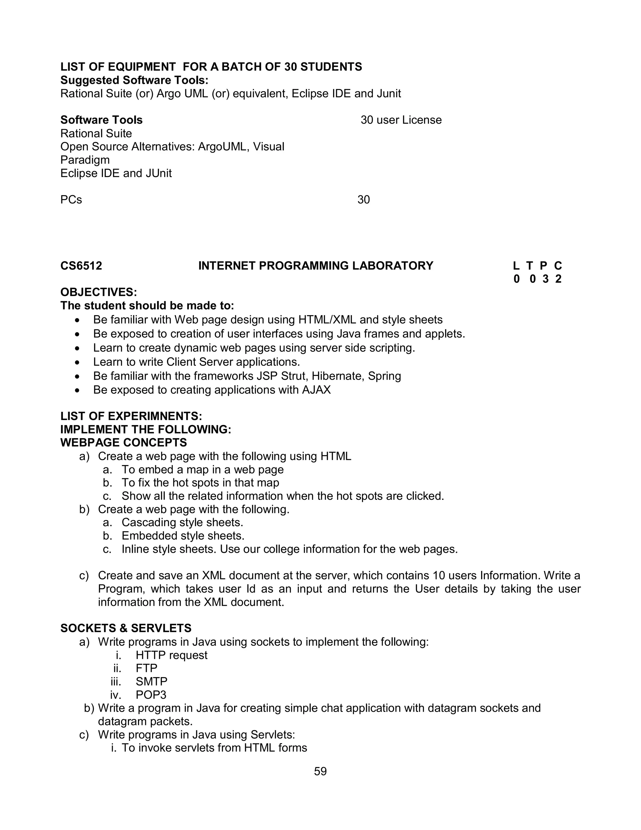 59
LIST OF EQUIPMENT FOR A BATCH OF 30 STUDENTS
Suggested Software Tools:
Rational Suite (or) Argo UML (or) equivalent, Eclipse IDE and Junit
Software Tools 30 user License
Rational Suite
Open Source Alternatives: ArgoUML, Visual
Paradigm
Eclipse IDE and JUnit
PCs 30
CS6512 INTERNET PROGRAMMING LABORATORY L T P C
0 0 3 2
OBJECTIVES:
The student should be made to:
 Be familiar with Web page design using HTML/XML and style sheets
 Be exposed to creation of user interfaces using Java frames and applets.
 Learn to create dynamic web pages using server side scripting.
 Learn to write Client Server applications.
 Be familiar with the frameworks JSP Strut, Hibernate, Spring
 Be exposed to creating applications with AJAX
LIST OF EXPERIMNENTS:
IMPLEMENT THE FOLLOWING:
WEBPAGE CONCEPTS
a) Create a web page with the following using HTML
a. To embed a map in a web page
b. To fix the hot spots in that map
c. Show all the related information when the hot spots are clicked.
b) Create a web page with the following.
a. Cascading style sheets.
b. Embedded style sheets.
c. Inline style sheets. Use our college information for the web pages.
c) Create and save an XML document at the server, which contains 10 users Information. Write a
Program, which takes user Id as an input and returns the User details by taking the user
information from the XML document.
SOCKETS & SERVLETS
a) Write programs in Java using sockets to implement the following:
i. HTTP request
ii. FTP
iii. SMTP
iv. POP3
b) Write a program in Java for creating simple chat application with datagram sockets and
datagram packets.
c) Write programs in Java using Servlets:
i. To invoke servlets from HTML forms
 