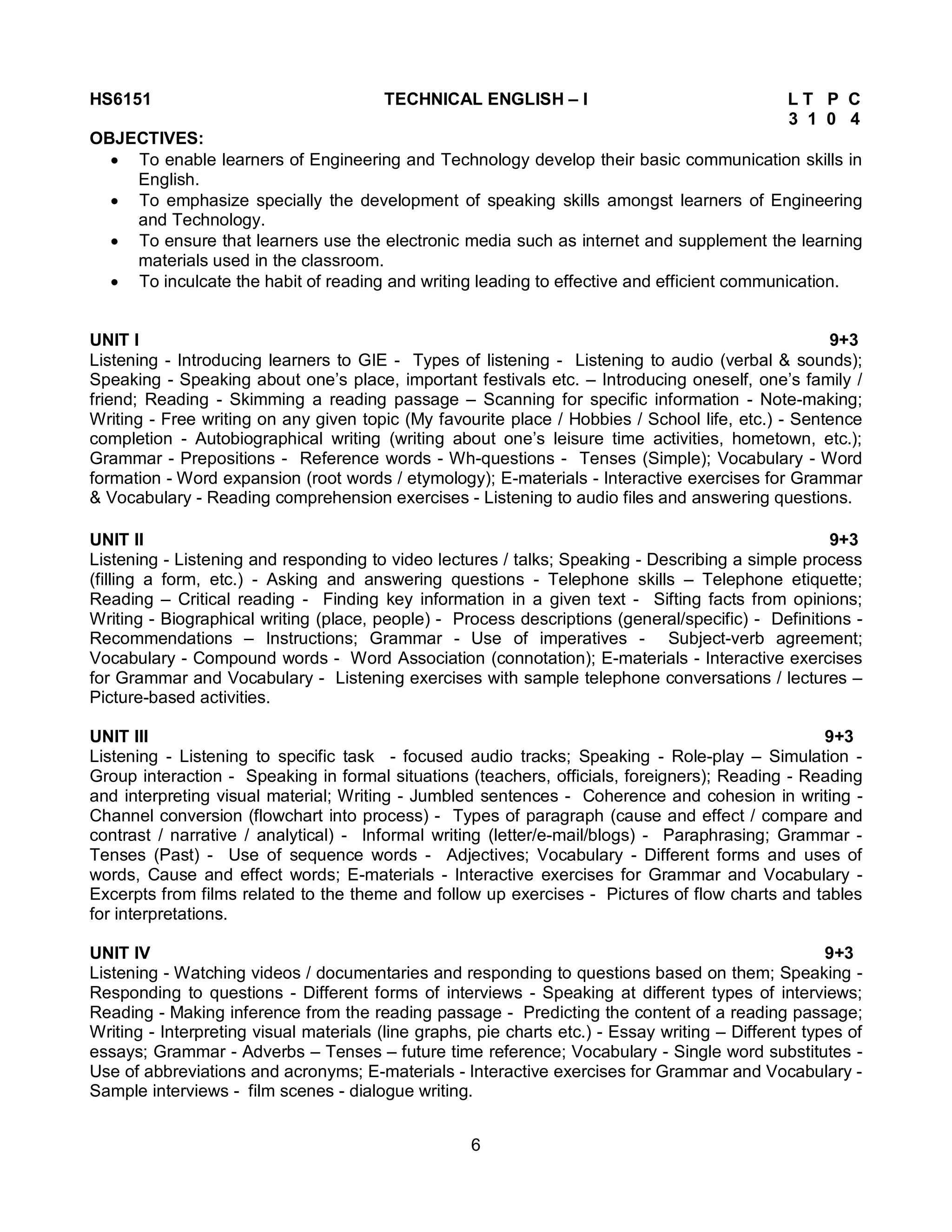 6
HS6151 TECHNICAL ENGLISH – I L T P C
3 1 0 4
OBJECTIVES:
 To enable learners of Engineering and Technology develop their basic communication skills in
English.
 To emphasize specially the development of speaking skills amongst learners of Engineering
and Technology.
 To ensure that learners use the electronic media such as internet and supplement the learning
materials used in the classroom.
 To inculcate the habit of reading and writing leading to effective and efficient communication.
UNIT I 9+3
Listening - Introducing learners to GIE - Types of listening - Listening to audio (verbal & sounds);
Speaking - Speaking about one’s place, important festivals etc. – Introducing oneself, one’s family /
friend; Reading - Skimming a reading passage – Scanning for specific information - Note-making;
Writing - Free writing on any given topic (My favourite place / Hobbies / School life, etc.) - Sentence
completion - Autobiographical writing (writing about one’s leisure time activities, hometown, etc.);
Grammar - Prepositions - Reference words - Wh-questions - Tenses (Simple); Vocabulary - Word
formation - Word expansion (root words / etymology); E-materials - Interactive exercises for Grammar
& Vocabulary - Reading comprehension exercises - Listening to audio files and answering questions.
UNIT II 9+3
Listening - Listening and responding to video lectures / talks; Speaking - Describing a simple process
(filling a form, etc.) - Asking and answering questions - Telephone skills – Telephone etiquette;
Reading – Critical reading - Finding key information in a given text - Sifting facts from opinions;
Writing - Biographical writing (place, people) - Process descriptions (general/specific) - Definitions -
Recommendations – Instructions; Grammar - Use of imperatives - Subject-verb agreement;
Vocabulary - Compound words - Word Association (connotation); E-materials - Interactive exercises
for Grammar and Vocabulary - Listening exercises with sample telephone conversations / lectures –
Picture-based activities.
UNIT III 9+3
Listening - Listening to specific task - focused audio tracks; Speaking - Role-play – Simulation -
Group interaction - Speaking in formal situations (teachers, officials, foreigners); Reading - Reading
and interpreting visual material; Writing - Jumbled sentences - Coherence and cohesion in writing -
Channel conversion (flowchart into process) - Types of paragraph (cause and effect / compare and
contrast / narrative / analytical) - Informal writing (letter/e-mail/blogs) - Paraphrasing; Grammar -
Tenses (Past) - Use of sequence words - Adjectives; Vocabulary - Different forms and uses of
words, Cause and effect words; E-materials - Interactive exercises for Grammar and Vocabulary -
Excerpts from films related to the theme and follow up exercises - Pictures of flow charts and tables
for interpretations.
UNIT IV 9+3
Listening - Watching videos / documentaries and responding to questions based on them; Speaking -
Responding to questions - Different forms of interviews - Speaking at different types of interviews;
Reading - Making inference from the reading passage - Predicting the content of a reading passage;
Writing - Interpreting visual materials (line graphs, pie charts etc.) - Essay writing – Different types of
essays; Grammar - Adverbs – Tenses – future time reference; Vocabulary - Single word substitutes -
Use of abbreviations and acronyms; E-materials - Interactive exercises for Grammar and Vocabulary -
Sample interviews - film scenes - dialogue writing.
 