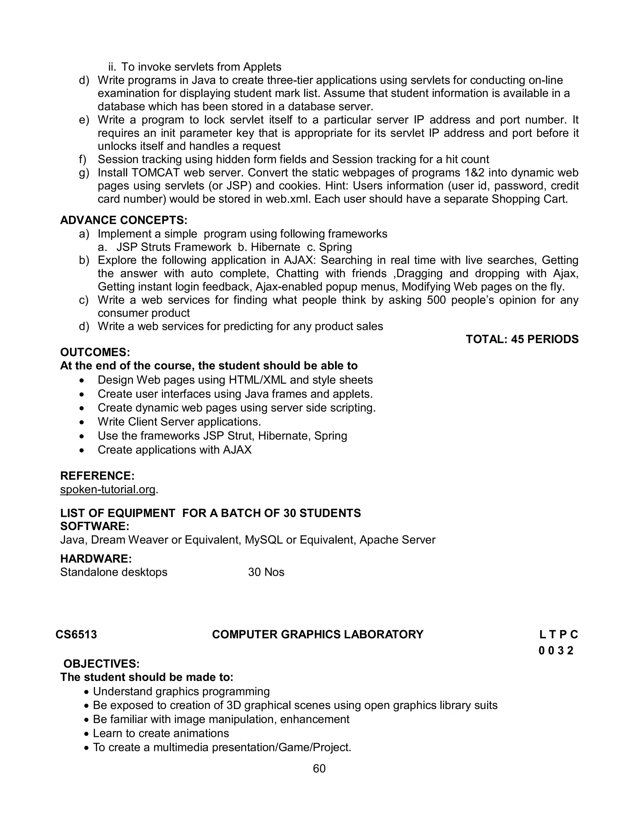 60
ii. To invoke servlets from Applets
d) Write programs in Java to create three-tier applications using servlets for conducting on-line
examination for displaying student mark list. Assume that student information is available in a
database which has been stored in a database server.
e) Write a program to lock servlet itself to a particular server IP address and port number. It
requires an init parameter key that is appropriate for its servlet IP address and port before it
unlocks itself and handles a request
f) Session tracking using hidden form fields and Session tracking for a hit count
g) Install TOMCAT web server. Convert the static webpages of programs 1&2 into dynamic web
pages using servlets (or JSP) and cookies. Hint: Users information (user id, password, credit
card number) would be stored in web.xml. Each user should have a separate Shopping Cart.
ADVANCE CONCEPTS:
a) Implement a simple program using following frameworks
a. JSP Struts Framework b. Hibernate c. Spring
b) Explore the following application in AJAX: Searching in real time with live searches, Getting
the answer with auto complete, Chatting with friends ,Dragging and dropping with Ajax,
Getting instant login feedback, Ajax-enabled popup menus, Modifying Web pages on the fly.
c) Write a web services for finding what people think by asking 500 people’s opinion for any
consumer product
d) Write a web services for predicting for any product sales
TOTAL: 45 PERIODS
OUTCOMES:
At the end of the course, the student should be able to
 Design Web pages using HTML/XML and style sheets
 Create user interfaces using Java frames and applets.
 Create dynamic web pages using server side scripting.
 Write Client Server applications.
 Use the frameworks JSP Strut, Hibernate, Spring
 Create applications with AJAX
REFERENCE:
spoken-tutorial.org.
LIST OF EQUIPMENT FOR A BATCH OF 30 STUDENTS
SOFTWARE:
Java, Dream Weaver or Equivalent, MySQL or Equivalent, Apache Server
HARDWARE:
Standalone desktops 30 Nos
CS6513 COMPUTER GRAPHICS LABORATORY L T P C
0 0 3 2
OBJECTIVES:
The student should be made to:
 Understand graphics programming
 Be exposed to creation of 3D graphical scenes using open graphics library suits
 Be familiar with image manipulation, enhancement
 Learn to create animations
 To create a multimedia presentation/Game/Project.
 